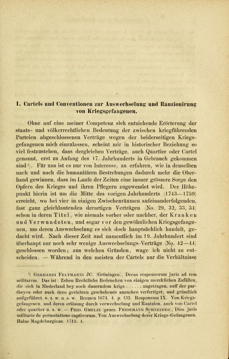 von Kriegsgefangenen. Ohne auf eine meiner Competenz sich entziehende Erörterung der Staats- und völkerrechtlichen Bedeutung der zwischen kriegführenden Parteien abgeschlossenen Verträge wegen der beiderseitigen Kriegs- gefangenen mich einzulassen, scheint mir in historischer Beziehung so viel festzustehen, dass dergleichen Verträge, auch Quartier oder Cartel genannt, erst zu Anfang des 17. Jahrhunderts in Gebrauch gekommen sind'). Für uns ist es nur von Interesse, zu erfahren, wie in denselben nach und nach die humanitären Bestrebungen dadurch mehr die Ober- hand gewinnen, dass im Laufe der Zeiten eine immer grössere Sorge den Opfern des Krieges und ihren Pflegern zugewendet wird. Der Höhe- punkt hierin ist um die Mitte des vorigen Jahrhunderts (1743—1759) erreicht, wo bei vier in einigen Zwischenräumen aufeinanderfolgenden, fast ganz gleichlautenden derartigen Verträgen (No. 29, 32, 33, 34) schon in deren Titel, wie niemals vorher oder nachher, der Kranken und Verwundeten, und sogar vor den gewöhnlichen Kriegsgefange- nen, um deren Auswechselung es sich doch hauptsächlich handelt, ge- dacht wird. Nach dieser Zeit und namentlich im 19. Jahrhundert sind überhaupt nur noch sehr wenige Auswechselungs-Verträge (No. 42—44) geschlossen worden; aus welchen Gründen, wage ich nicht zu ent- scheiden. — Während in den meisten der Cartels nur die Verhältnisse l) Gerhardt Feltmanni JC. (Groningen), Decas responsoruru juris ad rem miiitärem. Das ist: Zehen Rechtliche Bedencken von einigen mercklichen Zufällen, die sich in Niederland bey noch dauerndem krige zugetragen, auff der par- theyen oder auch dcro gerichten geschehenes ansuchen verfertiget, und gründlich außgeführet. u. s. w. u. s. w. Bremen 1674. 4. p. 132. Responsum IX. Von Kriegs- gefangenen, und deren erlösung durch Verwechselung undRantzion, auch von Cartel oder quartier u. s. w. — Frid. Gmelin (praes. Fridemann Schneider), Diss. juris militaris de permutatione captivorum, Von Auswechselung derer Kriegs-Gefangenen. Halae Ma^deburgicae. 1713. 4.