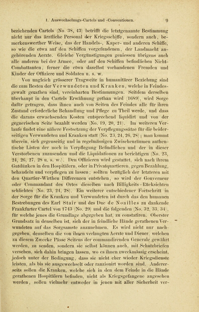 beziehenden Cartels (No. 38, 43) betrifft die letztgenannte Bestimmung nicht nur das ärztliche Personal der Kriegsschiffe, sondern auch, be- merkenswerther Weise, das der Handels-, Kaper- und anderen Schiffe, so wie die etwa auf den Schiffen vorgefundenen, der Landmacht an- gehörenden Aerzte. Gleiche Vergünstigungen gemessen übrigens auch alle anderen bei der Armee, oder auf den Schiffen befindlichen Nicht- Combattanten, ferner die etwa daselbst vorhandenen Fremden und Kinder der Offiziere und Soldaten u. s. w. Von ungleich grösserer Tragweite in humanitärer Beziehung sind die zum Besten der Verwundeten undKranken, welche in Feindes- gewalt gevathen sind, vereinbarten Bestimmungen. Seitdem derselben überhaupt in den Cartels Erwähnung gethan wird (1689), wird Sorge dafür getragen, dass ihnen auch von Seiten des Feindes alle für ihren Zustand erforderliche Behandlung und Pflege zu Theil werde, und dass die daraus erwachsenden Kosten entsprechend liquidirt und von der gegnerischen Seite bezahlt werden (No. 19, 20, 21). Im weiteren Ver- laufe findet eine nähere Festsetzung der Verpflegungssätze für die beider- seitigen Verwundeten und Kranken statt (No. 23, 24, 26, 28); man kommt überein, sich gegenseitig und in regelmässigen Zwischenräumen authen- tische Listen der noch in Verpflegung Befindlichen und der in dieser Verstorbenen zuzusenden und die Liquidationen zu berichtigen (No. 23, 24, 26, 27, 28 u. s. w.). Den Offizieren wird gestattet, sich nach ihrem Gutdünken in den Hospitälern, oder in Privatquartieren, gegen Bezahlung, behandeln und verpflegen zu lassen; sollten bezüglich der letzteren mit den Quartier-Wirthen Differenzen entstehen, so wird der Gouverneur oder Commandant des Ortes dieselben nach Billigkeits-Rücksichten schlichten (No. 23, 24, 28). Ein weiterer entschiedener Fortschritt in der Sorge für die Kranken und Verwundeten ist durch das den humanen Bestrebungen des Earl Stair und des Duc de Noailles zu dankende Frankfurter Cartel von 1743 (No. 29) und die folgenden (No. 32, 33, 34), für welche jenes die Grundlage abgegeben hat, zu constatiren. Oberster Grundsatz in denselben ist, sich der in feindliche Hände gerathenen Ver- wundeten auf das Sorgsamste anzunehmen. Es wird nicht nur nach- gegeben, denselben die von ihnen verlangten Aerzte und Diener, welchen zu diesem Zwecke Pässe Seitens der commandirenden Generale gewährt werden, zu senden, sondern sie selbst können auch, mit Schutzbriefen versehen, sich dahin bringen lassen, wo es ihnen zweckmässig erscheint, jedoch unter der Bedingung, dass sie nicht eher wieder Kriegsdienste leisten, als bis sie ausgewechselt oder ranzionirt worden sind. Anderer- seits sollen die Kranken, welche sich in den dem Feinde in die Hände gerathenen Hospitälern befinden, nicht als Kriegsgefangene angesehen werden, sollen vielmehr entweder in jenen mit aller Sicherheit ver-