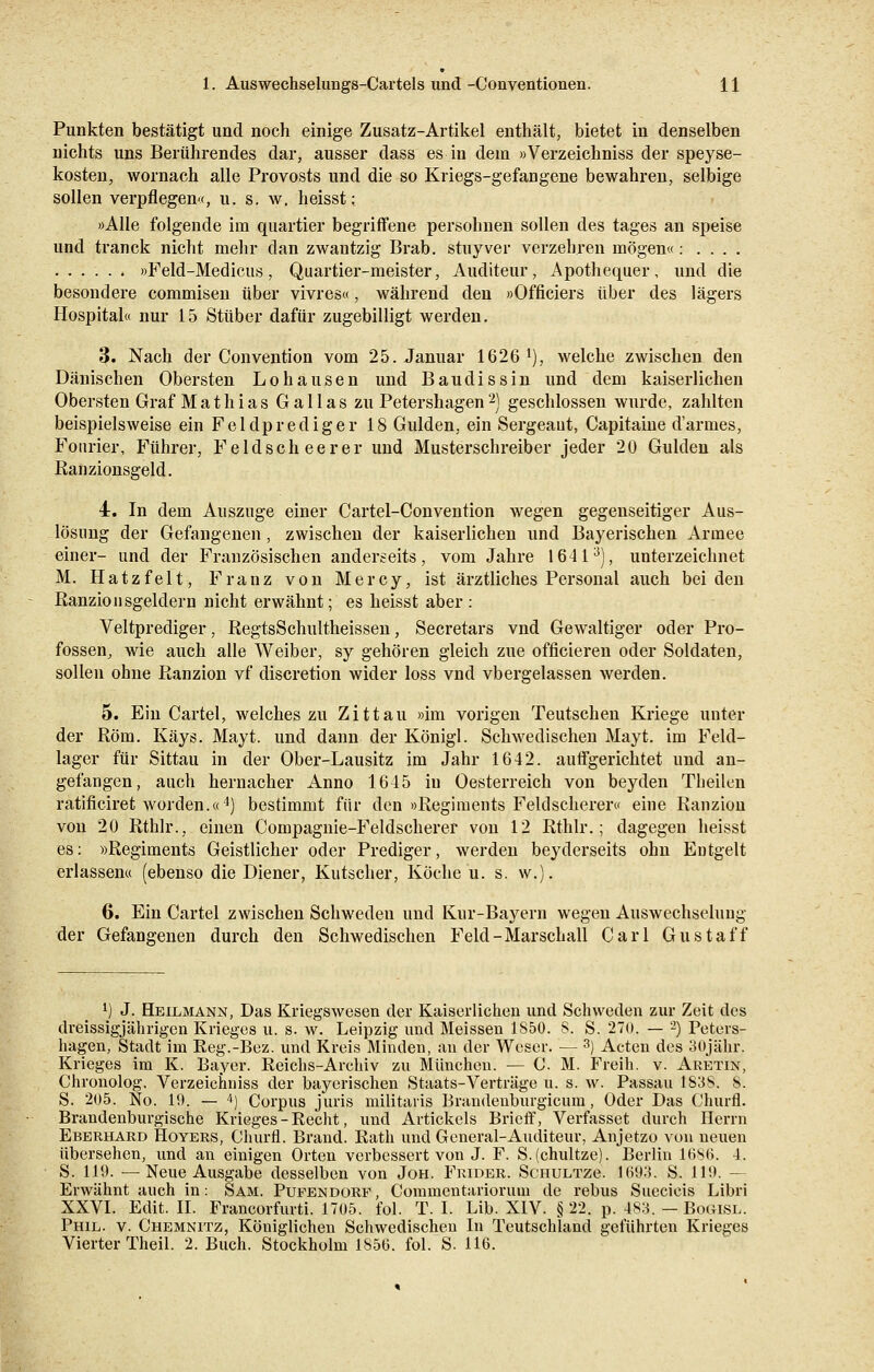 Punkten bestätigt und noch einige Zusatz-Artikel enthält, bietet in denselben nichts uns Berührendes dar, ausser dass es in dem »Verzeichniss der speyse- kosten, wornach alle Provosts und die so Kriegs-gefangene bewahren, selbige sollen verpflegen«, u. s. w. heisst: »Alle folgende im quartier begriffene persohnen sollen des tages an speise und tranck nicht mehr dan zwantzig Brab. stuyver verzehren mögen«: . . . . »Feld-Medicus, Quartier-meister, Auditeur, Apothequer, und die besondere commisen über vivres«, während den »Officiers über des lägers Hospital« nur 15 Stüber dafür zugebilligt werden. 3. Nach der Convention vom 25. Januar 1626 l), welche zwischen den Dänischen Obersten Lohausen und Baudissin und dem kaiserlichen Obersten Graf Mathias G a 11 a s zu Petershagen 2) geschlossen wurde, zahlten beispielsweise ein Feldprediger 18 Gulden, ein Sergeant, Capitaine d'armes, Fourier, Führer, Feldscheerer und Musterschreiber jeder 20 Gulden als Ranzionsgeld. 4. In dem Auszüge einer Cartel-Convention wegen gegenseitiger Aus- lösung der Gefangenen, zwischen der kaiserlichen und Bayerischen Armee einer- und der Französischen anderseits, vom Jahre 16413), unterzeichnet M. Hatzfelt, Franz von Mercy, ist ärztliches Personal auch beiden Ranzion sgeldern nicht erwähnt; es heisst aber : Veitprediger, RegtsSchultheissen, Secretars vnd Gewaltiger oder Pro- fossen, wie auch alle Weiber, sy gehören gleich zue officieren oder Soldaten, sollen ohne Ranzion vf discretion wider loss vnd vbergelassen werden. 5. Ein Cartel, welches zu Zittau »im vorigen Teutschen Kriege unter der Rom. Kays. Mayt. und dann der Königl. Schwedischen Mayt. im Feld- lager für Sittau in der Ober-Lausitz im Jahr 1642. auffgerichtet und an- gefangen, auch hernacher Anno 1645 in Oesterreich von beyden Theilen ratificiret worden.«4) bestimmt für den »Regiments Feldscherer« eine Ranzion von 20 Rthlr., einen Compagnie-Feldscherer von 12 Rthlr.; dagegen heisst es: »Regiments Geistlicher oder Prediger, werden beyderseits ohn Entgelt erlassen« (ebenso die Diener, Kutscher, Köche u. s. w.), 6. Ein Cartel zwischen Schwedeu und Kur-Bayern wegen Auswechselung der Gefangenen durch den Schwedischen Feld-Marschall Carl Gustaf f l) J. Heilmann, Das Kriegswesen der Kaiserlichen und Schweden zur Zeit des dreissigjährigen Krieges u. s. w. Leipzig und Meissen 1850. S. S. 270. — 2) Peters- hagen, Stadt im Reg.-Bez. und Kreis Minden, an der Weser. — 3) Acten des oOjähr. Krieges im K. Bayer. Reichs-Archiv zu München. — C. M. Freih. v. Aretin, Chronolog. Verzeichniss der bayerischen Staats-Verträge u. s. w. Passau 1S3S. 8. S. 205. No. 19. — 4) Corpus juris militaris Brandeüburgicum, Oder Das Churfl. Brandenburgische Krieges-Recht, und Artickels Brieff, Verfasset durch Herrn Eberhard Hoyers, Churfl. Brand. Rath und General-Auditeur, Anjetzo von neuen übersehen, und an einigen Orten verbessert von J. F. S.(chultze). Berlin 1686. 4. S. 119. —Neue Ausgabe desselben von Joh. Frider. Schultzc 1693. S. 119. — Erwähnt auch in: Sam. Pufendorf, Commentariorum de rebus Suecicis Libri XXVI. Edit. II. Francorfurti. 1705. fol. T. I. Lib. XIV. § 22. p. 483. — Bogisl. Phil. v. Chemnitz, Königlichen Schwedischen In Teutschland geführten Krieges Vierter Theil. 2. Buch. Stockholm 185(3. fol. S. 116.