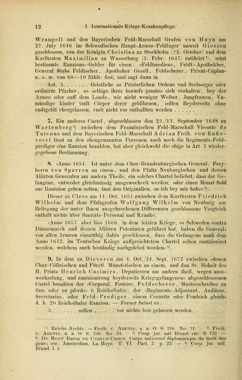 Wrangeil und den Bayerischen Feld-Marschall Grafen von Huyn am 27. July 1646 im Schwedischen Haupt-Armee-Feldlager unweit Giessen geschlossen, von der Königin Christina zu Stockholm (23. October) und dem Kurfürsten Maximilian zu Wasserburg (3. Febr. 1647) ratificirt1), setzt bestimmte Ranzions-Gelder für einen: »Feldtmedicus, Feldt-Apothekher, General Stabs Feldtscher, Apotheker Gesell, Feldscherer, Privat-Caplan« u. s. w. von 60—10 Rthlr. fest, und sagt dann in Art. 3 Geistliche so Pristerlichen Ordens vnd Seelsorger oder ordinirte Pfarher, so selbige ihres beruefs gemäss sich verhalten, bey der Armee oder auff dem Lande, wie nicht weniger Weiber, Jungfrawen, Vn- mündige kinder vndt Cörper derer geblibenen, sollen Beyderseits ohne endtgeldt vbergelassen, vndt nicht vor enthallten werden 7. Ein anderes Cartel, abgeschlossen den 23./13. September 1648 zu Wartenberg2) zwischen dem Französischen Feld-Marschall Vicomte de Türenne und dem Bayerischen Feld-Marschall Adrian Freih. von Enke- voert lässt zu den obengenannten Personen auch noch die Regiments-Feld- prediger eine Ranzion bezahlen, hat aber gleichwohl die obige in Art. 3 wieder- gegebene Bestimmung. 8. »Anno 1651. Ist unter dem Chur-Brandenburgischen General, Frey- herrn von Sparren an einem, und den Pfaltz Neuburgischen und dessen Aliirten Generalen am andern Theile, ein solches Chartel beliebet, dass der Ge- fangene, entweder gleichmässig ausgewechselt werden, oder einen Monat Sold zur Rantzion geben solten, laut den Originalien, so ich bey mir habe«3). Dieser zu Cleve am 11. Oct. 1651 zwischen dem Kurfürsten Friedrich Wilhelm und dem Pfalzgrafen Wolf gang Wilhelm von Neuburg zur Beilegung der unter ihnen ausgebrochenen Differenzen geschlossene Vergleich enthält nichts über Sanitäts-Personal und Kranke. »Anno 1657. aber biss 1660. in dem letzten Kriege, so Schweden contra Dännemarck und dessen Aliirten Potentaten geführet hat, haben die Generals von allen Armeen einmüthig dahin geschlossen, dass die Gefangene nach dem Anno 1642. im Teutschen Kriege auffgerichtetem Chartel solten rantzioniret werden, welchem auch beständig nachgelebet worden«5). 9. In dem zu Dieveren am 4. Oct./24. Sept. 1672 zwischen »denen Chur-Cöllnischen und Fürst]. Münsterischen an einem, und dan Sr. Hoheit des H. Printz Henrich Casimirs, Deputierten am andern theil, wegen auss- wechselung, und rantzionirung beyderseits Kriegsgefangenen« abgeschlossenen Cartel bezahlen der »Corporal, Fonrier, Felds eher er, Musterschreiber zu fuss oder zu pferde« 6 Reichsthaler, der »Regiments-Adjoutant, Auditeur, Secretarius, oder Feld-Prediger, einem Cornette oder Fendrich gleich« d. h. 20 Reichsthaler Ranzion. — Ferner heisst es ; 3 sollen vor nichts loss gelassen werden. ') Reichs-Archiv. —Freih. v. Aretin, a. a. 0. S. 216. No. 21. — 2) Freih. v. Aretin, a. a. O. S. 230. No. 24. - 3) Corp. jur. rail. Brand, etc. S. 122. — 4) Du Mont Baron de Carels-Croon. Corps universel diplomatique du droit des gens; etc. Amsterdam, La Haye. T. VI. Part. 2. p. 22. — 5) Corp. jur. mil. Brand. 1. c.