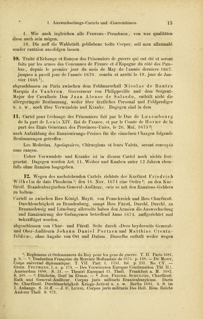 4. Wie auch in gleichen alle Frawens-Persohnen, von was qualitäten diese auch sein mögen. 10. Die auff die Wahlstädt gebliebene todte Corper, soll man allzumahl sonder rantzion aussfolgen lassen. 10. Traite d'Echange et Rancon des Prisonniers de guerre qui ont ete et seront faits par les armes des Couronnes de France et d'Espagne du cöte des Pai's- bas, depuis le premier jour du mois de May de l'annee deruiere 1667. jusques ä pareil jour de l'annee 1670. conclu et arrete le 19. jour de Jan- vier 1668 J), abgeschlossen zu Paris zwischen dem Feldmarschall Nicolas de Bautru Marquis de Vaubrnn; Gouverneur von Philippeville und dem Sergent- Major der Cavallerie Don Juan Alonso de Salsedo, enthält nicht die allergeringste Bestimmung, weder über ärztliches Personal und Feldprediger u. s. w., noch über Verwundete und Kranke. Dagegen sind in dem 11. Cartel pour l'echange des Prisonniers fait par le Duc de Luxembourg de la part de Louis XIV, ßoi de France, et par le Comte de Hörne de la part des Etats Generaux des Provinces-Unies, le 26. Mai, 1673 2) nach Aufzählung des Ranzionirungs-Preises für die einzelnen Chargen folgende Bestimmungen getroffen: Les Medecins, Apodquaires, Chirurgiens et leurs Valets, seront renvoyes sans rancon. Ueber Verwundete und Kranke ist in diesem Cartel noch nichts fest- gesetzt. Dagegen werden Art. 11. Weiber und Knaben unter 12 Jahren eben- falls ohne Ranzion losgegeben. 12. Wegen des nachstehenden Cartels richtete der Kurfürst Friedrich Wilhelm de dato Plessheim3) den 16. Nov. 1674 eine Ordre4) an den Kur- fürstl. Brandenburgischen General-Auditeur, »wie es mit den Ranzions-Geldern zu halten«: Cartell so zwischen Ihro Königl. Maytt. von Franckreich und Ihro Churfürstl. Durchleuchtigkeit zu Brandenburg, sampt Ihro Fürstl. Durchl. Durchl. zu Braunschweig und Lüneburg allerseits haben den Armeen die Auswechselung und Ranzionirung der Gefangenen betreffend Anno 1674. auffgerichtet und bekräftiget worden, abgeschlossen von Chur- und Fürstl. Seite durch »Dero beyderseits General- uncl Ober-Auditeurn Johann Daniel Portzen und Matthiae Creutz- felden«, ohne Angabe von Ort und Datum. Dasselbe enthält weder wegen ') Reglemens et Ordonnances du Roy pour les gens de guerre. T. II. Paris 1681. p. 9. — 2J Traduction Frangoise du Mercure Hollandais de 1673. p. 148. — Du Mont, Corps universel diplomatique. T. VII. Part. 1. 1731. fol. p. 231. No. CV. — Gerh. Feltmann, 1. c. p. 174. —Des Verwirreten Europae Continuation (TEL II.). Amsterdam 1680. S. 31. — Theatri Europaei 11. Theil. Frankfurt a. M. 1682. S. 488. — 3) Bläsheim, Dorf im Elsass. — 4) Jon. Frider. Schultze, Churfürstl. Rath und General-Auditeur, Corpus juris militaris Brandenburgicum. Darin Se. Churfürstl. Durchlauchtigkeit Kriegs-Articul u. s. w. Berlin 1693. 4. S. im 2. Anhange. S. 33 ff. — J. C. Lunig, Corpus juris militaris Des Heil. Rom. Reichs Anderer Theil. S. 872.