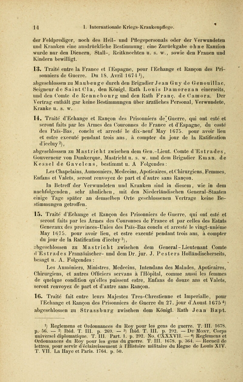 der Feldprediger, noch des Heil- und Pflegepersonals oder der Verwundeten und Kranken eine ausdrückliche Bestimmung; eine Zurückgabe ohne Ranzion wurde nur den Dienern, Stall-, Reitknechten u. s. w., sowie den Frauen und Kindern bewilligt. 13. Traite entre la France et l'Espagne, pour l'Echange et Rangon des Pri- sonniers de Guerre. Du 18. Avril 1674 J), abgeschlossen zu Maubeuge durch den Brigadier Jean Guy de Genouillac, Seigneur de Saint Cla, den Königl. Rath Louis Damorezan einerseits, und den Comte de Rennebourg und den Rath Franc, de Camora. Der Vertrag enthält gar keine Bestimmungen über ärztliches Personal, Verwundete, Kranke u. s. w. 14. Traite d'Echange et Rangon des Prisonniers de'Guerre, qui ont este et seront faits par les Armes des Couronnes de France et d'Espagne, du coste des Pai's-Bas, conclu et arreste le dix-neuf May 1675. pour avoir lieu et estre execute pendant trois ans, ä compter du jour de la Ratification d'iceluy 2), abgeschlossen zu Mast rieht zwischen dem Gen.-Lieut. Comte d'Estrades, Gouverneur von Dunkerque, Mastrichtu. s. w. und dem Brigadier Eman. de Kessel de Gavelens, bestimmt u. A Folgendes: Les Chapelains, Aumosniers, Medecins, Apoticaires, etChirurgiens, Femmes, Enfans et Valets, seront renvoyez de part et d'autre sans Rangon. In Betreff der Verwundeten und Kranken sind in diesem, wie in dem nachfolgenden, sehr ähnlichen, mit den Niederländischen General-Staaten einige Tage später an demselben Orte geschlossenen Vertrage keine Be- stimmungen getroffen. 15. Traite' d'Echange et Rangon des Prisonniers de Guerre, qui ont este et seront faits par les Armes des Couronnes de France et par celles des Estats Generaux des provinces-Unies des Pai's-Bas conclu et arreste le vingt-unieme May 1675. pour avoir lieu, et estre execute pendant trois ans, ä compter du jour de la Ratification d'iceluy3], abgeschlossen zu Mast rieht zwischen dem General - Lieutenant Comte d'Estrades Französischer- und dem Dr. jur. J. Pesters Holländischerseits, besagt u.A. Folgendes : Les Aumöniers, Ministres, Medecins, Intendans des Malades, Apoticaires, Chirurgiens, et autres Officiers servans ä l'Höpital, comme aussi les femmes de quelque condition qu'elles puissent estre, Enfans de douze ans et Valets, seront renvoyez de part et d'autre sans Rangon. 16. Traite fait entre leurs Majestez Tres-Chrestienne et Imperialle, pour l'Echange et Rangon des Prisonniers de Guerre du 27. jour d'Aoust 1675 4) abgeschlossen zu Strassburg zwischen dem Königl. Rath Jean Bapt. *) Reglemens et Ordonnances du Roy pour les gens de guerre. T. III. 1678. p.- 56. — 2) Ibid. T. III. p. 269. — 3) Ibid. T. III. p. 292. — Du Mont, Corps universel diplomatique. T. III. Part. 1. p. 292. No. CXXXVII. — 4) Reglemens et Ordonnances du Roy pour les gens du guerre. T. III. 1678. p. 364. — Recueil de lettres, pour servir d'eclaircissement ä l'Histoire militaire du Regne de Louis XIV. T. VII. La Haye et Paris. 1764. p. 50.
