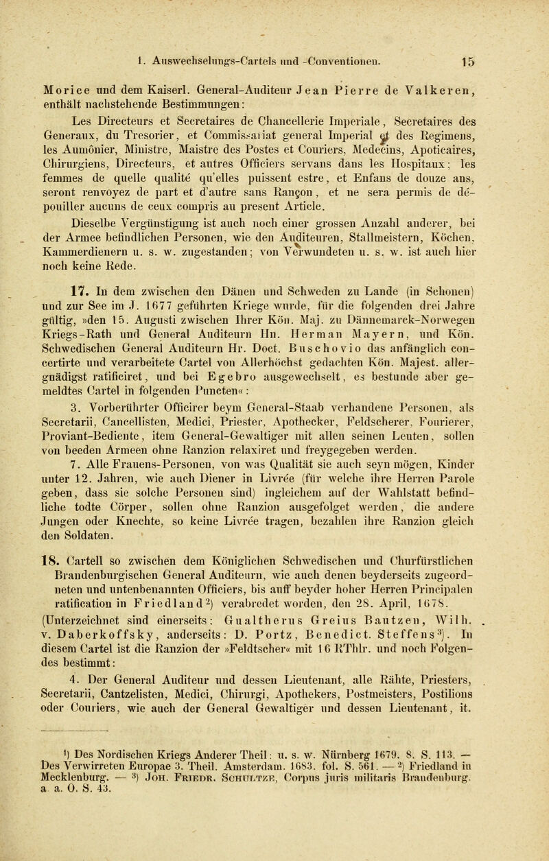 Morice und dem Kaiserl. General-Auditeur Jean Pierre de Valkeren, enthält nachstehende Bestimmungen: Les Directeurs et Secretaires de Chancellerie Imperiale, Secretaires des Generaux, du Tresorier, et Commissai iat general Imperial e£ des Regimens, les Aumönier, Ministre, Maistre des Postes et Couriers, Medecins, Apoticaires, Chirurgiens, Directeurs, et autres Officiers servans dans les Hospitaux; les femmes de quelle qualite qu'elles puissent estre, et Enfans de douze ans, seront renvoyez de part et d'autre sans Rancon, et ne sera permis de de- pouiller aucuns de ceux compris au present Article. Dieselbe Vergünstigung ist auch noch einer grossen Anzahl anderer, bei der Armee befindlichen Personen, wie den Auditeuren, Stallmeistern, Köchen, Kammerdienern u. s. w. zugestanden; von Verwundeten u. s. w. ist auch hier noch keine Rede. VH. In dem zwischen den Dänen und Schweden zu Lande (in Schonen) und zur See im J. 1677 geführten Kriege wurde, für die folgenden drei Jahre gültig, »den 15. Augnsti zwischen Ihrer Kon. Maj. zu Dännemarck-Norwegen Kriegs -Rath und General Auditeurn Hn. H e r m a n Mayern, und Kön. Schwedischen General Auditeurn Hr. Doct. Buschovio das anfänglich con- certirte und verarbeitete Cartel von Allerhöchst gedachten Kön. Majest. aller- gnädigst ratificiret, und bei Egebro ausgewechselt, es bestünde aber ge- meldtes Cartel in folgenden Puncten« : 3. Vorberührter Officirer beym Jßeneral-Staab verhandene Personen, als Secretarii, Cancellisten, Medici, Priester, Apothecker, Feldscherer, Fonrierer, Proviant-Bediente, item General-Gewaltiger mit allen seinen Leuten, sollen von beeden Armeen ohne Ranzion relaxiret und freygegeben werden. 7. Alle Frauens-Personen, von was Qualität sie auch seyn mögen, Kinder unter 12. Jahren, wie auch Diener in Livree (für welche ihre Herren Parole geben, dass sie solche Personen sind) ingleichem auf der Wahlstatt befind- liche todte Cörper, sollen ohne Ranzion ausgefolget werden, die andere Jungen oder Knechte, so keine Livree tragen, bezahlen ihre Ranzion gleich den Soldaten. 18. Cartell so zwischen dem Königlichen Schwedischen und Churfürstlichen Brandenburgischen General Auditeurn, wie auch denen beyderseits zugeord- neten und untenbenannten Officiers, bis auff beyder hoher Herren Principalen ratification in Friedland2) verabredet worden, den 28. April, 1678. (Unterzeichnet sind einerseits: Gualtherus Greius Bautzen, Willi, v. Daberkoffsky, anderseits: D. Portz, Benedict. Steffens3). In diesem Cartel ist die Ranzion der »Feldtscher« mit 16 RThlr. und noch Folgen- des bestimmt: 4. Der General Auditeur und dessen Lieutenant, alle Rähte, Priesters, Secretarii, Cantzelisten, Medici, Chirurgi, Apothekers, Postmeisters, Postilions oder Couriers, wie auch der General Gewaltiger und dessen Lieutenant, it. J) Des Nordischen Kriegs Anderer Theil: u. s. w. Nürnberg 1679. 8. S. 113. — Des Verwirreten Enropae 3. Theil. Amsterdam. 16S3. fol. S. 561. — -) Friedland in Mecklenburg. — 3) Joh. Friedr. Schultze, Corpus juris militaris Brandenburg. a. a. 0. S. 43.