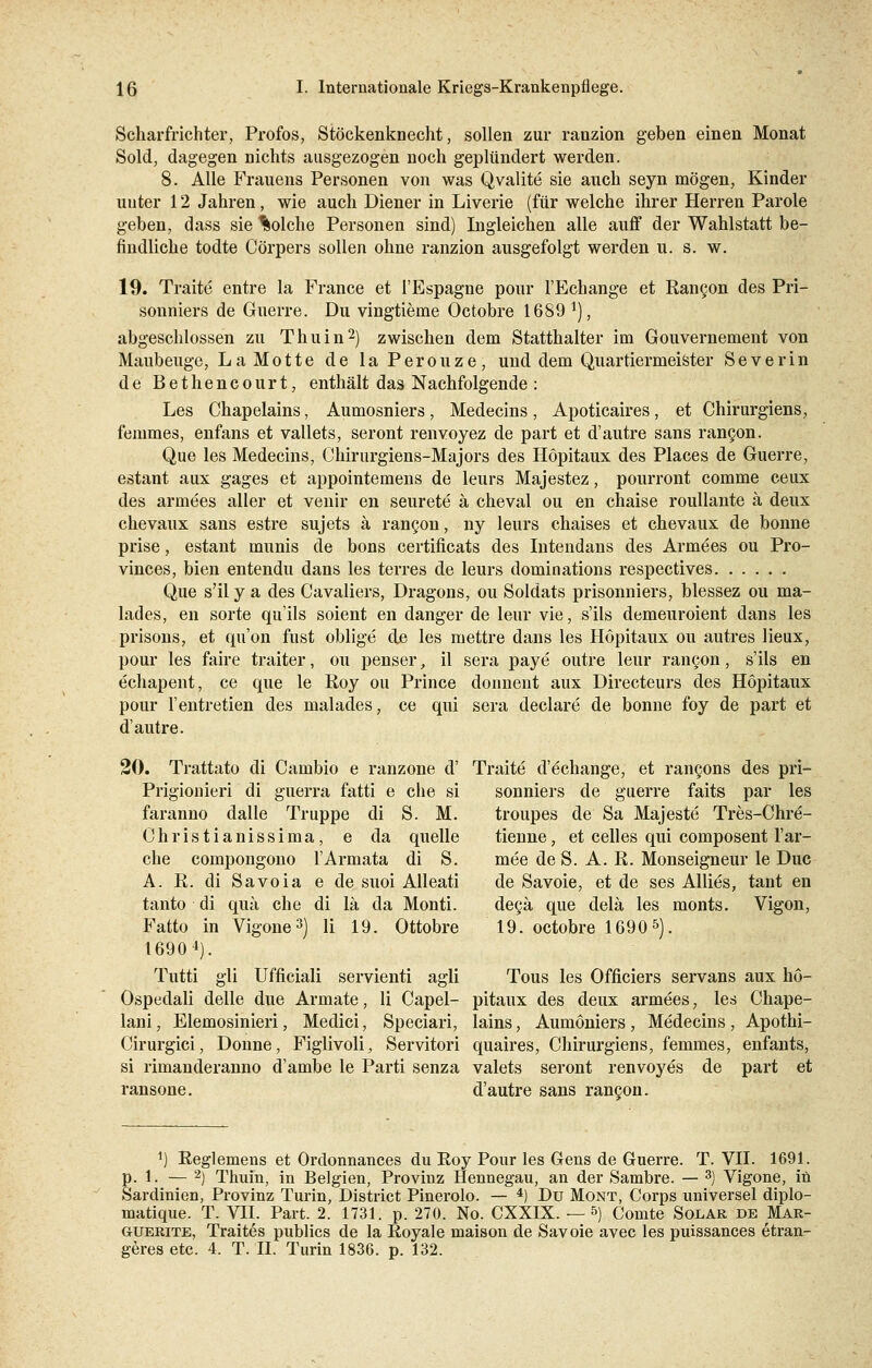 Scharfrichter, Profos, Stöckenknecht, sollen zur ranzion geben einen Monat Sold, dagegen nichts ausgezogen noch geplündert werden. 8. Alle Frauens Personen von was Qvalite sie auch seyn mögen, Kinder unter 12 Jahren, wie auch Diener in Liverie (für welche ihrer Herren Parole geben, dass sie Solche Personen sind) Ingleichen alle auff der Wahlstatt be- findliche todte Cörpers sollen ohne ranzion ausgefolgt werden u. s. w. 19. Traite entre la France et I'Espagne pour l'Echange et Rancon des Pri- sonniers de Guerre. Du vingtieme Octobre 1689 l), abgeschlossen zu Thuin2) zwischen dem Statthalter im Gouvernement von Maubeuge, La Motte de la Perouze, und dem Quartiermeister Severin de Bethencourt, enthält das Nachfolgende : Les Chapelains, Aumosniers, Medecins, Apoticaires, et Chirurgiens, femmes, enfans et vallets, seront renvoyez de part et d'autre sans rancon. Que les Medecins, Chirurgiens-Majors des Höpitaux des Places de Guerre, estant aux gages et appointemens de leurs Majestez, pourront comme ceux des armees aller et venir en seurete ä cheval ou en chaise rouliante ä deux chevaux sans estre sujets ä rancon, ny leurs chaises et chevaux de bonne prise, estant munis de bons certificats des Intendans des Armees ou Pro- vinces, bien entendu dans les terres de leurs dominations respectives Que s'il y a des Cavaliers, Dragons, ou Soldats prisonniers, blessez ou ma- lades, en sorte qu'ils soient en danger de leur vie, s'ils demeuroient dans les prisons, et qu'on fust oblige de les mettre dans les Höpitaux ou autres lieux, pour les faire traiter, ou penser, il sera paye outre leur rancon, s'ils en echapent, ce que le Roy ou Prince donnent aux Directeurs des Höpitaux pour l'entretien des malades, ce qui sera declare de bonne foy de part et d'autre. 20. Trattato di Cambio e ranzone d' Traitd d'echange, et ran§ons des pri- Prigionieri di guerra fatti e che si sonniers de guerre faits par les faranno dalle Truppe di S. M. troupes de Sa Majeste Tres-Chre- Christianissima, e da quelle tienne, et Celles qui composent l'ar- che compongono l'Armata di S. mee de S. A. R. Monseigneur le Duc A. R. di Savoia e de suoi Alleati de Savoie, et de ses Allies, tant en tanto di qua che di lä da Monti. decä que delä les monts. Vigon, Fatto in Vigone3) li 19. Ottobre 19. octobre 16905). 16904). Tutti gli Ufficiali servienti agli Tous les Officiers servans aux hö- Ospedali delle due Armate, li Capel- pitaux des deux armees, les Chape- lani, Elemosinieri, Medici, Speciari, lains, Aumöniers, Medecins, Apothi- Cirurgici, Donne, Figlivoli^ Servitori quaires, Chirurgiens, femmes, enfants, si rimanderanno d'ambe le Parti senza valets seront renvoyes de part et ransone. d'autre sans rancon. *) Reglemens et Ordonnances du Roy Pour les Gens de Guerre. T. VII. 1691. p. 1. — 2) Thuin, in Belgien, Provinz Hennegau, an der Sambre. — 3) Vigone, in Sardinien, Provinz Turin, District Pinerolo. — 4) Du Mont, Corps universel diplo- matique. T. VII. Part. 2. 1731. p. 270. No. CXXIX. — 5) Comte Solar de Mar- guerite, Traites publics de la Royale niaison de Savoie avec les puissances etran- geresetc. 4. T. TL Turin 1836. p. 132.