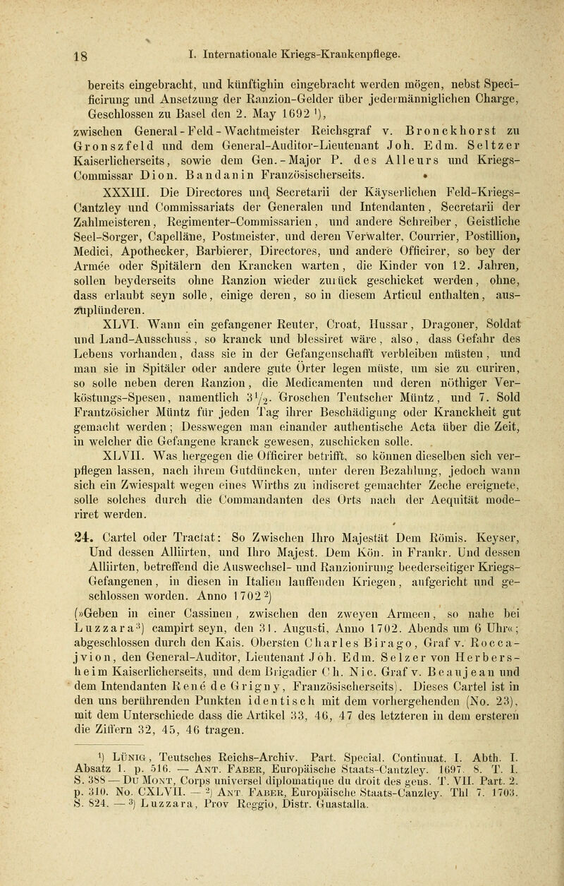 bereits eingebracht, und künftighin eingebracht werden mögen, nebst Speci- ficirung und Ansetzung der Ranzion-Gelder über jedermänniglichen Charge, Geschlossen zu Basel den 2. May 1692 '), zwischen General-Feld-Wachtmeister Reichsgraf v. Bronckhorst zu Gronszfeld und dem General-Auditor-Lieutenant Joh. Edm. Seltzer Kaiserlicherseits, sowie dem Gen.-Major P. des Alleurs und Kriegs- Commissar Dion. Bandanin Französischerseits. • XXXIII. Die Directores und, Secretarii der Käyserlichen Feld-Kriegs- Cantzley und Commissariats der Generalen und Intendanten, Secretarii der Zahlmeisteren, Regimenter-Commissarien, und andere Schreiber , Geistliche Seel-Sorger, Capelläne, Postmeister, und deren Verwalter, Courrier, Postillion, Medici, Apothecker, Barbierer, Directores, und andere Officirer, so bey der Armee oder Spitälern den Krancken warten, die Kinder von 12. Jahren,, sollen beyderseits ohne Ranzion wieder zurück geschicket werden, ohne, dass erlaubt seyn solle, einige deren, so in diesem Articul enthalten, aus- zuplünderen. XLVI. Wann ein gefangener Reuter, Croat, Hussar, Dragoner, Soldat und Land-Ausschuss, so kranck und blessiret wäre, also, dass Gefahr des Lebens vorhanden, dass sie in der Gefangenschafft verbleiben müsten, und man sie in Spitäler oder andere gute Örter legen müste, um sie zu curiren, so solle neben deren Ranzion, die Medicamenten und deren nüthiger Ver- köstungs-Spesen, namentlich 3y2- Groschen Teutscher Müntz, und 7. Sold Frantzösicher Müntz für jeden Tag ihrer Beschädigung oder Kranckheit gut gemacht werden; Desswegen man einander authentische Acta über die Zeit, in welcher die Gefangene kranck gewesen, zuschicken solle. XLVII. Was.hergegen die Officirer betrifft, so können dieselben sich ver- pflegen lassen, nach ihrem Gutdüncken, unter deren Bezahlung, jedoch wann sich ein Zwiespalt wegen eines Wirths zu indiscret gemachter Zeche ereignete, solle solches durch die Commandanten des Orts nach der Aequität mode- riret werden. 24. Cartel oder Tractat: So Zwischen Ihro Majestät Dem Römis. Keyser, Und dessen Alliirten, und Ihro Majest. Dem Kön. in Frankr. Und dessen Alliirten, betreffend die Auswechsel- und Ranzionirung beederseitiger Kriegs- Gefangenen, in diesen in Italien lauffenden Kriegen, aufgericht und ge- schlossenworden. Anno 17022) (»Geben in einer Cassinen, zwischen den zweyen Armeen, so nahe bei Luzzara;!) campirt seyn, den 31. Augusti, Anno 1702. Abends um 6 Uhr«; abgeschlossen durch den Kais. Obersten Charles Birago, Graf v. Rocca- jvion, den General-Auditor, Lieutenant Jöh. Edm. Selzer von Herb er s- heim Kaiserlicherseits, und dem Brigadier Ch. Nie. Graf v. Beaujean und dem Intendanten Rene de Grigny, Französischerseits). Dieses Cartel ist in den uns berührenden Punkten identisch mit dem vorhergehenden (No. 23), mit dem Unterschiede dass die Artikel 33, 46, 47 des letzteren in dem ersteren die Ziffern 32, 45, 46 tragen. J) Lünig, Teutsches Reichs-Archiv. Part. Special. Continuat. I. Abth. I. Absatz 1. p. 516. — Ant. Faber, Europäische Staats-Cantzley. 1697. 8. T. I. S. 388 — DuMont, Corps universel diplomatique du droit des gens. T. VII. Part. 2. p. 310. No. CXLVII. — 2) Ant. Faber, Europäische Staats-Canzley. Tbl 7. 1703. S. 824. —3) Luzzara, Prov Reggio, Distr. Guastalla.