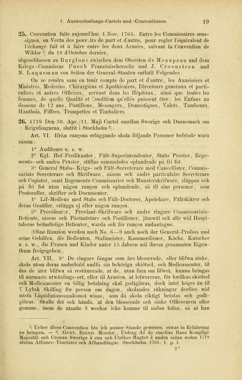 25. Convention faite aujourd'hui 4 Nov. 1703. Entre les Commissaires sous- signes, en Vertu des pouvcirs de part et d'autre, pour regier l'equivalent de Vechange fait et ä faire entre les deux Armees, suivant la Convention de Wilder1) du 10 d'Octobre dernier, abgeschlossen zu Burgione zwischen dem Obersten de Meaupeau und dem Kriegs - Commissar Puech Französischerseits und J. Croonstron und N. Laqueman von Seiten der General-Staaten enthält Folgendes: On se rendra sans en tenir compte de part et d'autre, les Aumoniers et Ministres, Medecins, Chirurgiens et Apothicaires, Directeurs generaux et parti- culiers et autres Officiers, servant dans les Höpitaux, ainsi que toutes les femmes, de quelle Qualite et Condition qu'elles jmissent etre; les Enfans au dessous de 12 ans, Postillons, Messagers , Domestiques, Valets , Tambours, Hautbois, Fiffres, Trompettes et Timbaliers. 26. 1719 Den 30. Apr./ll. Maji Cartel emellan Swerige och Dannemark om Krigsfängarna, sluttit i Stockholm 2). Art. VI. Ifrän rancons erläggande skola följande Personer befriade wara säsom: 1° Auditeurs u. s. w. 2° Kgl. Hof-Predikanter, Fält-Superintendenter, Stabs Proster, Rege- ments- och andra Präster, ställas sammaledes oplundrade pä fri fot. 3° General Stabs- Krigs- och Fält-Secreterare med Cancellister, Commis- sariats Secreterare och Skrifware, säsom ock andre partieulaire Secreterare och Copister, samt Regements-Commissarier och Munsterskrifware, släppas ock pä fri fot utan nägon rangon och oplundrade, sä til sine personer, som Protocoller, skrifter och Documenter. 4° Lif-Medicus med Stabs och Fält-Doctorer, Apotekare, Fältskiärer och deras Gesäller, erlägga ej eller nägon rancon. 5° Provideurer, Proviant-Skrifware och andre ringare Connnissariats- Betiente, säsom ock Pästmästare och Postilioner, jämwäl ock alle wid Hospi- talerne befindtelige Betienter,, warda ock för rancon undantagne. (Ohne Ranzion werden nach No. 6—9 auch noch der General-Profoss und seine Gehilfen, die Bedienten, Stallmeister, Kammerdiener, Köche, Kutscher u. s. w., die Frauen und Kinder unter 15 Jahren mit ihrem gesammten Eigen- thum freigegeben). Art. VII. 8° De ringare fängar som äro blesserade, eller blifwa sinke, skola utom deras underhäld undfä sin behöriga skiötsel, och Medicamenter, til des de äter blifwa sä restituerade, at de, utan fara om lifwet, kunna bringas til närmaste utwäxlings-ort, eller til Armeen, at lefwereras, för hwilkas skiötsel och Medicamenter en billig betalning skal godtgiöras, dock intet högre an til 7 Lybsk Skilling för person om dagen, skolandes räkningar derföre wid nästa Liquidationssamkomst wisas, som da skola riktigt betalas och godt- giöras. Skulle det ock hända, at den blesserade och sinke Officeraren eller gemene, inom de utsatte 3 weckor icke komme til sädan hälsa, sä at han l) Ueber diese Convention bin ich ausser Stande gewesen, etwas in Erfahrung zu bringen. — 2) (Gust. Reinh. Modee) , Utdrag Af de emellan Hans Konglige Majestät och Cronan Swerige ä ena och Utrikes Magter ä andra sidan sedan 17IS slutna Alliance-Tractater och Afhaudlingar. Stockholm. 1761. 4. p. 1. 2*