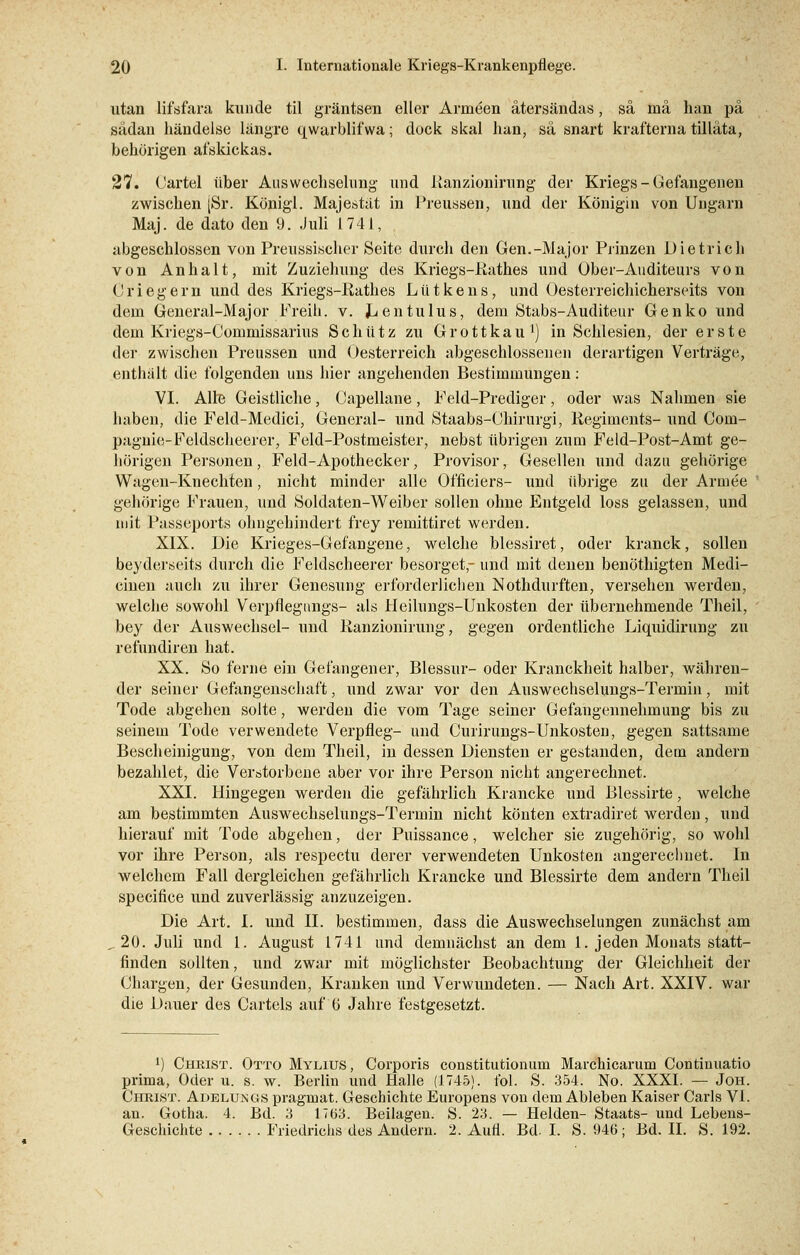 utan lifsfara künde til gräntsen eller Armeen ätersändas, sä mä han pä sädan händelse längre qwarblifwa; dock skal han, sä snart krafterna tilläta, behörigen afskickas. 27. Cartel über Auswechselung und Ranzionirung der Kriegs - Gefangenen zwischen [Sr. Königl. Majestät in Preussen, und der Königin von Ungarn Maj. de dato den 9. Juli 1741, abgeschlossen von Preussischer Seite durch den Gen.-Major Prinzen Dietrich von Anhalt, mit Zuziehung des Kriegs-Rathes und Ober-Auditeurs von ('riegern und des Kriegs-Kathes Lütkens, und Öesterreichicherseits von dem General-Major Freih. v. J^entulus, dem Stabs-Auditeur Genko und dem Kriegs-Commissarius Schütz zu Grottkau ') in Schlesien, der erste der zwischen Preussen und Gesterreich abgeschlossenen derartigen Verträge, enthält die folgenden uns hier angehenden Bestimmungen: VI. Alle Geistliche, Gapellane, Feld-Prediger, oder was Nahmen sie baben, die Feld-Medici, General- und Staabs-Chirurgi, Regiments- und Com- pagnie-Feldscheerer, Feld-Postmeister, nebst übrigen zum Feld-Post-Amt ge- börigen Personen, Feld-Apothecker, Provisor, Gesellen und dazu gehörige Wagen-Knechten, nicht minder alle Officiers- und übrige zu der Armee gehörige Frauen, und Soldaten-Weiber sollen ohne Entgeld loss gelassen, und mit Passeports ohngehindert frey remittiret werden. XIX. Die Krieges-Gefangene, welche blessiret, oder kranck, sollen beyderseits durch die Feldscheerer besorget,- und mit denen benöthigten Medi- cinen auch zu ihrer Genesung erforderlichen Nothdurften, versehen werden, welche sowohl Verpflegungs- als Heilungs-Unkosten der übernehmende Theil, bey der Auswechsel- und Kanzionirung, gegen ordentliche Liquidirung zu refundiren hat. XX. So ferne ein Gefangener, Blessur- oder Kranckheit halber, währen- der seiner Gefangenschaft, und zwar vor den Auswechselungs-Termin, mit Tode abgehen solte, werden die vom Tage seiner Gefangennehmung bis zu seinem Tode verwendete Verpfleg- und Curirungs-Unkosten, gegen sattsame Bescheinigung, von dem Theil, in dessen Diensten er gestanden, dem andern bezahlet, die Verstorbene aber vor ihre Person nicht angerechnet. XXI. Hingegen werden die gefährlich Krancke und Blessirte, welche am bestimmten Auswechselungs-Termin nicht könten extradiret werden, und hierauf mit Tode abgehen, der Puissance, welcher sie zugehörig, so wohl vor ihre Person, als respectu derer verwendeten Unkosten angerechnet. In welchem Fall dergleichen gefährlich Krancke und Blessirte dem andern Theil speeifice und zuverlässig anzuzeigen. Die Art. I. und II. bestimmen, dass die Auswechselungen zunächst am „20. Juli und 1. August 1741 und demnächst an dem 1. jeden Monats statt- finden sollten, und zwar mit möglichster Beobachtung der Gleichheit der Chargen, der Gesunden, Kranken und Verwundeten. — Nach Art. XXIV. war die Dauer des Cartels auf ti Jahre festgesetzt. *) Christ. Otto Mylius , Corporis constitutionum Marchicarum Continuatio prima, Oder u. s. w. Berlin und Halle (1745). fol. S. 354. No. XXXI. — Joh. Christ. Adelungs pragmat. Geschichte Europens von dem Ableben Kaiser Carls VI. an. Gotha. 4. Bd. 3 1763. Beilagen. S. 23. — Helden- Staats- und Lebens- Geschichte Friedrichs des Andern. 2. Aufl. Bd. I. S. 946; Bd. II. S. 192.