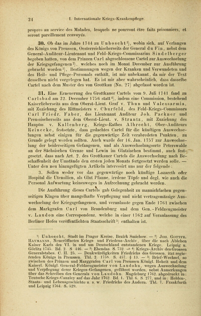 propres au seryice des Malades, lesquels ne pourront etre faits prisonniers, et seront pareillement renvoyes. 30. Ob das im Jahre 1744 zu Unhoscht1), wohin sich, auf Verlangen des Königs von Preussen, Oesterreichischerseits der General du Fin, nebst dem General-Auditeur-Lieutenant und Feld-Kriegs-Commissarius Sindelbe rger begeben hatten, von dem Prinzen Carl abgeschlossene Cartel zur Auswechselung der Kriegsgefangenen'2), welches noch im Monat December zur Ausführung gebracht worden3), Bestimmungen wegen der Kranken und Verwundeten und des Heil- und Pflege-Personals enthält, ist mir unbekannt, da mir der Text desselben nicht vorgelegen hat. Es ist mir aber wahrscheinlich, dass dasselbe Cartel nach dem Musler des von Grottkau (No. 27) abgefasst worden ist. 31. Eine Erneuerung des Grottkauer Cartels vom 9. Juli 1741 fand zu Carlsbad am 22. December 1756 statt4), indem eine Commission, bestehend Kaiserlicherseits aus dem Oberst-Lieut. Graf v. Thun und Valessarmia, mit Zuziehung des Rittmeisters v. Churfeld, des Feld-Kriegs-Commissars Carl Friedr. Faber, des Lieutenant Auditeur Joh. Packner und Preussischerseits aus dem Oberst-Lieut. v. Strantz, mit Zuziehung des Hauptm. v. Kallenberg, Kriegs-Rathes Albrecht, Ober-Auditeurs Rein ecke, festsetzte, dass gedachtes Cartel für die künftigen Auswechse- lungen nebst einigen für die gegenwärtige Zeit verabredeten Punkten, zu Grunde gelegt werden sollten. Auch wurde der 16. Jan. 1757 zur Auswechse- lung der beiderseitigen Gefangenen, und als Auswechselungsorte Peterswalde an der Sächsischen Grenze und Lewin im Glatzischen bestimmt, auch fest- gesetzt, dass nach Art. 2. des Grottkauer Cartels die Auswechselung nach Be- schaffenheit der Umstände den ersten jeden Monats fortgesetzt werden solle. — Unter den neu hinzugefügten Artikeln interessirt uns nur der folgende: 3. Sollen weder vor das gegenwärtige noch künftige Lazareth oder Hospital die Utensilien, als Glut Pfanne, irrdene Töpfe und degl. wie auch die Personal Aufwartung keinesweges in Aufrechnung gebracht werden. Die Ausführung dieses Cartels gab Gelegenheit zu mannichfachen gegen- seitigen Klagen über mangelhafte Verpflegung und nicht vertragsmässige Aus- wechselung der Kriegsgefangenen, und veranlasste gegen Ende 1761 zwischen dem Markgrafen Carl von Brandenburg und dem Gen.-Feldzeugmeister v. Laudon eine Correspondenz, welche in einer 1762 auf Veranlassung des Berliner Hofes veröffentlichten Staatsschrift5) enthalten ist. !) Unhoscht, Stadt im Prager Kreise, Bezirk Smichow. — 2) Joh. Gottfr. Haymanns, Neueröffnetes Kriegs- und Friedens-Archiv, über die nach Ableben Kaiser Karls des VI. in und um Deutschland entstandenen Kriege. Leipzig u. Görlitz 1745. Bd. 2. S 446. — 3) Ebendas. S. 732 — 4) Kriegs-Archiv des Grossen Generalstabes. C. IL 25. — Denkwürdigkeiten Friedrichs des Grossen, itzt regie- renden Königs in Preussen. Thl. 2. 1758. S. 457. § 13. — &) Brief-Wechsel, so zwischen des Prinzen und Marggrafen Carl von Preussen Königl. Hoheit und dem Kaiserl. Königl. General-Feldzeugmeister von Laudohn, wegen Auswechselung und Verpflegung derer Krieges-Gefangenen, geführet worden, nebst Anmerkungen über das Schreiben des Generals von Laudohn. Magdeburg 1762. abgedruckt in: Teutsche Kriegs-Canzley auf das Jahr 1762. Bd. 1. Thl. 6. S. 277, und in: Helden-, Staats- und Lebensgeschichte u. s. w. Friedrichs des Andern. Thl. 7. Frankfurth und Leipzig 1764. S. 529.