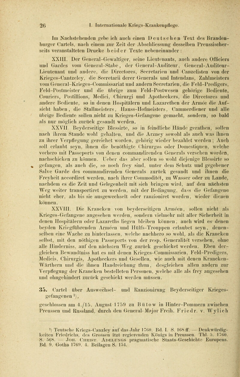 Im Nachstehenden gebe ich auch einen Deutschen Text des Branden- burger Oartels, nach einem zur Zeit der Abschliessung desselben Preussischer- seits veranstalteten Drucke beider Texte nebeneinander : XXIII. Der General-Gewaltiger, seine Lieutenants, auch andere Officiers und Gardes vom General-Stabe, der General-Aüditetir, General-Auditeur- Lieutenant und andere, die Directores, Secretarien und Canzelisten von der Krieges-Cantzeley, die Secretarii derer Generals und Intendans, Zahlmeisters vom General-Krieges-Commissariat und andern Secretarien, die Feld-Predigers, Feld-Postmeister und die übrige zum Feld-Postwesen gehörige Bediente, Couriers, Postillions, Medici, Chirurgi und Apotheckers, die Directores und andere Bediente, so in denen Hospitälern und Lazarethen der Armee die Auf- sicht haben , die Stallmeisters , Hauss-Hofmeisters, Cammerdiener und alle übrige Bediente sollen.nicht zu Krieges-Gefangene gemacht, sondern, so bald als nur möglich zurück gesandt werden. XXVII. Beyderseitige Blessirte, so in feindliche Hände gerathen, sollen nach ihrem Stande wohl gehalten, und die Arzney sowohl als auch was ihnen zu ihrer Verpflegung gereichet worden, gehörig wieder bezahlet werden; Auch soll erlaubt seyn, ihnen die benöthigte Chirurgos oder Domestiquen, welche vorhero mit Passeports von denen commandirenden Generals versehen worden, nachschicken zu können. Ueber das aber sollen so wohl diejenige Blessirte so gefangen, als auch die, so noch frey sind, unter dem Schutz und gegebener Salve Garde des commandirenden Generals zurück gesandt und ihnen die Freyheit aecordiret werden, nach ihrer Commoditet, zu Wasser oder zu Lande, nachdem es die Zeit und Gelegenheit mit sich bringen wird, auf den nächsten Weg weiter transportiret zu werden, mit der Bedingung, dass die Gefangene nicht eher, als bis sie ausgewechselt oder ranzioniret worden, wieder dienen können. XXVIII. Die Krancken von beyderseitigen Armeen, sollen nicht als Krieges-Gefangene angesehen werden, sondern vielmehr mit aller Sicherheit in denen Hospitälern oder Lazareths liegen bleiben können, auch wird es- denen beyden Kriegführenden Armeen und Hülfs-Trouppen erlaubet seyn, denen- selben eine Wache zu hinterlassen, welche nachhero so wohl, als die Krancken selbst, mit den nöthigen Passeports von der resp. Generalitet versehen, ohne alle Hinderniss, auf den nächsten Weg zurück geschicket werden. Eben der- gleichen Bewandtniss hat es mit denen Krieges-Commissarien, Feld-Predigers, Medieis, Chirurgis, Apotheckers und Gesellen, wie auch mit denen Krancken- Wärthern und die ihnen Handreichung thun, desgleichen allen andern zur Verpflegung der Krancken bestelleten Personen, welche alle als frey angesehen und ohngehindert zurück geschickt werden müssen. 35. Cartel über Aüswechsel- und Ranziouirung Beyderseitiger Krieges- gefangenen l), geschlossen am 4./15. August 1759 zu Bütow in Hinter-Pommern zwischen Preussen und Russland, durch den General-Major Freih. Friedr. v. Wylich ') Teutsche Kriegs-Canzley auf das Jahr 1760. Bd. I. S. 168 ff. — Denkwürdig- keiten Friedrichs, des Grossen itzt regierenden Königs in Preussen. Tbl. 5. 1760. S. 568. — Joh. Christ. Adelungs pragmatische Staats-Gesehichte Europens. Bd. 9. Gotha 1769. 4. Beilagen S. 154.