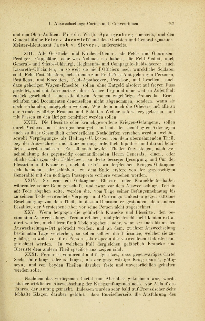 und den Ober-Auditeur Friedr. Wilh. Spangenberg einerseits, und den General-Major Peter v. Jacowleff und dem Obristen und General-Quartier- Meister-Lieutenant Jacob v. Sievers, andererseits. XIII. Alle Geistliche und Kirchen-Diener, als Feld- und Guarnison- Prediger, Cappeläne, oder was Nahmen sie haben , die Feld-Medici, auch General- und Stäabs-Chirurgi, Regiments- und Coinpagnie-Feldscheerer, auch Lazareth-Officianten, in so weit sie nichf Officiers noch würckliche Soldaten sind, Feld-Post-Meisters, nebst denen zum Feld-Post-Amt gehörigen Personen, Postilions, und Knechten, Feld-Apothecker, Provisor, und Gesellen, auch dazu gehörigen Wagen-Knechte, sollen ohne Entgeld alsofort auf freyen Fuss gestellet, und mit Passeports zu ihrer Armee frey und ohne weitern Aufenthalt zurück geschicket, auch die diesen Personen zugehörige Protocolla, Brief- schaften und Documenten denenselben nicht abgenommen, sondern, wann sie noch vorhanden, mitgegeben werden; Wie denn auch die Officier- und alle zu der Armee gehörige Frauens und Soldaten-Weiber sofort frey gelassen, und mit Pässen zu den Ihrigen remittiret werden sollen. XXIII. Die Blessirte oder kranckgewordene Krieges-Gefangene, sollen durch Medicos und Chirurgos besorget, und mit den benöthigten Artzeneyen auch zu ihrer Gesundheit erforderlichen Nothdürften versehen werden, welche, sowohl Verpflegungs- als Heilungs-Unkosten von dem übernehmenden Theil, bey der Auswechsel- und Ranzionirung ordentlich liquidiret und darauf boni- ficiret werden müssen. Es soll auch beyden Theilen frey stehen, nach Ge- nehmhaltung des gegenseitig commandirenden Herrn Generals, einen, oder etliche Chirurgos oder Feldscheer, zu desto besserer Besorgung und Cur der Blessirten und Krancken, nach den Ort, wo dergleichen Krieges-Gefangene sich befinden, abzuschicken, zu dem Ende erstere von der gegenseitigen Generalite mit den nöthigen Passeports vorhero versehen werden. XXIV. So ferne ein Gefangener Blessur- oder Kranckheits-halber währender seiner Gefangenschaft, und zwar vor dem Auswechselungs-Termin mit Tode abgehen solle, werden die, vom Tage seiner Gefangennehmung bis zu seinem Tode verwendete Verpfleg- und Curirungs-Unkosten gegen sattsame Bescheinigung von dem Theil, in dessen Diensten er gestanden, dem andern bezahlet, der Verstorbene aber vor seine Person nicht angerechnet. XXV. Wenn hergegen die gefährlich Krancke und Blessirte, den be- stimmten Auswechselungs-Termin erleben, und gleichwohl nicht könten extra- diret werden, auch hierauf mit Tode abgehen ; oder, wenn sie auch bis an den Auswechselungs-Ort gebracht worden, und an dem, zu ihrer Auswechselung bestimmten Tage versterben, so sollen selbige der Puissance, welcher sie zu- gehörig, sowohl vor ihre Person, als respectu der verwendeten Unkosten an- gerechnet werden. In welchem Fall dergleichen gefährlich Krancke und Blessirte dem andern Theil speeifice anzuzeigen sind. XXXI. Ferner ist verabredet und festgesetzet, dass gegenwärtiges Cartel Sechs Jahr lang, oder so lange, als der gegenwärtige Krieg dauret, gültig seyn, und von beyden Theilen darüber feste und unverbrüchlich gehalten werden solle. Nachdem das vorliegende Cartel zum Abschluss gekommen war, wurde mit der wirklichen Auswechselung der Kriegsgefangenen noch, vor Ablauf des Jahres, der Anfang gemacht. Indessen wurden sehr bald auf Preussischer Seite lebhafte Klagen darüber geführt, dass Russischerseits die Ausführung des