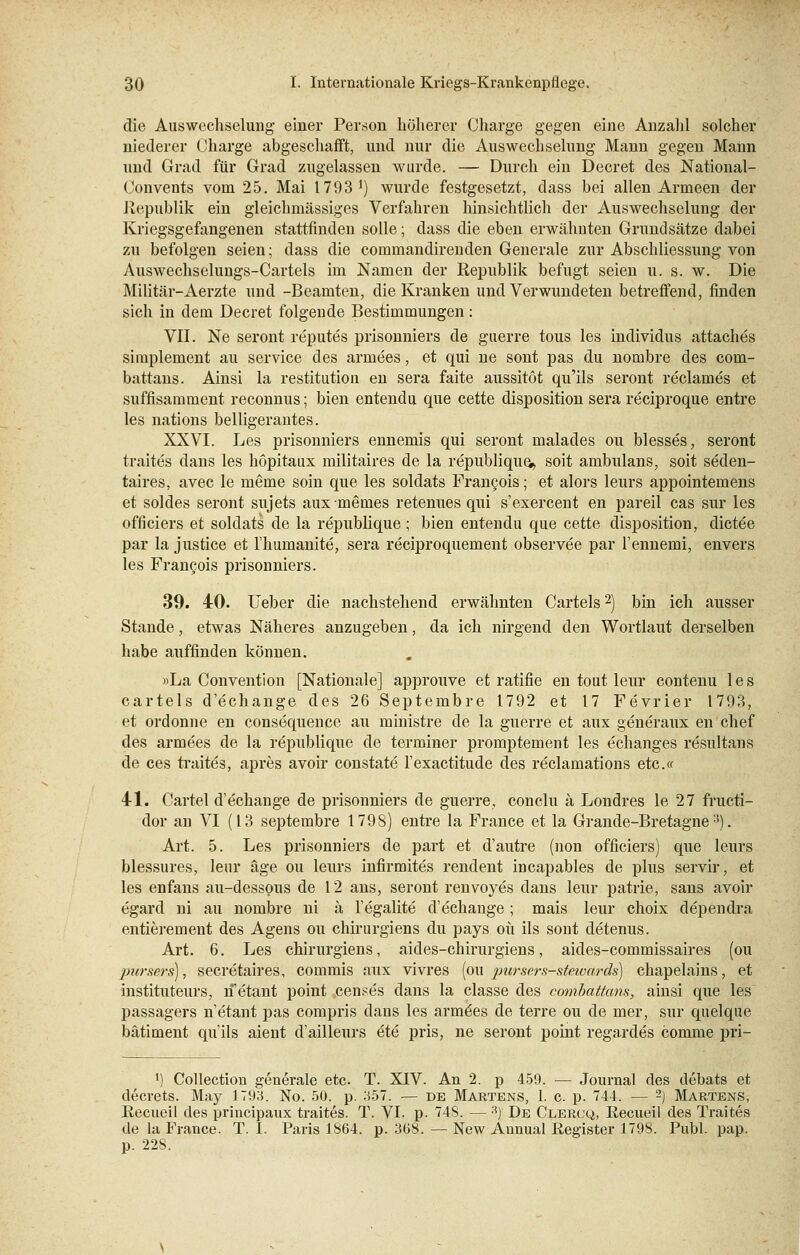 die Auswechselung einer Person höherer Charge gegen eine Anzahl solcher niederer Charge abgeschafft, und nur die Auswechselung Mann gegen Mann und Grad für Grad zugelassen wurde. — Durch ein Decret des National- Convents vom 25. Mai 1793 ]) wurde festgesetzt, dass bei allen Armeen der Republik ein gleichmässiges Verfahren hinsichtlich der Auswechselung der Kriegsgefangenen stattfinden solle; dass die eben erwähnten Grundsätze dabei zu befolgen seien; dass die commandirenden Generale zur Abschliessung von Auswechselungs-Cartels im Namen der Republik befugt seien u. s. w. Die Militär-Aerzte und -Beamten, die Kranken und Verwundeten betreffend, finden sich in dem Decret folgende Bestimmungen: VII. Ne seront reputes prisonniers de guerre tous les individus attaches simplement au Service des arrnees, et qui ne sont pas du nombre des com- battans. Ainsi la restitution en sera faite aussitot qu'ils seront reclames et suffisamment reconnus; bien entendu que cette disposition sera reciproque entre les nations belligerantes. XXVI. Les prisonniers ennemis qui seront malades ou blesses, seront traites dans les hopitaux militaires de la republique,,, soit ambulans, soit seden- taires, avec le meme soin que les soldats Francois; et alors leurs appointemens et soldes seront sujets auxmemes retenues qui s'exercent en pareil cas sur les officiers et soldats de la republique ; bien entendu que cette disposition, dictee par la justice et Ihumanite, sera reciproquement observee par l'ennemi, envers les Francois prisonniers. 39. 40. Ueber die nachstehend erwähnten Cartels2) bin ich ausser Stande, etwas Näheres anzugeben, da ich nirgend den Wortlaut derselben habe auffinden können. »La Convention [Nationale] approuve et ratifie en tout leur contenu les cartels d'echange des 26 Septembre 1792 et 17 Fevrier 1793, et ordonne en consequence au ministre de la guerre et aux generaux en chef des armees de la republique de terminer promptement les echanges resultans de ces traites, apres avoir constate l'exactitude des reclamations etc.« 41. Cartel d'echange de prisonniers de guerre, conclu a Londres le 27 fructi- dor an VI (13 septembre 1798) entre la France et la Grande-Bretagne15). Art. 5. Les prisonniers de part et d'autre (non officiers) que leurs blessures, leur äge ou leurs infirmites rendent incapables de plus servir, et les enfans au-dessous de 12 ans, seront renvoyes dans leur patrie, sans avoir egard ni au nombre ni ä l'egalite d'echange; mais leur choix dependra entieremeut des Agens ou chirurgiens du pays oü ils sont detenus. Art. 6. Les chirurgiens, aides-chirurgiens, aides-commissaires (ou 2mrsers), secretaires, commis aux vivres (ou purscrs-stewards) chapelains, et instituteurs, rf etant point censes dans la classe des combattans, ainsi que les passagers n'etant pas compris dans les armees de terre ou de mer, sur quelque bätiment qu'ils aient d'ailleurs ete pris, ne seront point regardes comme pri- l) Collection generale etc. T. XIV. An 2. p 459. — Journal des debats et decrets. May 1793. No. 50. p. 357. — de Martens, 1. c. p. 744. — 2) Martens, Recueil des principaux traites. T. VI. p. 748. — 3) De Clercq, Recueil des Traites de la France. T. I. Paris 1864. p. 368.—New Aunual Register 1798. Publ. pap. p. 22S.