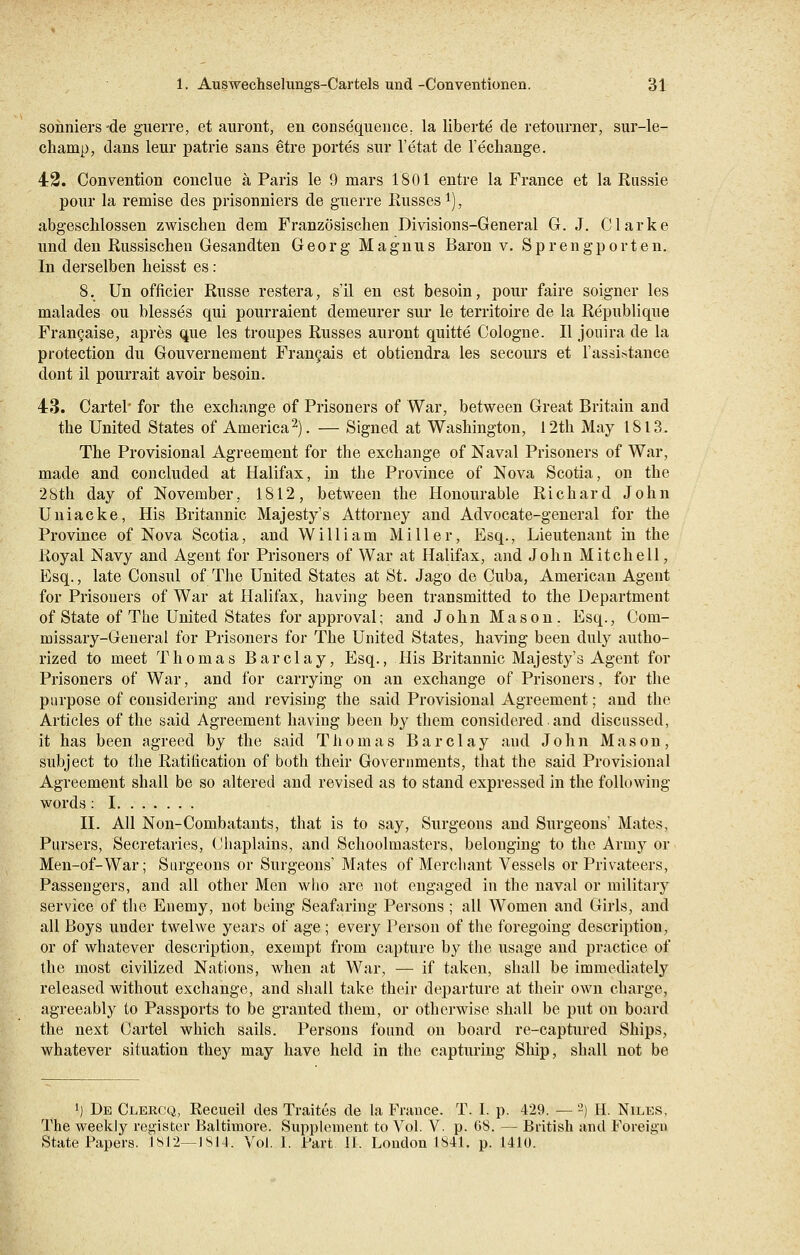 sonniers -de guerre, et auront, en consequence. la liberte de retourner, sur-le- chanip, dans leur patrie sans etre portes sur l'etat de l'echange. 42. Convention conclue ä Paris le 9 mars 1801 entre la France et la Rassie pour la remise des prisonniers de guerre Russes1), abgeschlossen zwischen dem Französischen Divisions-General G. J. Clarke und den Russischen Gesandten Georg Magnus Baron v. Sprengporten. In derselben heisst es: 8. Un officier Russe restera, s'il en est besoin, pour faire soigner les malades ou blesses qui pourraient demeurer sur le territoire de la Republique Francaise, apres que les troupes Russes auront quitte Cologne. II jouira de la protection du Gouvernement Francais et obtiendra les secours et l'assistance dont 11 pourrait avoir besoin. 43. Cartel for the exchange of Prisoners of War, between Great Britairi and the United States of America2). — Signed at Washington, 12th May 1813. The Provisional Agreement for the exchange of Naval Prisoners of War, made and concluded at Halifax, in the Province of Nova Scotia, on the 28th day of November, 1812, between the Honourable Richard John Uniacke, His Britannic Majesty's Attorney and Advocate-general for the Province of Nova Scotia, and William Miller, Esq., Lieutenant in the Royal Navy and Agent for Prisoners of War at Halifax, and John Mitchell, Esq., late Consul of The United States at St. Jago de Cuba, American Agent for Prisoners of War at Halifax, having been transmitted to the Department of State of The United States forapproval; and John Mason. Esq., Com- missary-General for Prisoners for The United States, having been duly autho- rized to meet Thomas Barclay, Esq., His Britannic Majesty's Agent for Prisoners of War, and for carrying on an exchange of Prisoners, for the purpose of considering and revising the said Provisional Agreement; and the Articles of the said Agreement having been by them considered. and discussed, it has been agreed by the said Thomas Barclay and John Mason, subject to the Ratification of both their Governments, that the said Provisional Agreement shall be so altered and revised as to stand expressed in the following words : I II. All Non-Combatants, that is to say, Surgeons and Surgeons' Mates, Pursers, Secretaries, Chaplains, and Schoolmasters, belonging to the Arniy or Men-of-War; Surgeons or Surgeons' Mates of Merchant Vessels or Privateers, Passengers, and all other Men who are not engaged in the naval or military service of the Enemy, not being Seafaring Persons ; all Women and Girls, and all Boys under twelwe years of age; every Person of the foregoing description, or of whatever description, exempt from capture by the usage and practice of the most civilized Nations, when at War, — if taken, shall be immediately released without exchange, and shall take their departure at their own Charge, agreeably to Passports to be granted them, or otherwise shall be put on board the next Cartel which sails. Persons found on board re-captured Ships, whatever Situation they may have held in the capturing Ship, shall not be l) De Clercq, Recueil des Traites de la France. T. I. p. 429. — 2) H. Niles, The weekly register Baltimore. Supplement to Vol. V. p. 68. — British and Foreign State Papers. 1812—1814. Vol. 1. Part 11. Loudon 1841. p. 1410.