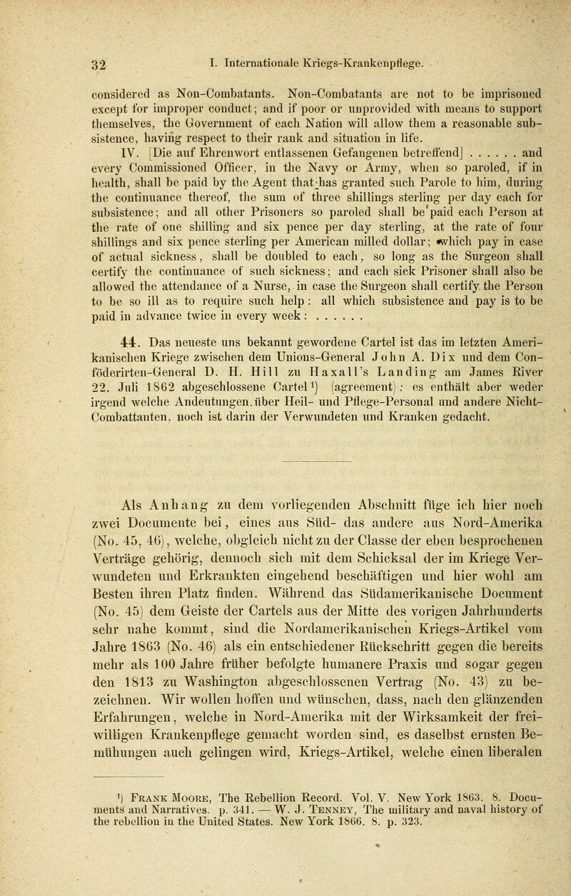 considered as Non-Combatants. Non-Combatants are not to be imprisoned except for improper conduct; and if poor or unprovided with means to support themselves, tbe Government of each Nation will allow tbem a reasonable sub- sistence, havirig respect to their rank and Situation in life. IV. [Die auf Ehrenwort entlassenen Gefangenen betreffend] and every Commissioned Officer, in tlie Navy or Army, wheu so paroled, if in health, shall be paid by the Agent thatdias granted such Parole to him, during the continuance thereof, the sum of three Shillings Sterling per day each for subsistence; and all other Prisoners so paroled shall be'paid each Person at the rate of one Shilling and six pence per day Sterling, at the rate of four Shillings and six pence Sterling per American milled dollar; which pay in case of actual sickness, shall be doubled to each, so long as the Surgeon shall certify the continuance of such sickness; and each sick Prisoner shall also be allowed the attendance of a Nurse, in case the Surgeon shall certify the Person to be so ill as to require such help : all which subsistence and pay is to be paid in advance twice in every week: 44. Das neueste uns bekannt gewordene Cartel ist das im letzten Ameri- kanischen Kriege zwischen dem Unions-General John A. Dix und dem Con- föderirten-General D. H. Hill zu Haxall's Landing am James River 22. Juli 1862 abgeschlossene Cartel1) (agreement); es enthält aber weder irgend welche Andeutungen.über Heil- und Pflege-Personal und andere Nicht- Combattanten, noch ist darin der Verwundeten und Kranken gedacht. Als Anhang zu dem vorliegenden Abschnitt füge ich hier noch zwei Docuinente bei, eines aus Süd- das andere aus Nord-Amerika (No. 45, 46), welche, obgleich nicht zu der Classe der eben besprochenen Verträge gehörig, dennoch sich mit dem Schicksal der im Kriege Ver- wundeten und Erkrankten eingehend beschäftigen und hier wohl am Besten ihren Platz finden. Während das Südamerikanische Document (No. 45) dem Geiste der Cartels aus der Mitte des vorigen Jahrhunderts sehr nahe kommt, sind die Nordamerikanischen Kriegs-Artikel vom Jahre 1863 (No. 46) als ein entschiedener Rückschritt gegen die bereits mehr als 100 Jahre früher befolgte humanere Praxis und sogar gegen den 1813 zu Washington abgeschlossenen Vertrag (No. 43) zu be- zeichnen. Wir wollen hoffen und wünschen, dass, nach den glänzenden Erfahrungen, welche in Nord-Amerika mit der Wirksamkeit der frei- willigen Krankenpflege gemacht worden sind, es daselbst ernsten Be- mühungen auch gelingen wird, Kriegs-Artikel, welche einen liberalen ') Frank Moore, The Rebellion Record. Vol. V. New York 1863. 8. Docu- menta and Narratives. p. 341. — W. J. Tenney, The military and naval history of the rebellion in the United States. New York 1866. 8. p. 323.