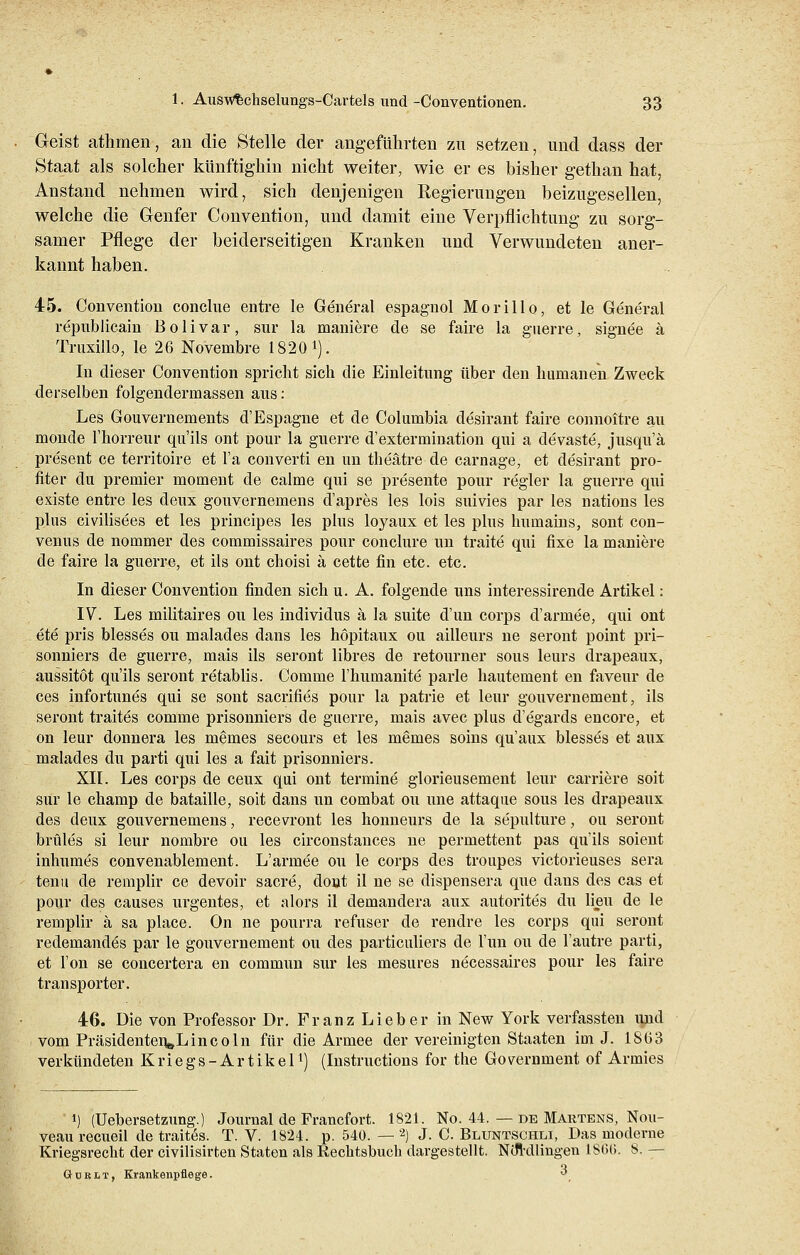 Geist athmen, an die Stelle der angeführten zu setzen, und dass der Staat als solcher künftighin nicht weiter, wie er es bisher gethan hat, Anstand nehmen wird, sich denjenigen Regierungen beizugesellen, welche die Genfer Convention, und damit eine Verpflichtung zu sorg- samer Pflege der beiderseitigen Kranken und Verwundeten aner- kannt haben. 45. Convention conclue entre le General espagnol Mo rill o, et le General republicain Bolivar, sur la maniere de se faire la guerre, signee ä Truxillo, le 26 Novembre 1820 *). In dieser Convention spricht sich die Einleitung über den humanen Zweck derselben folgendermassen aus: Les Gouvernements d'Espagne et de Columbia desirant faire connoitre au monde 1'horreur qu'ils ont pour la guerre d'extermination qni a devaste, jusqu'ä present ce territoire et l'a converti en im theätre de carnage, et desirant pro- fiter du premier moment de calme qui se presente pour regier la guerre qui existe entre les deux gouvernemens d'apres les lois suivies par les nations les plus civilisees et les principes les plus loyaux et les plus hutnains, sont con- venus de nornmer des commissaires pour conclure un traite qui fixe la maniere de faire la guerre, et ils ont choisi ä cette fin etc. etc. In dieser Convention finden sich u. A. folgende uns interessirende Artikel: IV. Les militaires ou les individus ä la suite d'un corps d'armee, qui ont ete pris blesses ou malades dans les höpitaux ou ailleurs ne seront point pri- sonniers de guerre, mais ils seront libres de retourner sous leurs drapeaux, aussitöt qu'ils seront retablis. Comme l'hunianite parle hautement en faveur de ces infortunes qui se sont sacrifies pour la patrie et leur gouvernement, ils seront traitCs comme prisonniers de guerre, mais avec plus d'egards encore, et on leur donnera les memes secours et les memes soins qu'aux blesses et aux malades du parti qui les a fait prisonniers. XII. Les corps de ceux qui ont termine glorieusement leur carriere soit sur le champ de bataille, soit dans un combat ou une attaque sous les drapeaux des deux gouvernemens, recevront les honneurs de la sepulture, ou seront brüles si leur nombre ou les circonstances ne permettent pas qu'ils soient inhumes convenablement. L'armee ou le corps des troupes victorieuses sera tenu de remplir ce devoir sacre, dont il ne se dispensera que dans des cas et pour des causes urgentes, et alors il demandera aux autorites du lieu de le remplir ä sa place. On ne pourra refuser de rendre les corps qui seront redemandCs par le gouvernement ou des particuliers de Tun ou de l'autre parti, et l'on se concertera en commun sur les mesures necessaires pour les faire trän sporter. 46. Die von Professor Dr. Franz Lieber in New York verfassten und vom Präsidenten^Lincoln für die Armee der vereinigten Staaten im J. 1863 verkündeten K r i e g s - A r t i k e 1l) (Instructions for the Government of Armies i) (Uebersetzung.) Journal de Francfort. 1821. No. 44. — de Martens, Nou- veau recueil de traites. T. V. 1824. p. 540. — 2) J. C. Blüntsohli, Das moderne Kriegsrecht der civilisirten Staten als Rechtsbuch dargestellt. Ntfrdlingen 18'66. 8. — öürlt, Krankenpflege. ^