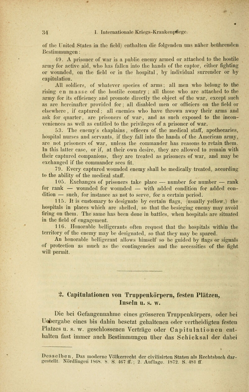 of the United States in the fieltl) enthalten die folgenden uns näher beührenden Bestimmungen: 49. A prisoner of war is a public enemy armed or attached to the hostile army for active aid, who has fallen into the hands of the captor, either fighting or wounded, on the field or in the hospital, by individual surrender or by capitulation. All soldiers, of whatever species of arms; all men who belong to the rising en masse of the hostile country ; all those who are attached to the army for its efficiency and promote directly the object of the war, except such as are hereinafter provided for; all disabled men or officiers on the field or elsewhere, if captured; all enemies who have thrown away their arms and ask for quarter, are prisoners of war, and as such exposed to the incon- veniences as well as entitled to the. Privileges of a prisoner of war. 53. The enemy's chaplains, officers of the medical staff, apothecaries, hospital nurses and servants, if they fall into the hands of the American army, are not prisoners of war, unless the Commander has reasons to retain them. In this latter case, or if, at their own desire, they are allowed to remain with their captured conipanions, they are treated as prisoners of war, and may be exchanged if the Commander sees fit. 79. Every captured wounded enemy shall be medically treated, according to the ability of the medical staff. 105. Exchanges of prisoners take place — number for number — rank for rank — wounded for wounded — with added condition for added con- dition — such, for instance as not to serve, for a certain period. 115. It is customary to designate by certain flags, (usually yellow,) the hospitals in places which are shelled, so that the besieging enemy may avoid firing on them. The same has been done in battles, when hospitals are situated in the field of engagement. 116. Honorable belligerants often request that the hospitals within the territory of the enemy may be designated, so that they may be spared. An honorable belligerant allows himself so be guided by flags or signals of protection as mucli as the contingencies and the necessities of the fight will permit. 2. Capitulationen von Truppenkörpern, festen Plätzen, Inseln u. s. w. Die bei Gefangennahme eines grösseren Truppenkörpers, oder bei Uobergabe eines bis dahin besetzt gehaltenen oder vertheidigten festen Platzes u. s. w. geschlossenen Verträge oder Capitulationen ent- halten fast immer auch Bestimmungen über das Schicksal der dabei Desselben, Das moderne Völkerrecht der civilisirten Staten als Rechtsbuch dar- gestellt. Nürdlmgen 1868, 8. S. 467 ff.; 2. Auflage. 1872. S. 481 ff.