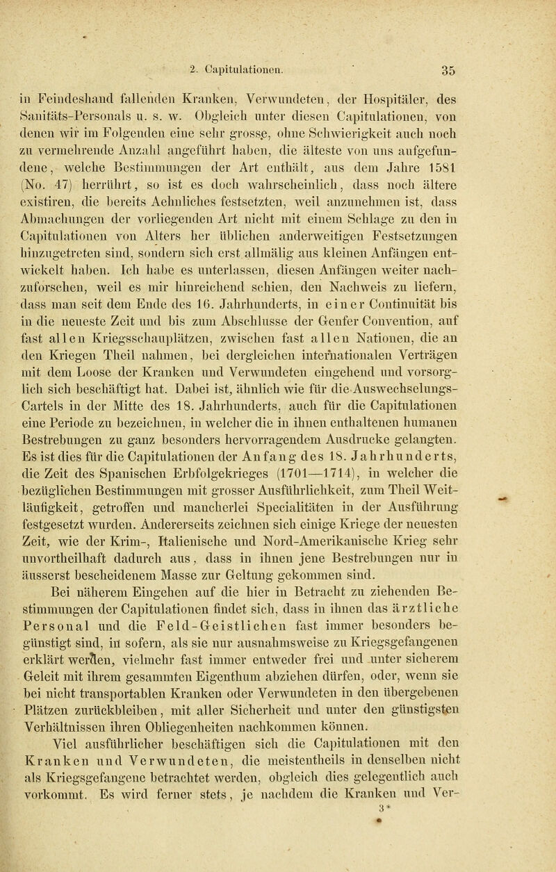 in Feiudeshand fallenden Kranken, Verwundeten, der Hospitäler, des Sanitäts-Personals u. s. w. Obgleich unter diesen Capitulationen, von denen wir im Folgenden eine sehr grosse, ohne Schwierigkeit auch noch zu vermehrende Anzahl angeführt haben, die älteste von uns aufgefun- dene, welche Bestimmungen der Art enthält, aus dem Jahre 1581 (No. 47) herrührt, so ist es doch wahrscheinlich, dass noch ältere existiren, die bereits Aehnliches festsetzten, weil anzunehmen ist, dass Abmachungen der vorliegenden Art nicht mit einem Schlage zu den in Capitulationen von Alters her üblichen anderweitigen Festsetzungen hinzugetreten sind, sondern sich erst allmälig aus kleinen Anfängen ent- wickelt haben. Ich habe es unterlassen, diesen Anfängen weiter nach- zuforschen, weil es mir hinreichend schien, den Nachweis zu liefern, dass man seit dem Ende des 16. Jahrhunderts, in einer Continuität bis in die neueste Zeit und bis zum Abschlüsse der Genfer Convention, auf fast allen Kriegsschauplätzen, zwischen fast allen Nationen, die an den Kriegen Theil nahmen, bei dergleichen internationalen Verträgen mit dem Loose der Kranken und Verwundeten eingehend und vorsorg- lich sich beschäftigt hat. Dabei ist, ähnlich wie für die Auswechselungs- Cartels in der Mitte des 18. Jahrhunderts, auch für die Capitulationen eine Periode zu bezeichnen, in welcher die in ihnen enthaltenen humanen Bestrebungen zu ganz besonders hervorragendem Ausdrucke gelangten. Es ist dies für die Capitulationen der Anfang des 18. Jahrhunderts, die Zeit des Spanischen Erbfolgekrieges (1701—1714), in welcher die bezüglichen Bestimmungen mit grosser Ausführlichkeit, zum Theil Weit- läufigkeit, getroffen und mancherlei Specialitäten in der Ausführung- festgesetzt wurden. Andererseits zeichnen sich einige Kriege der neuesten Zeit, wie der Krim-, Italienische und Nord-Amerikanische Krieg sehr unvortheilhaft dadurch aus, dass in ihnen jene Bestrebungen nur in äusserst bescheidenem Masse zur Geltung gekommen sind. Bei näherem Eingehen auf die hier in Betracht zu ziehenden Be- stimmungen der Capitulationen findet sich, dass in ihnen das ärztliche Personal und die Feld-Geistlichen fast immer besonders be- günstigt sind, hl sofern, als sie nur ausnahmsweise zu Kriegsgefangenen erklärt werben, vielmehr fast immer entweder frei und unter sicherem Geleit mit ihrem gesammten Eigenthum abziehen dürfen, oder, wenn sie bei nicht transportablen Kranken oder Verwundeten in den übergebenen Plätzen zurückbleiben, mit aller Sicherheit und unter den günstigsten Verhältnissen ihren Obliegenheiten nachkommen können. Viel ausführlicher beschäftigen sich die Capitulationen mit den Kranken und Verwundeten, die meistentheils in denselben nicht als Kriegsgefangene betrachtet werden, obgleich dies gelegentlich auch vorkommt. Es wird ferner stets, je nachdem die Kranken und Ver-
