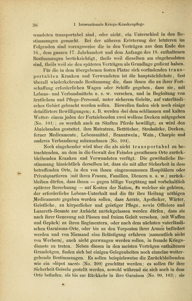 wunderen transportabel sind, oder nicht, ein Unterschied in den Be- stimmungen gemacht. Bei der näheren Erörterung der letzteren im Folgenden sind vorzugsweise die in den Verträgen aus dem Ende des 16., dem ganzen 17. Jahrhundert und dem Anfange des 18. enthaltenen Bestimmungen berücksichtigt, theils weil dieselben am eingehendsten sind, theils weil sie den späteren Verträgen als Grundlage gedient haben. Für die in dem übergebenen festen Platze sich vorfindenden trans- portablen Kranken und Verwundeten ist die hauptsächlichste, fast überall wiederkehrende Bestimmung die, dass ihnen die zu ihrer Fort- schaffung erforderlichen Wagen oder Schiffe gegeben, dass sie, mit Lebens- und Verbandmitteln u. s. w. versehen, und in Begleitung von ärztlichem und Pflege-Personal, unter sicherem Geleite, auf vaterländi- sches Gebiet gebracht werden sollen. Bisweilen finden sich noch einige detaillirtere Bewilligungen; z. B. werden »bei dem schlimmen und kalten Wetter« einem jeden der Fortziehenden zwei wollene Decken mitgegeben (No. 101) ; es werden auch zu Sänften Pferde bewilligt; es wird den Abziehenden gestattet, ihre Matratzen, Betttücher, Strohsäcke, Decken, ferner Medicamente, Lebensmittel, Branntwein, Wein, Charpie und anderes Verbandzeug mitzunehmen (No. 104). Noch eingehender wird über die als nicht transportabel zu be- trachtenden, an dem in die Gewalt des Feindes gerathenen Orte zurück- bleibenden Kranken und Verwundeten verfügt. Die gewöhnliche Be- stimmung hinsichtlich derselben ist, dass sie mit aller Sicherheit in dem betreffenden Orte, in den von ihnen eingenommenen Hospitälern oder Privatquartieren (mit ihren Frauen, Familien, Dienern u. s. w.) zurück- bleiben dürfen, dass ihnen — gegen billige Vergütung und vorbehaltlich späterer Berechnung — auf Kosten der Nation, £u welcher sie gehören, der erforderliche Lebens-Unterhalt und die für ihre Heilung nöthigen .Medicamente gegeben werden sollen, dass Aerzte, Apotheker, Wärter, Geistliche, zu körperlicher und geistiger Pflege, sowie Officiere und Lazareth-Beamte zur Aufsicht zurückgelassen werden dürfen, dass sie nach ihrer Genesung mit Pässen und freiem Geleit versehen, (mit Waffen und Gepäck) zu ihren Regimentern, oder nach dem nächsten vaterländi- schen Garnisons-Orte, oder bis zu den Vorposten ihrer Armee befördert werden und von Niemand eine Belästigung erfahren (namentlich nicht von Werbern), auch nicht gezwungen werden sollen, in fremde Kriegs- dienste zu treten. Neben diesen in den meisten Verträgen enthaltenen Grundzügen, finden sich bei einigen Gelegenheiten noch einzelne weiter- gehende Bestimmungen. Es sollen beispielsweise die Zurückbleibenden wie ein »depot sacre« (No. 209) geschützt werden; es sollen für ihre Sicherheit Geiseln gestellt werden, sowohl während sie sich noch in dem Orte befinden, als bis zur Rückkehr in ihre Garnison (No. 90, 103); sie