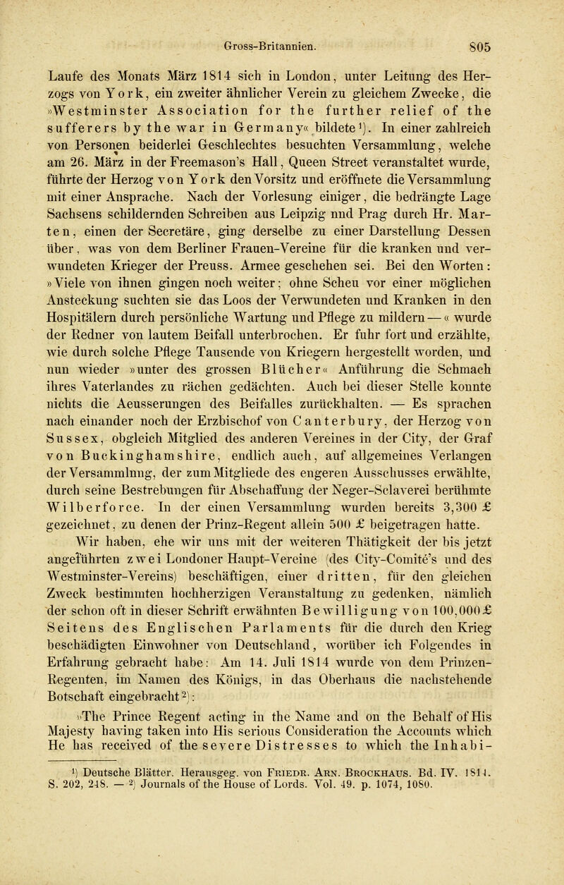Laufe des Monats März 1814 sich in London, unter Leitung des Her- zogs von York, ein zweiter ähnlicher Verein zu gleichem Zwecke, die »Westminster Association for the further relief of the sufferers by the war in Germany« bildete1). In einer zahlreich von Personen beiderlei Geschlechtes besuchten Versammlung, welche am 26. März in der Freemason's Hall, Queen Street veranstaltet wurde, führte der Herzog von York den Vorsitz und eröffnete die Versammlung mit einer Ansprache. Nach der Vorlesung einiger, die bedrängte Lage Sachsens schildernden Schreiben aus Leipzig nnd Prag durch Hr. Mär- te n, einen der Secretäre, ging derselbe zu einer Darstellung Dessen über, was von dem Berliner Frauen-Vereine für die kranken und ver- wundeten Krieger der Preuss. Armee geschehen sei. Bei den Worten : »Viele von ihnen gingen noch weiter; ohne Scheu vor einer möglichen Ansteckung suchten sie das Loos der Verwundeten und Kranken in den Hospitälern durch persönliche Wartung und Pflege zu mildern —« wurde der Redner von lautem Beifall unterbrochen. Er fuhr fort und erzählte, wie durch solche Pflege Tausende von Kriegern hergestellt worden, und nun wieder »unter des grossen Blücher« Anführung die Schmach ihres Vaterlandes zu rächen gedächten. Auch bei dieser Stelle konnte nichts die Aeusserungen des Beifalles zurückhalten. — Es sprachen nach einander noch der Erzbischof von Canterbury, der Herzog von Sussex, obgleich Mitglied des anderen Vereines in der City, der Graf von Buckinghamshire, endlich auch, auf allgemeines Verlangen der Versammlung, der zum Mitgliede des engeren Ausschusses erwählte, durch seine Bestrebungen für Abschaffung der Neger-Sclaverei berühmte Wilberforce. In der einen Versammlung wurden bereits 3,300 £ gezeichnet, zu denen der Prinz-Regent allein 500 £ beigetragen hatte. Wir haben, ehe wir uns mit der weiteren Thätigkeit der bis jetzt angeführten z w e i Londoner Haupt-Vereine (des City-Comite's und des Westminster-Vereins) beschäftigen, einer dritten, für den gleichen Zweck bestimmten hochherzigen Veranstaltung zu gedenken, nämlich der schon oft in dieser Schrift erwähnten Bewilligung von 100,000£ Seitens des Englischen Parlaments für die durch den Krieg beschädigten Einwohner von Deutschland, worüber ich Folgendes in Erfahrung gebracht habe: Am 14. Juli 1814 wurde von dem Prinzen- Regenten, im Namen des Königs, in das Oberhaus die nachstehende Botschaft eingebracht2): »The Prince Regent acting in the Name and on the Behalf ofHis Majesty having taken into His serious Consideration the Accounts which He has received of the severe Distresses to which thelnhabi- ') Deutsche Blätter. Herausgeg. von Friedr. Arn. Brockhaus. Bd. IV. 181-1. S. 202, 248. — 2) Journals of the House of Lords. Vol. 49. p. 1074, 10S0.
