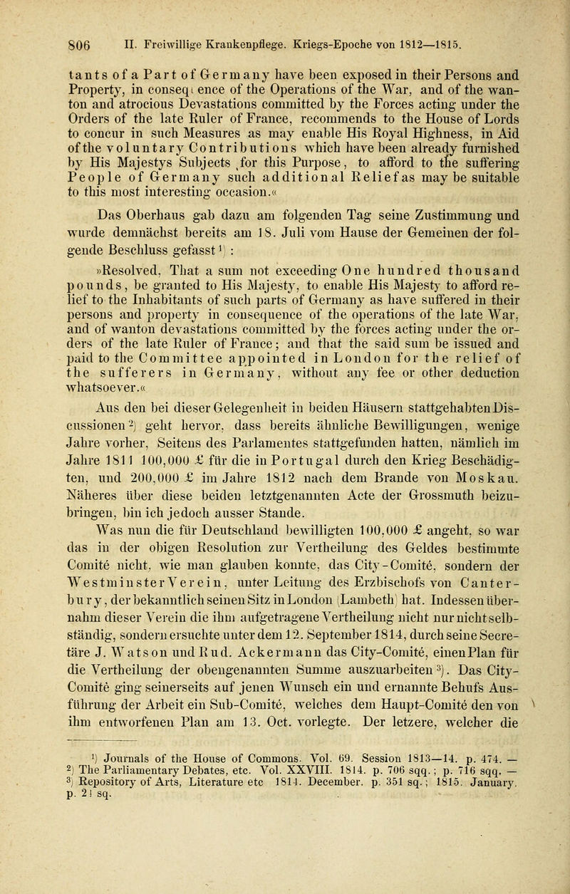 tantsofaPartofGerinany have been exposedin their Persons and Property, in conseqt ence of the Operations of the War, and of tke wan- ton and atrocious Devastations committed by the Forces acting under the Orders of the late Ruler of France, recommends to the House of Lords to concur in such Measures as may enable His Eoyal Highness, in Aid of the voluntaryContributions which have been already furnished by His Majestys Subjects tfor this Purpose, to afford to tne suffering People of Germany such additional Reliefas may be suitable to this most interesting occasion.« Das Oberhaus gab dazu am folgenden Tag seine Zustimmung und wurde demnächst bereits am 18. Juli vom Hause der Gemeinen der fol- gende Beschluss gefasstJ.) : »Resolved, That a sum not exceedingOne hundred thousand pounds, be granted to His Majesty, to enable His Majesty to afford re- lief to the Inhabitants of such parts of Germany as have suffered in their persons and property in consequence of the Operations of the late War, and of wanton devastations committed by the forces acting under the Or- ders of the late Ruler of France; and that the said sum be issued and paid to the Committee appointed in London for the relief of the suffer er s in Germany, without any fee or other deduction whatsoever.« Aus den bei dieser Gelegenheit in beiden Häusern stattgehabten Dis- cussionen2) geht hervor, dass bereits ähnliche Bewilligungen, wenige Jahre vorher, Seitens des Parlamentes stattgefunden hatten, nämlich im Jahre 1811 100,000 £ für die in Portugal durch den Krieg Beschädig- ten, und 200,000 £ im Jahre 1812 nach dem Brande von Moskau. Näheres über diese beiden letztgenannten Acte der Grossmuth beizu- bringen, bin ich jedoch ausser Stande. Was nun die für Deutschland bewilligten 100,000 £ angeht, so war das in der obigen Resolution zur Vertheilung des Geldes bestimmte Gönnte nicht, wie man glauben konnte, das City-Comite, sondern der West m inster Verein, unter Leitung des Erzbischofs von Ganter- bury, der bekanntlich seinen Sitz in London (Lambeth) hat. Indessen über- nahm dieser Verein die ihm aufgetragene Vertheilung nicht nur nicht selb- ständig, sondern ersuchte unter dem 12. September 1814, durch seine Secre- täre J. Watson undRud. Ackermann das City-Comite, einenPlan für die Vertheilung der obengenannten Summe auszuarbeiten 3). Das City- Comite ging seinerseits auf jenen Wunsch ein und ernannte Behufs Aus- führung der Arbeit ein Sub-Comite, welches dem Haupt-Comite den von ihm entworfenen Plan am 13. Oct. vorlegte. Der letzere, welcher die l) Journals of the House of Commons. Vol. 69. Session 1813—14. p. 474. — 2) The Parliainentary Debates, etc. Vol. XXVIII. 1814. p. 706 sqq.; p. 716 sqq. — 3) Repository of Arts, Literature etc 1814. December. p. 351 sq.; 1815. January. p. 2! sq.