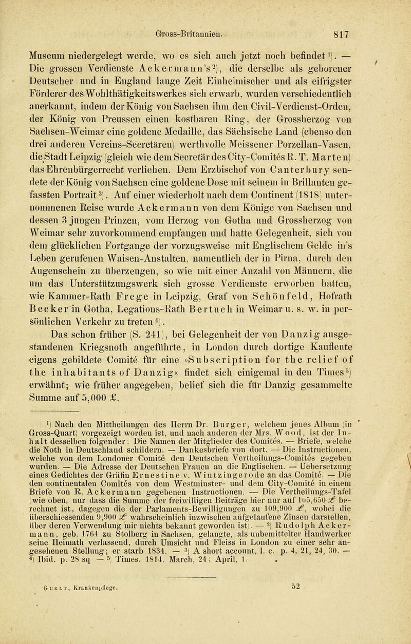Museum niedergelegt werde, wo es sich auch jetzt noch befindet1). — Die grossen Verdienste Ackermann's2), die derselbe als geborener Deutscher und in England lange Zeit Einheimischer und als eifrigster Förderer des Wohlthätigkeitswerkes sich erwarb, wurden verschiedentlich anerkannt, indem der König von Sachsen ihm den Civil-Verdienst-Orden, der König von Preussen einen kostbaren Ring, der Grossherzog von Sachsen-Weimar eine goldene Medaille, das Sächsische Land (ebenso den drei anderen Vereins-Secretäreu) werthvolle Meissener Porzellan-Vasen, die Stadt Leipzig (gleich wiedemSecretärdesCity-ComitesR. T. Märten) das Ehrenbürgerrecht verliehen. Dem Erzbischof von Canterbury sen- dete der König von Sachsen eine goldene Dose mit seinem in Brillanten ge- fassten Portrait3). Auf einer wiederholt nach dem Continent (1818) unter- nommenen Reise wurde Ackermann von dem Könige von Sachsen und dessen 3 jungen Prinzen, vom Herzog von Gotha und Grossherzog von Weimar sehr zuvorkommend empfangen und hatte Gelegenheit, sich von dem glücklichen Fortgange der vorzugsweise mit Englischem Gelde in's Leben gerufenen Waisen-Anstalten, namentlich der in Pirna, durch den Augenschein zu überzeugen, so wie mit einer Anzahl von Männern, die um das Unterstützungswerk sich grosse Verdienste erworben hatten, wie Kammer-Rath Frege in Leipzig, Graf von Schönfeld, Hofrath Becker in Gotha, Legations-Rath Bertuch in Weimar u. s. w. in per- sönlichen Verkehr zu treten4). Das schon früher (S. 241), bei Gelegenheit der von Danzig ausge- standenen Kriegsnoth angeführte, in London durch dortige Kaufleute eigens gebildete Comite für eine »Subscription for the relief of the inhabitants of Danzig« findet sich einigemal in den Times5) erwähnt; wie früher angegeben, belief sich die für Danzig gesammelte Summe auf 5,000 £. l) Nach den Mittheilungen des Herrn Dr. Burg er, welchem jenes Albuni (in Gross-Quart) vorgezeigt worden ist, und nach anderen der Mrs. Wood, ist der In- halt desselben folgender : Die Namen der Mitglieder des Comites. — Briefe, welche die Noth in Deutschland schildern. — Dankesbriefe von dort. — Die Instructionen, welche von dem Londoner Comite den Deutschen Vertheilungs-Comites gegebeu wurden. — Die Adresse der Deutschen Frauen an die Englischen. — Uebersetzung eines Gedichtes der Gräfin Ernestine v. Wintzingerode an das Comite. — Die den continentalen Comites von dem Westminster- und dem City-Comite in einem Briefe von R. Ackermann gegebenen Instructionen. — Die Vertheilungs-Tafel (wie oben, nur dass die Summe der freiwilligen Beiträge hier nur auf lo5,65ü £ be- rechnet ist, dagegen die der Parlaments-Bewilligungen zu 109,900 s£, wobei die überschiessenden 9,900 £ wahrscheinlich inzwischen aufgelaufene Zinsen darstellen, über deren Verwendung mir nichts bekannt geworden ist). — 2) Rudolph Acker- mann, geb. 1764 zu Stolberg in Sachsen, gelangte, als unbemittelter Handwerker seine Heimath verlassend, durch Umsicht und Fleiss in London zu einer sehr an- gesehenen Stellung; er starb 1834. — 3) A short account, 1. c. p. 4, 21, 24, 30. — 4) Ibid. p. 28 sq — 5) Times. 1814. March, 24; April, 1. GtiiiiLi, Krankenpflege. 52