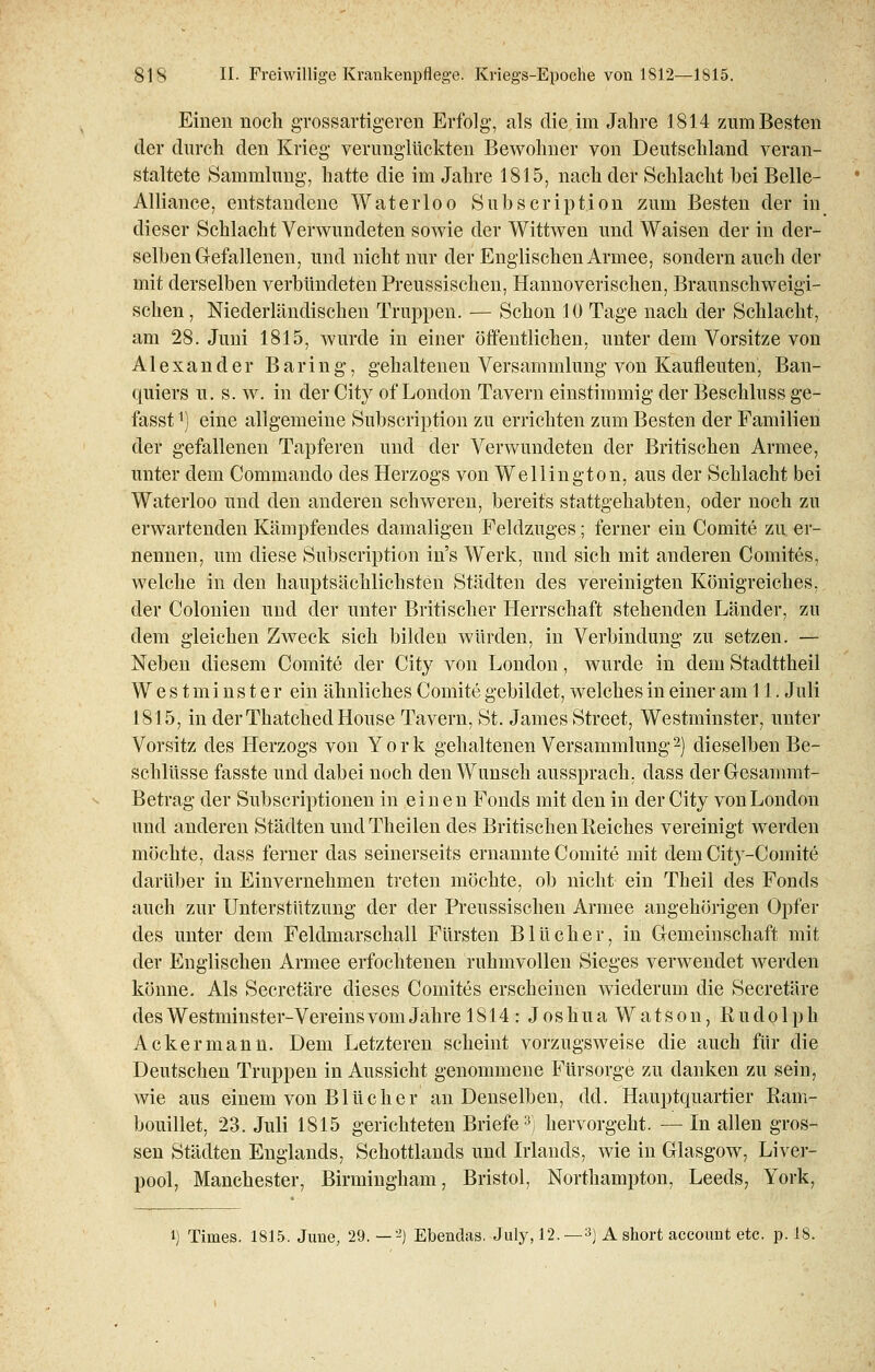 Einen noch grossartigeren Erfolg, als die im Jahre 181.4 zum Besten der durch den Krieg verunglückten Bewohner von Deutschland veran- staltete Sammlung, hatte die im Jahre 1815, nach der Schlacht bei Belle- Alliance, entstandene Waterloo Subscription zum Besten der in dieser Schlacht Verwundeten sowie der Wittwen und Waisen der in der- selben Gefallenen, und nicht nur der Englischen Armee, sondern auch der mit derselben verbündeten Preussischen, Hannoverischen, Braunschweigi- schen , Niederländischen Truppen. — Schon 10 Tage nach der Schlacht, am 28. Juni 1815, wurde in einer öffentlichen, unter dem Vorsitze von Alexander Baring, gehaltenen Versammlung von Kaufleuten, Ban- quiers u. s. w. in der City of London Tavern einstimmig der Beschluss ge- fasstl) eine allgemeine Subscription zu errichten zum Besten der Familien der gefallenen Tapferen und der Verwundeten der Britischen Armee, unter dem Commando des Herzogs von Wellington, aus der Schlacht bei Waterloo und den anderen schweren, bereits stattgehabten, oder noch zu erwartenden Kämpfendes damaligen Feldzuges; ferner ein Comite zu er- nennen, um diese Subscription in's Werk, und sich mit anderen Comites, welche in den hauptsächlichsten Städten des vereinigten Königreiches, der Colonien und der unter Britischer Herrschaft stehenden Länder, zu dem gleichen Zweck sich bilden würden, in Verbindung zu setzen. — Neben diesem Comite der City von London, wurde in dem Stadttheil West m inster ein ähnliches Comite gebildet, welches in einer am 11. Juli 1815, in derThatchedHouse Tavern, St. James Street, Westminster, unter Vorsitz des Herzogs von York gehaltenen Versammlung2) dieselben Be- schlüsse fasste und dabei noch den Wunsch aussprach, dass der Gesammt- Betrag der Subscriptionen in einen Fonds mit den in der City von London und anderen Städten und Theilen des Britischen Reiches vereinigt werden möchte, dass ferner das seinerseits ernannte Comite mit dem City-Comite darüber in Einvernehmen treten möchte, ob nicht ein Theil des Fonds auch zur Unterstützung der der Preussischen Armee angehörigen Opfer des unter dem Feldmarschall Fürsten Blücher, in Gemeinschaft mit der Englischen Armee erfochtenen ruhmvollen Sieges verwendet werden könne. Als Secretäre dieses Comites erscheinen wiederum die Secretäre des Westminster-Vereins vom Jahre 1814: J o s h u a W a t s o n, Rudolph Ackermann. Dem Letzteren scheint vorzugsweise die auch für die Deutschen Truppen in Aussicht genommene Fürsorge zu danken zu sein, wie aus einem von Blücher an Denselben, dd. Hauptquartier Ram- bouillet, 23. Juli 1815 gerichteten Briefe3; hervorgeht. — In allen gros- sen Städten Englands, Schottlands und Irlands, wie in Glasgow, Liver- pool, Manchester, Birmingham, Bristol, Northampton, Leeds, York, i) Times. 1815. June, 29. —2) Ebendas. July, 12.—3) Ashort account etc. p. 18.