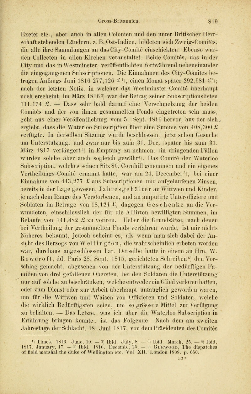 Exeter etc., aber auch in allen Colonien und den unter Britischer Herr- schaft stehenden Ländern, z.B. Ost-Indien, bildeten sich Zweig-Coinites, die alle ihre Sammlungen an das City-Comite einschickten. Ebenso wur- den Collecten in allen Kirchen veranstaltet. Beide Comites, das in der City und das inWestminster, veröffentlichten fortwährend nebeneinander die eingegangenen Subscriptionen. Die Einnahmen des City-Coruites be- trugen Anfangs Juni 1816 277,126 £.*)., einen Monat später 292,681 £2); nach der letzten Notiz, in welcher das Westminster-Comite überhaupt noch erscheint, im März 18163) war der Betrag seiner Subscriptionslisten 111,174 £. — Dass sehr bald darauf eine Verschmelzung der beiden Comites und der von ihnen gesammelten Fonds eingetreten sein muss, geht aus einer Veröffentlichung vom 5. Sept. 1816 hervor, aus der sich, ergiebt, dass die Waterloo Subscription über eine Summe von 408,300 £ verfügte. In derselben Sitzung wurde beschlossen, jetzt schon Gesuche um Unterstützung, und zwar nur bis zum 31. Dec. später bis zum 31. März 1817 verlängert4) in Empfang zunehmen, (in dringenden Fällen wurden solche aber auch sogleich gewährt). Das Comite der Waterloo Subscription, welches seinen Sitz 80, Cornhill genommen und ein eigenes Vertheilungs-Comite ernannt hatte, war am 24. December5). bei einer Einnahme von 443,277 £ aus Subscriptionen und aufgelaufenen Zinsen, bereits in der Lage gewesen, J ahr e s g e h ä 11e r an Wittwen und Kinder, je nach dem Range des Verstorbenen, und an amputirte Unteroffiziere und Soldaten im Betrage von 18,124 £, dagegen Geschenke an die Ver- wundeten, einschliesslich der für die Alliiiten bewilligten Summen, im Belaufe von 141,482 £ zu votiren. Ueber die Grundsätze, nach denen bei Vertheilung der gesammelten Fonds verfahren wurde, ist mir nichts Näheres bekannt, jedoch scheint es, als wenn man sich dabei der An- sicht des Herzogs von Wellington , die wahrscheinlich erbeten worden war, durchaus angeschlossen hat. Derselbe hatte in einem an Hrn. W. Rowcroft, dd. Paris 28. Sept. 1815, gerichteten Schreibenfi) den Vor- schlag gemacht, abgesehen von der Unterstützung der bedürftigen Fa- milien von drei gefallenen Obersten, bei den Soldaten die Unterstützung nur auf solche zu beschränken, welche entweder ein Glied verloren hatten, oder zum Dienst oder zur Arbeit überhaupt untauglich geworden waren, um für die Wittwen und Waisen von Offizieren und Soldaten, welche die wirklich Bedürftigsten seien, um so grössere Mittel zur Verfügung zu behalten. — Das Letzte, was ich über die Waterloo Subscription in Erfahrung bringen konnte, ist das Folgende. Nach dem am zweiten Jahrestage der Schlacht, 18. Juni 1817, von dem Präsidenten des Comites ») Times. 1816. June, 10. — 2) ibid. July, 8. — 3) ibid. March, 25. —4) Ibid, 1817. January, 17. — 5) Ibid. 18l6. Decemb., 25. — 6J Gurwood, The dispatches of field marshal the duke of Wellington etc. Vol XII. London 1838. p. 650. 52*