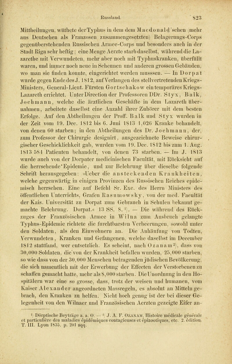 Mittheilungen, wüthete der Typhus in dem dem Macdonal ersehen imehr aus Deutschen als Franzosen zusammengesetzten) Belagerungs-Corps gegenüberstehenden Eussischen Armee-Corps und besonders auch in der Stadt Riga sehr heftig; eine Menge Aerzte starb daselbst, während die La- zarethe mit Verwundeten, mehr aber noch mit Typhuskranken, überfüllt waren, und immer noch neue in Scheunen und anderen grossen Gebäuden, wo man sie finden konnte, eingerichtet werden musssen. — In Dorpat wurde gegen Ende des J. 1812, auf Verlangen des stellvertretenden Kriegs- Ministers, General-Lieut. Fürsten Gortschako w ein temporäres Kriegs- Lazareth errichtet. Unter Directum der Professoren DDr. Styx, Balk, Joch mann, welche die ärztlichen Geschäfte in dem Lazareth über- nahmen , arbeitete daselbst eine Anzahl ihrer Zuhörer mit dem besten Erfolge. Auf den Abtheilungen der Proff. Balk und Styx wurden in der Zeit vom 19. Dec. 1812 bis 6. Juni 1813 1,026 Kranke behandelt, von denen 60 starben; in den Abtheilungen des Dr. Jochmann, der, zum Professor der Chirurgie designirt, ausgezeichnete Beweise chirur- gischer Geschicklichkeit gab, wurden vom 19. Dec. 1812 bis zum 1. Aug. 1813 584 Patienten behandelt, von denen 73 starben. — Im J. 1813 wurde auch von der Dorpater medicinischen Facultät, mit Rücksicht auf die herrschende Epidemie, und zur Belehrung über dieselbe folgende Schrift herausgegeben: »lieber die ansteckenden Krankheiten, welche gegenwärtig in einigen Provinzen des Russischen Reiches epide- misch herrschen. Eine auf Befehl Sr. Exe. des Herrn Ministers des öffentlichen Unterrichts, Grafen Rasumowsky, von der med. Facultät der Kais. Universität zu Dorpat zum Gebrauch in Schulen bekannt ge- machte Belehrung. Dorpat.« 13 SS. 8.i). — Die während des Rück- zuges der Französischen Armee in Wilna zum Ausbruch gelangte Typhus-Epidemie richtete olie furchtbarsten Verheerungen, sowohl unter den Soldaten, als den Einwohnern an. Die Anhäufung von Todten, Verwundeten, Kranken und Gefangenen, welche daselbst im December 1812 stattfand, wer entsetzlich. Es scheint, nach Ozanam2), dass von 30,000 Soldaten, die'von der Krankheit befallen wurden, 25,000 starben, so wie dass von der 30,000 Menschen betragenden jüdischen Bevölkerung, die sich namentlich mit der Erwerbung der Effecten der Verstorbenen zu schaffen gemacht hatte, mehr als 8,000 starben. Die Unordnung in den Ho- spitälern war eine so grosse, dass, trotz der weisen und humanen, vom Kaiser Alexander angeordneten Massregeln, es absolut an Mitteinge- brach, den Kranken zu helfen. Nicht hoch genug ist der bei dieser Ge- legenheit von den Wilnaer und Französischen Aerzten gezeigte Eifer an- !) Dürptische Beyträge a. a. O. —'-') J. A. F. Ozanam, Histoire medicale generale et particuliere des nialadies epidemiques contagieuses et epizootiques, etc. 2. edition. T. III. Lyon 1835. p. 201 sqq.