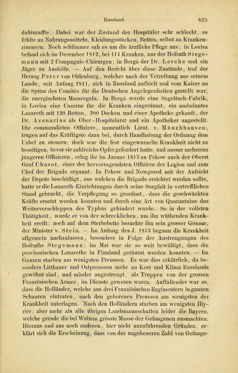 dahinraffte. Dabei war der Zustand der Hospitäler sehr schlecht, es fehlte an Nahrungsmitteln, Kleidungsstücken, Betten, selbst an Kranken- zimmern. Noch schlimmer sah es um die ärztliche Pflege aus; in Lovisa befand sich im December 1812, bei 414 Kranken, nur der Hofrath Stege- mann mit 2 Compagnie-Chirurgen; in Borgä der Dr. Lerche und ein Jäger zu Aushilfe. — Auf den Bericht über diese Zustände, traf der Herzog Peter von Oldenburg, welcher nach der Vetreibung aus seinem Lande, seit Anfang 1811, sich in Russland aufhielt und vom Kaiser an die Spitze des Comites für die Deutschen Angelegenheiten gestellt war, die energischsten Massregeln. In Borgä wurde eine Segeltuch-Fabrik, in Lovisa eine Caserne für die Kranken eingeräumt, ein ambulantes Lazareth mit 120 Betten, 200 Decken und einer Apotheke gekauft, der Dr. Avenarius als Ober-Hospitalarzt und ein Apotheker angestellt. Die commandirten Offiziere, namentlich Lieut. v. Münchhausen, trugen auf das Kräftigste dazu bei, durch Handhabung der Ordnung dem Uebel zu steuern; doch war die fest eingewurzelte Krankheit nicht zu beseitigen, bevor sie zahlreiche Opfer gefordert hatte, und ausser mehreren jüngeren Offizieren, erlag ihr im Januar 1813 zu Pskow auch der Oberst Graf Chasot. einer der hervorragendsten Offiziere der Legion und zum Chef der Brigade ernannt. In Pskow und Nowgorod mit der Aufsicht der Depots beschäftigt, aus welchen die Brigade errichtet werden sollte, hatte erdieLazareth-Einrichtungen durch seine Sorgfalt in vortrefflichen Stand gebracht, die Verpflegung so geordnet, dass die geschwächten Kräfte ersetzt werden konnten und durch eine Art von Quarantaine das Weiterverschleppen des Typhus gehindert wurde. So in der vollsten Thätigkeit, wurde er von der schrecklichen, um ihn wüthenden Krank- heit ereilt: noch auf dem Sterbebette besuchte ihn sein grosser Gönner, der Minister v. Stein. — Im Anfang des J. 1813 begann die Krankheit allgemein nachzulassen, besonders in Folge der Anstrengungen des Hofraths Stege mann; im Mai war sie so weit bewältigt, dass die provisorischen Lazarethe in Finnland geräumt werden konnten. — Im Ganzen starben am wenigsten Preussen. Es war dies erklärlich, da be- sonders Litthauer und Ostpreussen mehr an Kost und Klima liusslands gewöhnt sind, und minder angestrengt, als Truppen von der grossen Französischen Armee, im Dienste gewesen waren. Auffallender war es, dass die Holländer, welche aus drei Französischen Regimentern in ganzen Schaaren eintraten, nach den geborenen Preussen am wenigsten der Krankheit unterlagen. Nach den Holländern starben am wenigsten Illy- rier; aber mehr als alle übrigen Landsmannschaften leider die Bayern, welche gerade die bei Weitem grösste Masse der Gefangenen ausmachten. Hieraus und aus noch anderen, hier nicht anzuführenden Gründen, er- klärt sich die Erscheinung, dass von der ungeheueren Zahl von Gelange-