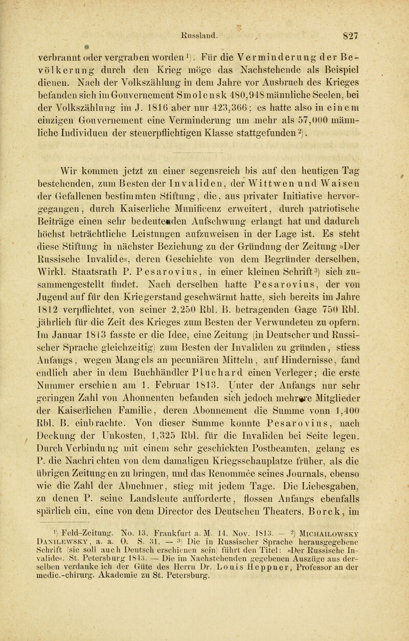 8 verbrannt oder vergrab en wordenl). Für die Verminderung der Be- völkerung durch den Krieg möge das Nachstehende als Beispiel dienen. Nach der Volkszählung in dem Jahre vor Ausbruch des Krieges befanden sich im Gouvernement Smolensk 480,948 männliche Seelen, bei der Volkszählung im J. 1816 aber nur 423,366; es hatte also in einem einzigen Gouvernement eine Verminderung um .mehr als 57,000 männ- liche Individuen der steuerpflichtigen Klasse stattgefunden2). Wir kommen jetzt zu einer segensreich bis auf den heutigen Tag bestehenden, zum B esten der Invaliden, der Wittwenund Waisen der Gefallenen bestimmten Stiftung, die, aus privater Initiative hervor- gegangen , durch Kaiserliche Munificenz erweitert, durch patriotische Beiträge einen sehr bedeutenden Aufschwung erlangt hat und dadurch höchst beträchtliche Leistungen aufzuweisen in der Lage ist. Es steht diese Stiftung in nächster Beziehung zu der Gründung der Zeitung »Der Russische Invalide«, deren Geschichte von dem Begründer derselben, Wirkl. Staatsrath P. Pesarovius, in einer kleinen Schrift3) sich zu- sammengestellt findet. Nach derselben hatte Pesarovius, der von Jugend auf für den Kriegerstand geschwärmt hatte, sich bereits im Jahre 1812 verpflichtet, von seiner 2,250 Rbl. B. betragenden Gage 750 Rbl. jährlich für die Zeit des Krieges zum Besten der Verwundeten zu opfern. Im Januar 1813 fasste er die Idee, eine Zeitung (in Deutscher und Russi- scher Sprache gleichzeitig) zum Besten der Invaliden zu gründen, stiess Anfangs , wegen Mang eis an pecuniären Mitteln, auf Hindernisse, fand endlich aber indem Buchhändler PI uchard einen Verleger; die erste Nummer erschien am 1. Februar 1813. Unter der Anfangs nur sehr geringen Zahl von Ahonnenten befanden sich jedoch mehrere Mitglieder der Kaiserlichen Familie, deren Abonnement die Summe vonn 1,400 Rbl. B. einbrachte. Von dieser Summe konnte Pesarovius, nach Deckung der Unkosten, 1,325 Rbl. für die Invaliden bei Seite legen. Durch Verbindung mit einem sehr geschickten Postbeamten, gelang es P. die Nachri chten von dem damaligen Kriegsschauplatze früher, als die übrigen Zeitung en zu bringen, und das Renommee seines Journals, ebenso wie die Zahl der Abnehmer, stieg mit jedem Tage. Die Liebesgaben, zu denen P. seine Landsleute aufforderte, flössen Anfangs ebenfalls spärlich ein, eine von dem Director des Deutschen Theaters, Borck, im ') Feld-Zeitung-. No. 13. Frankfurt a. M. 14. Nov. 1S13. — 2) Michailowsky Danilewsky, a. a. 0. S. 31. — 3) Die in Russischer Sprache herausgegebene Schrift (sie soll auch Deutsch erschienen sein) führt den Titel: »Der Russische In- valide«. St. Petersburg 184H. — Die im Nachstehenden gegebenen Auszüge aus der- selben verdankeich der Güte des Herrn Dr. Louis Heppner, Professor an der uiedic.-chirurg. Akademie zu St. Petersburg.