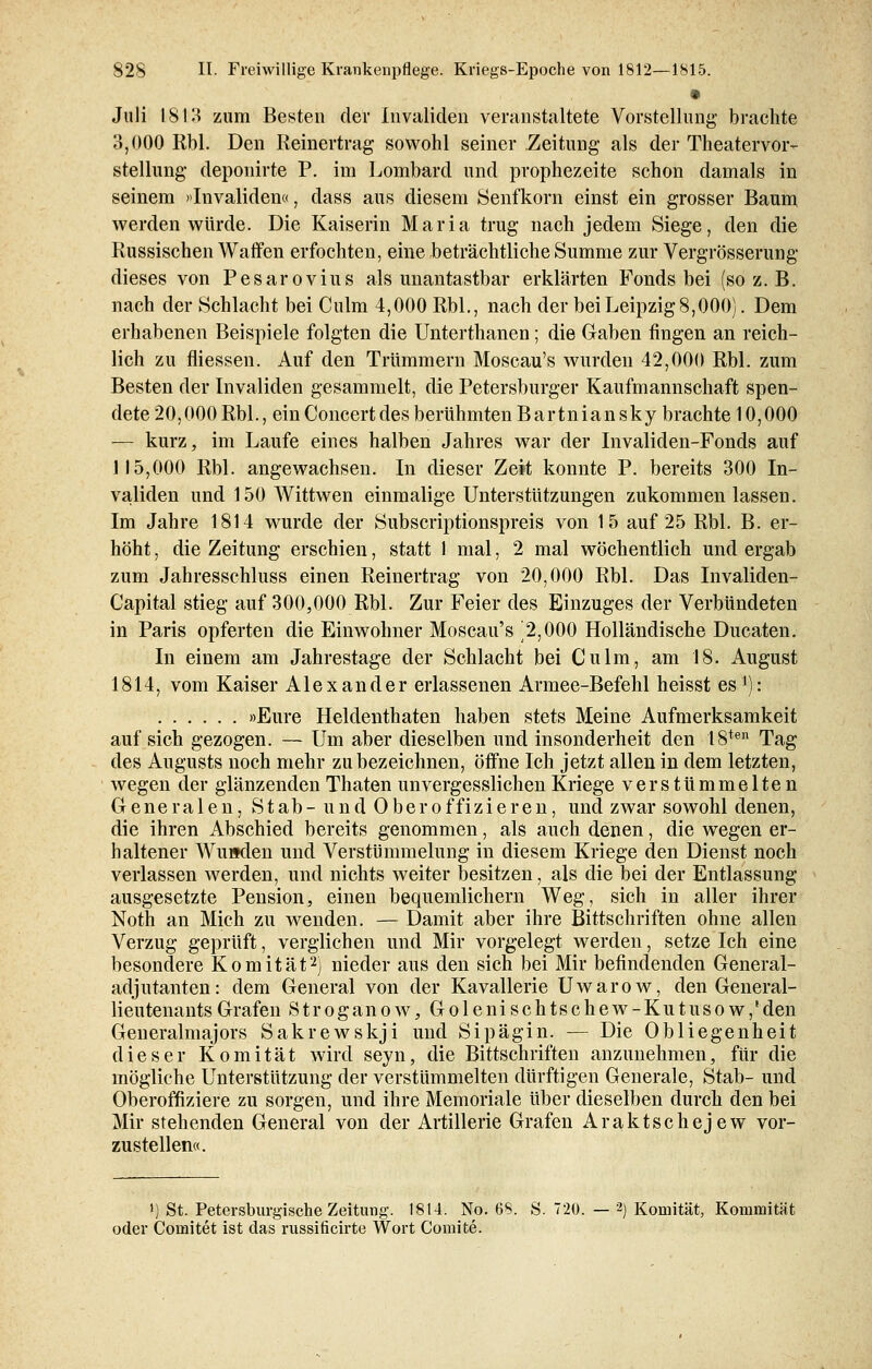 Juli 1813 zum Besten der Invaliden veranstaltete Vorstellung brachte o,000 Rbl. Den Reinertrag sowohl seiner Zeitung als der Theatervor- stellung deponirte P. im Lombard und prophezeite schon damals in seinem »Invaliden«, dass aus diesem Senfkorn einst ein grosser Baum werden würde. Die Kaiserin Maria trug nach jedem Siege, den die Russischen Warfen erfochten, eine beträchtliche Summe zur Vergrößerung dieses von Pesarovius als unantastbar erklärten Fonds bei (so z. B. nach der Schlacht bei Culm 4,000 Rbl., nach der bei Leipzig 8,000). Dem erhabenen Beispiele folgten die Unterthanen; die Gaben fingen an reich- lich zu fliessen. Auf den Trümmern Moscau's wurden 42,000 Rbl. zum Besten der Invaliden gesammelt, die Petersburger Kaufmannschaft spen- dete 20,000 Rbl., ein Concert des berühmten Bartniansky brachte 10,000 — kurz, im Laufe eines halben Jahres war der Invaliden-Fonds auf 115,000 Rbl. angewachsen. In dieser Zeit konnte P. bereits 300 In- validen und 150 Wittwen einmalige Unterstützungen zukommen lassen. Im Jahre 1814 wurde der Subscriptionspreis von 15 auf 25 Rbl. B. er- höht , die Zeitung erschien, statt 1 mal, 2 mal wöchentlich und ergab zum Jahresschluss einen Reinertrag von 20,000 Rbl. Das Invaliden- Capital stieg auf 300,000 Rbl. Zur Feier des Einzuges der Verbündeten in Paris opferten die Einwohner Moscau's ^2,000 Holländische Ducaten. In einem am Jahrestage der Schlacht bei Culm, am 18. August 1814, vom Kaiser Alexander erlassenen Armee-Befehl heisst es1): »Eure Heldenthaten haben stets Meine Aufmerksamkeit auf sich gezogen. — Um aber dieselben und insonderheit den 18ten Tag des Augusts noch mehr zu bezeichnen, öffne Ich jetzt allen in dem letzten, wegen der glänzenden Thaten unvergesslichen Kriege verstümmelte n Generalen, Stab-und Oberoffizieren, und zwar sowohl denen, die ihren Abschied bereits genommen, als auch denen, die wegen er- haltener Wunden und Verstümmelung in diesem Kriege den Dienst noch verlassen werden, und nichts weiter besitzen, als die bei der Entlassung ausgesetzte Pension, einen bequemlichern Weg, sich in aller ihrer Noth an Mich zu wenden. — Damit aber ihre Bittschriften ohne allen Verzug geprüft, verglichen und Mir vorgelegt werden, setze Ich eine besondere K o m i t ä t2) nieder aus den sich bei Mir befindenden General- adjutanten: dem General von der Kavallerie Uwarow, den General- lieutenants Grafen Stroganow, Golenischtschew-Kutusow,'den Generalmajors Sakrewskji und Sipägin. — Die Obliegenheit dieser Komität wird seyn, die Bittschriften anzunehmen, für die mögliche Unterstützung der verstümmelten dürftigen Generale, Stab- und Oberoffiziere zu sorgen, und ihre Memoriale über dieselben durch den bei Mir stehenden General von der Artillerie Grafen Araktschejew vor- zustellen«. ') St. Petersburgische Zeitung. 1814. No. 68. S. 720. — 2) Komität, Kommität oder Cornitet ist das russificirte Wort Comite.