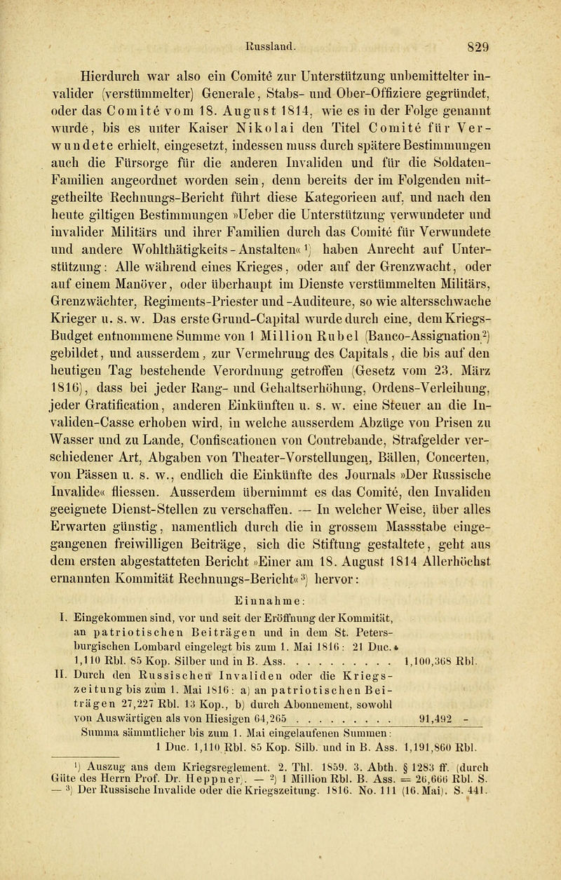 Hierdurch war also ein Conrite1 zur Unterstützung unbemittelter in- valider (verstümmelter) Generale, Stabs- und Ober-Offiziere gegründet, oder das Co mite vom 18. August 1814, wie es in der Folge genannt wurde, bis es unter Kaiser Nikolai den Titel Comite für Ver- wundete erhielt, eingesetzt, indessen muss durch spätere Bestimmungen auch die Fürsorge für die anderen Invaliden und für die Soldaten- Familien angeordnet worden sein, denn bereits der im Folgenden mit- getheilte Rechnungs-Bericht führt diese Kategorieen auf, und nach den heute giltigen Bestimmungen »lieber die Unterstützung verwundeter und invalider Militärs und ihrer Familien durch das Comite für Verwundete und andere Wohlthätigkeits - Anstalten« rj haben Anrecht auf Unter- stützung : Alle während eines Krieges, oder auf der Grenzwacht, oder auf einem Manöver, oder überhaupt im Dienste verstümmelten Militärs, Grenzwächter, Regiments-Priester und-Auditeure, so wie altersschwache Krieger u. s.w. Das erste Grund-Capital wurde durch eine, dem Kriegs- Budget entnommene Summe von 1 Million Rubel (Banco-Assignation2) gebildet, und ausserdem, zur Vermehrung des Capitals , die bis auf den heutigen Tag bestehende Verordnung getroffen (Gesetz vom 23. März 1816), dass bei jeder Rang-und Gehaltserhöhung, Ordens-Verleihung, jeder Gratifikation, anderen Einkünften u. s. w. eine Steuer an die In- validen-Casse erhoben wird, in welche ausserdem Abzüge von Prisen zu Wasser und zu Lande, Confiscationen von Contrebande, Strafgelder ver- schiedener Art, Abgaben von Theater-Vorstellungen, Bällen, Concerten, von Pässen u. s. w., endlich die Einkünfte des Journals »Der Russische Invalide« fliessen. Ausserdem übernimmt es das Comite, den Invaliden geeignete Dienst-Stellen zu verschaffen. — In welcher Weise, über alles Erwarten günstig, namentlich durch die in grossem Massstabe einge- gangenen freiwilligen Beiträge, sich die Stiftung gestaltete, geht aus dem ersten abgestatteten Bericht »Einer am 18. August 1814 Allerhöchst ernannten Kommität Rechnungs-Bericht«3) hervor: Einnahme: I. Eingekommen sind, vor und seit der Eröffnung der Konimitüt, an patriotischen Beiträgen und in dem St. Peters- burgischen Lombard eingelegt bis zum 1. Mai 1816 : 21 Duc. * 1,110 Rbl. 85 Kop. Silber und in B. Ass 1,100,368 Rbl. II. Durch den Russischen Invaliden oder die Kriegs- zeitung bis zum 1. Mai 1816: a) an patriotischen Bei- trägen 27,227 Rbl. 13 Kop., b) durch Abonnement, sowohl von Auswärtigen als von Hiesigen 64,265 91,492 - Summa sämmtlicher bis zum 1. Mai eingelaufenen Summen: 1 Duc. 1,110 Rbl. 85 Kop. Silb. und in B. Ass. 1,191,860 Rbl. ') Auszug ans dem Kriegsreglement. 2. Thl. 1859. 3. Abth. § 1283 ff. (durch Güte des Herrn Prof. Dr. Heppner). — 2) 1 Million Rbl. B. Ass. = 2(5,666 Rbl. S. — 3) Der Russische Invalide oder die Kriegszeitung. 1816. No. 111 (16. Mai). S. 441.