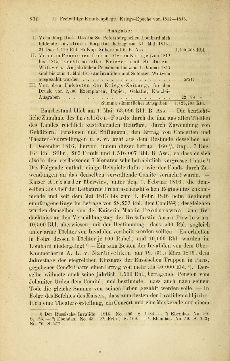 Ausgabe: I. Vom Kapital. Das im St. Petersburgischen Lombard sich bildende Invaliden-Kapital betrug am 31. Mai 1816: 21 Duc. 1,110 Rbl. 85 Kop. Silber und in B. Ass 1,100,3(18 Rbl. IL Von den Pensionen für im letzten Kriege (von 1812 bis 1815) verstümmelte Krieger und Soldaten- Witt w e n. An jährlichen Pensionen bis zum 1. Januar 1817 sind bis zum 1. Mai 1816 an Invaliden und Soldaten-Wittwen ausgezahlt worden 5,f547 - III. Von den Unkosten der Kriegs-Zeitung', für den Druck von 2,400 Exemplaren, Papier, Gehalte, Kanzlei- Ausgaben 22,788 - Summa sämmtlicher Ausgaben : 1,128,703 Rbl. Barbestand blieb am 1. Mai: 63,096 Rbl. B. Ass. — Die beträcht- liche Zunahme des Invaliden-Fonds durch die ihm aus allenTheilen des Landes reichlich zuströmenden Beiträge, durch Zuwendung- von Gehältern, Pensionen und Stiftungen, den Ertrag von Concerten und Theater-Vorstellungen u. s. w. geht aus dem Bestände desselben am 1. December 1816, hervor, indem dieser betrug: 160y2 Imp., 7 Duc. 164 Rbl. Silbr., 265 Frank und 1,516,007 Rbl. B. Ass., so dass er sich also in den verflossenen 7 Monaten sehr beträchtlich vergrössert hatte *) Das Folgende enthält einige Beispiele dafür, wie der Fonds durch Zu- wendungen an das denselben verwaltende Comite vermehrt wurde. — Kaiser Alexander überwies, unter dem 1. Februar 1816, die dem- selben als Chef der Leibgarde Preobraschenski'schen Regimentes zukom- mende und seit dem Mai 1813 bis zum 1. Febr. 1816 beim Regiment empfangene Gage im Betrage von 28,253 Rbl. dem Comite2); desgleichen wurden demselben von der Kaiserin Maria Feodorowna, zum Ge- dächtniss an den Vermählungstag der Grossfürstin Anna Pawlowna, 10,500 Rbl. überwiesen, mit der Bestimmung, dass 500 Rbl. sogleich unter arme Töchter von Invaliden vertheilt werden sollten. (Es erhielten in Folge dessen 5 Töchter je 100 Rubel, und 10,000 Rbl. wurden im Lombard niedergelegt3) — Ein zum Besten der Invaliden von dem Ober- Kammerherrn A. L. v. Narüischkin am 19. (31.) März 1816, dem Jahrestage des siegreichen Einzuges der Russischen Truppen in Paris, gegebenes Conc^rt hatte einen Ertrag von mehr als 40,000 Rbl.4). Der- selbe widmete auch seine jährlich 1,500 RbL betragende Pension vom Johaniter-Orden dem Comite, und bestimmte , dass auch nach seinem Tode die gleiche Summe von seinen Erben gezahlt werden solle. — In Folge des Befehles des Kaisers, dass zumBesten der Invaliden alljähr- lich eine Theatervorstellung, einConcert und eine Maskerade auf einem i) Der Russische Invalide. 1816. No. 296. S. 1184. — 2) Ebendas. No. 39. S. 153. — 3) Ebendas. No. 43. (22. Febr.) S. 169. — «) Ebendas. No. 59. S. 233; No. 70. S. 277.