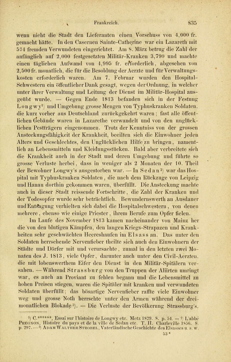 wenn nicht die Stadt den Lieferanten einen Vorschuss von 4,000 fr. gemacht hätte. In den Casernen Sainte-Catherine war ein Lazareth mit 574 fremden Verwundeten eingerichtet. Am 8. März betrug die Zahl der anfänglich auf 2,000 festgesetzten Militär-Kranken 3,790 und machte einen täglichen Aufwand von 4,995 fr. erforderlich, abgesehen von 2,500 fr. monatlich, die für die Besoldung der Aerzte und für Verwaltungs- kosten erforderlich waren. Am 7. Februar wurden den Hospital- Schwestern ein öffentlicher Dank gesagt, wegen der Ordnung, in welcher unter ihrer Verwaltung und Leitung der Dienst im Militär-Hospital aus- geübt wurde. — Gegen Ende 1813 befanden sich in der Festung Longwy1) und Umgebung grosse Mengen von Typhuskranken Soldaten, die kurz vorher aus Deutschland zurückgekehrt waren ; fast alle öffent- lichen Grebäude waren in Lazarethe verwandelt und von den unglück- lichen Pestträgern eingenommen. Trotz der Kenntniss von der grossen Ansteckungsfähigkeit der Krankheit, beeilten sich die Einwohner jeden Alters und Geschlechtes, den Unglücklichen Hilfe zu bringen, nament- lich an Lebensmitteln und Kleidungsstücken. Bald aber verbreitete sich die Krankheit auch in der Stadt und deren Umgebung und führte so grosse Verluste herbei, dass in weniger als 2 Monaten der 10. Theil der Bewohner Longwy's ausgestorben war. —In Sedan2) war das Hos- pital mit Typhuskrauken Soldaten, die nach dem Rückzüge von Leipzig und Hanau dorthin gekommen waren, überfüllt. Die Ansteckung machte auch in dieser Stadt reissende Fortschritte, die Zahl der Kranken und der Todesopfer wurde sehr beträchtlich. Bewundernswerth an Ausdauer und Entsagung verhielten sich dabei die Hospitalschwestern, von denen mehrere , ebenso wie einige Priester , ihrem Berufe zum Opfer fielen. Im Laufe des November 1813 kamen nacheinander von Mainz her die von den blutigen Kämpfen, den langen Kriegs-Strapazen und Krank- heiten sehr geschwächten Heereshaufen im Elsass an. Das unter den Soldaten herrschende Nervenfieber theilte sich auch den Einwohnern der Städte und Dörfer mit und verursachte, zumal in den letzten zwei Mo- naten des J. 1813, viele Opfer, darunter auch unter den Civil-Aerzten. die mit lobenswerthem Eifer den Dienst in den Militär-Spitälern ver- sahen. — Während Strassbur g von den Truppen der Aliirten umringt war, es auch an Proviant zu fehlen begann und die Lebensmittel zu hohen Preisen stiegen, waren die Spitäler mit kranken und verwundeten Soldaten überfüllt; das bösartige Nervenfieber raffte viele Einwohner weg und grosse Noth herrschte unter den Armen während der drei- monatlichen Blokade3). —Die Verluste der Bevölkerung Strassburg's. ') C.******, Essai sur l'histoire de Longwy etc. Metz 1829. S. p. 54. — *) L'abbe Pregnon, Histoire du pays et de la ville de Sedan etc. T. II. Charleville 185(5. S. p. 297. — 3) Adam Walttier Strobel, Vaterländische Geschichte des Elsasses u. s. w. 53*