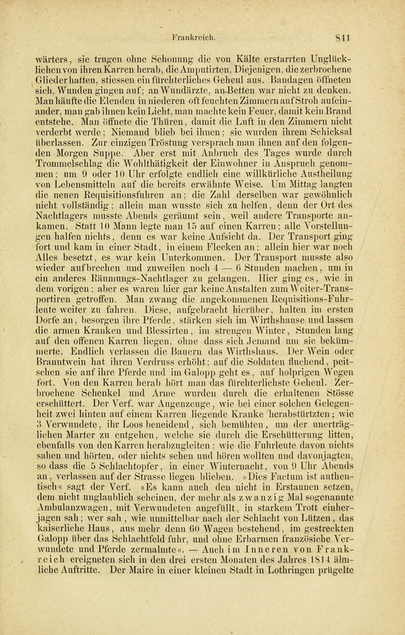 Wärters, sie trugen ohne Schonung die von Kälte erstarrten Unglück- lichen von ihren Karren herab, die Amputirten, Diejenigen, die zerbrochene Glieder hatten, stiessen ein fürchterlich es Geheul aus. Bandagen öffneten sich, Wunden gingen auf; an Wundärzte, amBetten war nicht zu denken. Man häufte die Elenden in niederen oft feuchten Zimmern auf Stroh aufein- ander, man gab ihnen kein Licht, man machte kein Feuer, damit kein Brand entstehe. Man öffnete die Thüren, damit die Luft in den Zimmern nicht verderbt werde; Niemand blieb bei ihnen; sie wurden ihrem Schicksal überlassen. Zur einzigen Tröstung versprach man ihnen auf den folgen- den Morgen Suppe. Aber erst mit Anbruch des Tages wurde durch Trommelschlag die Wohlthätigkeit der Einwohner in Anspruch genom- men ; um 9 oder 10 Uhr erfolgte endlich eine willkürliche Austheilung von Lebensmitteln auf die bereits erwähnte Weise. Um Mittag langten die neuen Requisitionsfuhren an; die Zahl derselben war gewöhnlich nicht vollständig; allein man wusste sich zu helfen', denn der Ort des Nachtlagers musste Abends geräumt sein, weil andere Transporte an- kamen. Statt 10 Mann legte man 15 auf einen Karren; alle Vorstellun- gen halfen nichts, denn es war keine Aufsicht da. Der Transport ging fort und kam in einer Stadt, in einem Flecken an; allein hier war noch Alles besetzt, es war kein Unterkommen. Der Transport musste also wieder aufbrechen und zuweilen noch 4 — 6 Stunden machen, um in ein anderes Räumungs-Nachtlager zu gelangen. Hier ging es, wie in dem vorigen; aber es waren hier gar keine Anstalten zum Weiter-Trans- portiren getroffen. Man zwang die angekommenen Requisitions-Fuhr- leute weiter zu fahren. Diese, aufgebracht hierüber, halten im ersten Dorfe an, besorgen ihre Pferde, stärken sich im Wirthshause und lassen die armen Kranken und Blessirten, im strengen Winter, Stunden lang auf den offenen Karren liegen, ohne dass sich Jemand um sie beküm- merte. Endlich verlassen die Bauern das Wirthshaus. Der Wein oder Branntwein hat ihren Verdruss erhöht; auf die Soldaten fluchend, peit- schen sie auf ihre Pferde und im Galopp geht es , auf holprigen Wegen fort. Von den Karren herab hört man das fürchterlichste Geheul. Zer- brochene Schenkel und Arme wurden durch die erhaltenen Stösse erschüttert. Der Verf. war Augenzeuge, wie bei einer solchen Gelegen- heit zwei hinten auf einem Karren liegende Kranke herabstürtzten; wie 3 Verwundete, ihr Loos beneidend, sich bemühten, um der unerträg- lichen Marter zu entgehen, welche sie durch die Erschütterung litten, ebenfalls von den Karren herabzugleiten ; wie die Fuhrleute davon nichts sahen und. hörten, oder nichts sehen und hören wollten und davonjagten, so dass die 5 Schlachtopfer, in einer Winternacht, von 9 Uhr Abends an, verlassen auf der Strasse liegen blieben. »Dies Factum ist authen- tisch« sagt der Verf. »Es kann auch den nicht in Erstaunen setzen, dem nicht unglaublich scheinen, der mehr als zwanzig Mal sogenannte Ambulanzwagen, mit Verwundeten angefüllt, in starkem Trott einher- jagen sah; wer sah , wie unmittelbar nach der Schlacht von Lützen, das kaiserliche Haus, aus mehr denu 60 Wagen bestehend, im gestreckten Galopp über das Schlachtfeld fuhr, und ohne Erbarmen französiche Ver- wundete und Pferde zermalmte«. — Auch im Inneren von Frank- reich ereigneten sich in den drei ersten Monaten des Jahres 1814 ähn- liche Auftritte. Der Maire in einer kleinen Stadt in Lothringen prügelte