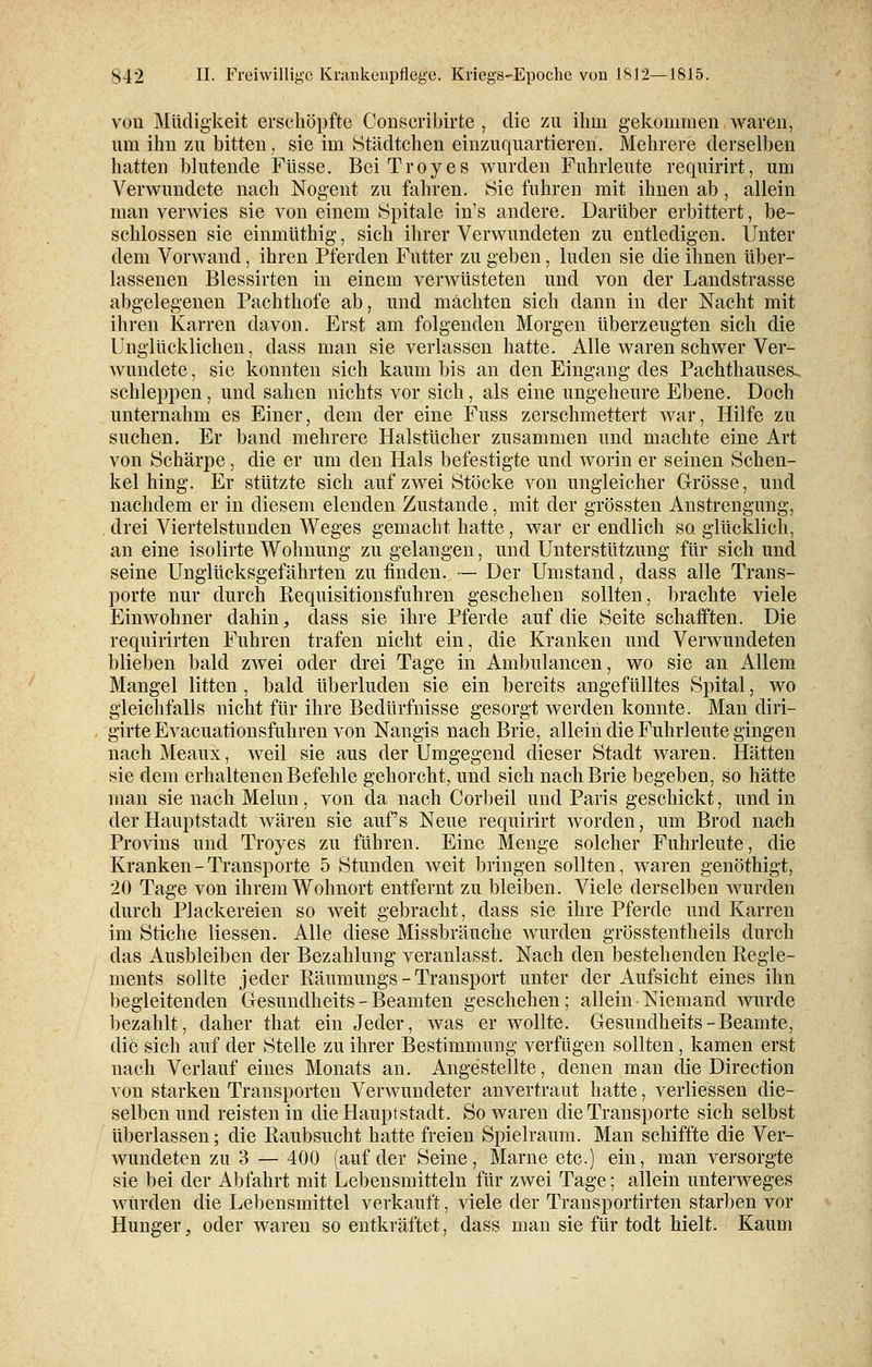 von Müdigkeit erschöpfte Conscribirte , die zu ihm gekommen waren, um ihn zu bitten, sie im Städtchen einzuquartieren. Mehrere derselben hatten blutende Füsse. BeiTroyes wurden Fuhrleute requirirt, um Verwundete nach Nogent zu fahren. Sie fuhren mit ihnen ab, allein man verwies sie von einem Spitale in's andere. Darüber erbittert, be- schlossen sie einmüthig, sich ihrer Verwundeten zu entledigen. Unter dem Vorwand, ihren Pferden Futter zu geben, luden sie die ihnen über- lassenen Blessirten in einem verwüsteten und von der Landstrasse abgelegenen Pachthofe ab, und machten sich dann in der Nacht mit ihren Karren davon. Erst am folgenden Morgen überzeugten sich die Unglücklichen, dass man sie verlassen hatte. Alle waren schwer Ver- wundete , sie konnten sich kaum bis an den Eingang des Pachthauses, schleppen, und sahen nichts vor sich, als eine ungeheure Ebene. Doch unternahm es Einer, dem der eine Fuss zerschmettert war, Hilfe zu suchen. Er band mehrere Halstücher zusammen und machte eine Art von Schärpe, die er um den Hals befestigte und worin er seinen Schen- kel hing. Er stützte sich auf zwei Stöcke von ungleicher Grösse, und nachdem er in diesem elenden Zustande, mit der grössten Anstrengung, drei Viertelstunden Weges gemacht hatte, war er endlich so glücklich, an eine isolirte Wohnung zu gelangen, und Unterstützung für sich und seine Unglücksgefährten zu finden. — Der Umstand, dass alle Trans- porte nur durch Requisitionsfuhren geschehen sollten, brachte viele Einwohner dahin, dass sie ihre Pferde auf die Seite schafften. Die requirirten Fuhren trafen nicht ein, die Kranken und Verwundeten blieben bald zwei oder drei Tage in Ambulancen, wo sie an Allem Mangel litten , bald überluden sie ein bereits angefülltes Spital, wo gleichfalls nicht für ihre Bedürfnisse gesorgt werden konnte. Man diri- girte Evacuationsfuhren von Nangis nach Brie, allein die Fuhrleute gingen nachMeaux, weil sie aus der Umgegend dieser Stadt waren. Hätten sie dem erhaltenen Befehle gehorcht, und sich nach Brie begeben, so hätte man sie nach Melun, von da nach Corbeil und Paris geschickt, und in der Hauptstadt wären sie auf's Neue requirirt worden, um Brod nach Provins und Troyes zu führen. Eine Menge solcher Fuhrleute, die Kranken - Transporte 5 Stunden weit bringen sollten, waren genöthigt, 20 Tage von ihrem Wohnort entfernt zu bleiben. Viele derselben wurden durch Plackereien so weit gebracht, dass sie ihre Pferde und Karren im Stiche Hessen. Alle diese Missbräuche wurden grösstentheils durch das Ausbleiben der Bezahlung veranlasst. Nach den bestehenden Regle- ments sollte jeder Räumungs - Transport unter der Aufsicht eines ihn begleitenden Gesundheits - Beamten geschehen; allein Niemand wurde bezahlt, daher that ein Jeder, was er wollte. Gesundheits-Beamte, die sich auf der Stelle zu ihrer Bestimmung verfügen sollten, kamen erst nach Verlauf eines Monats an. Angestellte, denen man die Direction von starken Transporten Verwundeter anvertraut hatte, verliessen die- selben und reisten in die Hauptstadt. So waren die Transporte sich selbst überlassen; die Raubsucht hatte freien Spielraum. Man schiffte die Ver- wundeten zu 3 — 400 (auf der Seine, Marne etc.) ein, man versorgte sie bei der Abfahrt mit Lebensmitteln für zwei Tage; allein unterweges wurden die Lebensmittel verkauft, viele der Transportirten starben vor Hunger, oder waren so entkräftet, dass man sie für todt hielt. Kaum