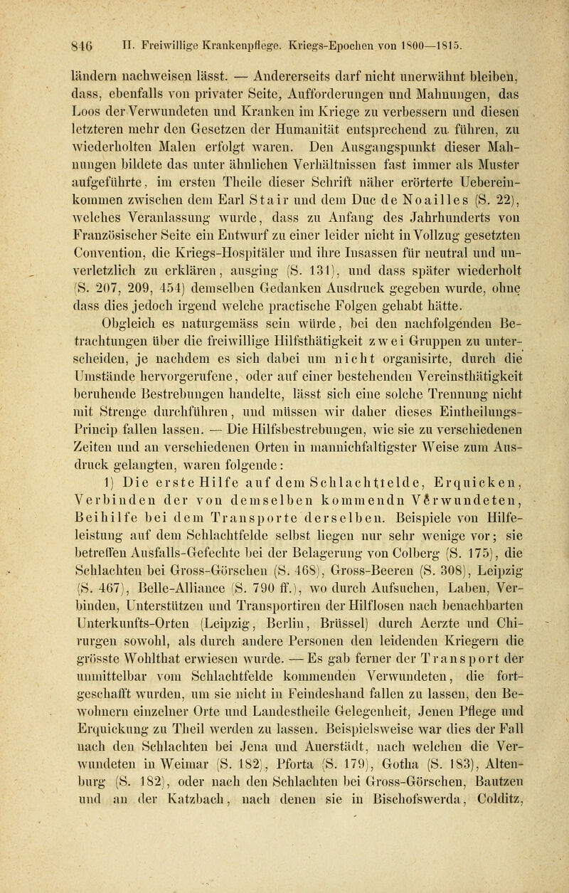 landein nachweisen lässt. — Andererseits darf nicht unerwähnt bleiben, dass, ebenfalls von privater Seite, Aufforderungen und Mahnungen, das Loos der Verwundeten und Kranken im Kriege zu verbessern und diesen letzteren mehr den Gesetzen der Humanität entsprechend zu. führen, zu wiederholten Malen erfolgt waren. Den Ausgangspunkt dieser Mah- nungen bildete das unter ähnlichen Verhältnissen fast immer als Muster aufgeführte, im ersten Theile dieser Schrift näher erörterte Ueberein- kommen zwischen dem Earl Stair und dem Duc de Noailles (S. 22), welches Veranlassung wurde, dass zu Anfang des Jahrhunderts von Französischer Seite ein Entwurf zu einer leider nicht in Vollzug gesetzten Convention, die Kriegs-Hospitäler und ihre Insassen für neutral und un- verletzlich zu erklären, ausging (S. 131), und dass später wiederholt (S. 207, 209, 454) demselben Gedanken Ausdruck gegeben wurde, ohne dass dies jedoch irgend welche practische Folgen gehabt hätte. Obgleich es naturgemäss sein würde, bei den nachfolgenden Be- trachtungen über die freiwillige Hilfsthätigkeit zwei Gruppen zu unter- scheiden, je nachdem es sich dabei um nicht organisirte, durch die Umstände hervorgerufene, oder auf einer bestehenden Vereinsthätigkeit beruhende Bestrebungen handelte, lässt sich eine solche Trennung nicht mit Strenge durchführen, und müssen wir daher dieses Eintheilungs- Princip fallen lassen. — Die Hilfsbestrebungen, wie sie zu verschiedenen Zeiten und an verschiedenen Orten in mannichfaltigster Weise zum Aus- druck gelangten, waren folgende: 1) Die erste Hilfe auf dem Schlachtielde, Erquicken, Verbinden der von demselben kommendn Verwundeten, Beihilfe bei dem Transporte derselben. Beispiele von Hilfe- leistung auf dem Schlachtfelde selbst liegen nur sehr wenige vor; sie betreffen Ausfalls-Gefechte bei der Belagerung von Colberg (S. 175), die Schlachten bei Gross-Görschen (S. 468), Gross-Beeren (S. 308), Leipzig (S. 467), Belle-Alliance (S. 790 ff.), wo durch Aufsuchen, Laben, Ver- binden, Unterstützen und Transportiren der Hilflosen nach benachbarten Unterkunfts-Orten (Leipzig, Berlin, Brüssel) durch Aerzte und Chi- rurgen sowohl, als durch andere Personen den leidenden Kriegern die grösste Wohlthat erwiesen wurde. —Es gab ferner der Transport der unmittelbar vom Schlachtfelde kommenden Verwundeten, die fort- geschafft wurden, um sie nicht in Feindeshand fallen zu lassen, den Be- wohnern einzelner Orte und Landestheile Gelegenheit, Jenen Pflege und Erquickung zu Theil werden zu lassen. Beispielsweise war dies der Fall nach den Schlachten bei Jena und Auerstädt, nach welchen die Ver- wundeten in Weimar (S. 182), Pforta (S. 179), Gotha (S. 183), Alten- burg (S. 182), oder nach den Schlachten bei Gross-Görschen, Bautzen und an der Katzbach, nach denen sie in Bischofswerda, Colditz,