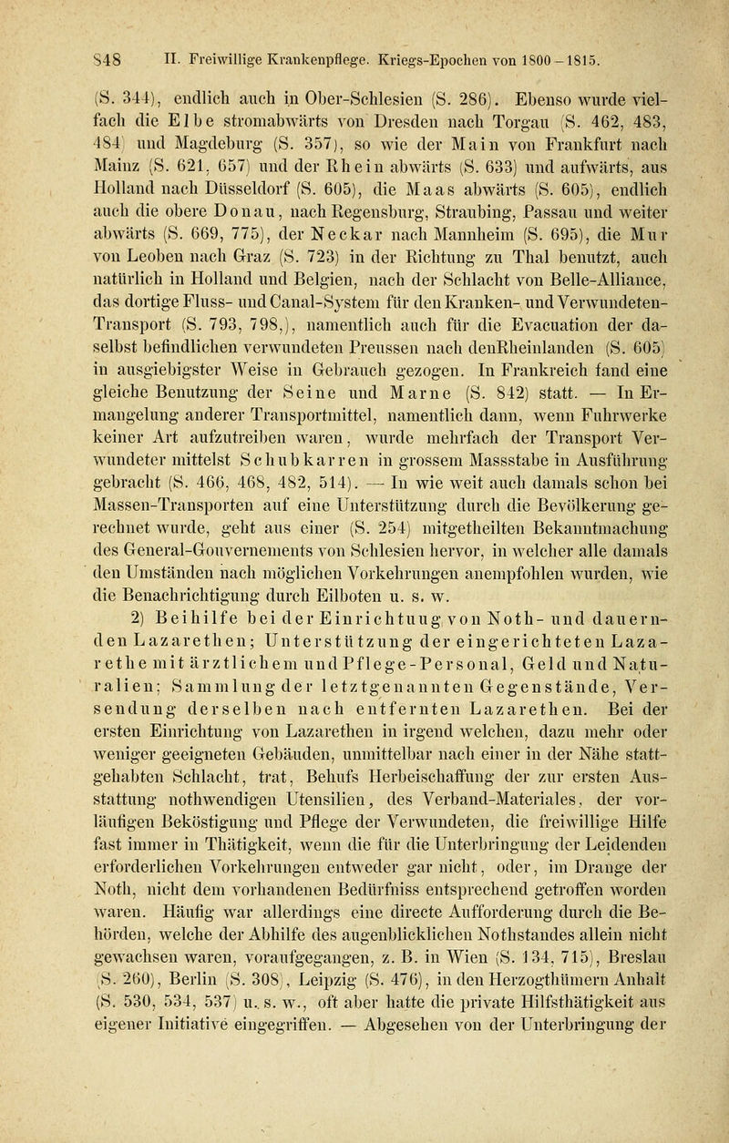 (S. 344), endlich auch in Ober-Schlesien (S. 286). Ebenso wurde viel- fach die Elbe stromabwärts von Dresden nach Torgait (S. 462, 483, 484; und Magdeburg (S. 357), so wie der Main von Frankfurt nach Mainz (S. 621, 657) und der Rhein abwärts (S. 633) und aufwärts, aus Holland nach Düsseldorf (S. 605), die Maas abwärts (S. 605), endlich auch die obere Donau, nach Regensburg, Straubing, Passau und weiter abwärts (S. 669, 775), der Neckar nach Mannheim (S. 695), die Mur von Leoben nach Graz (S. 723) in der Richtung zu Thal benutzt, auch natürlich in Holland und Belgien, nach der Schlacht von Belle-Alliance, das dortige Fluss- und Canal-System für den Kranken- und Verwundeten- Transport (S. 793, 798,), namentlich auch für die Evacuation der da- selbst befindlichen verwundeten Preussen nach denRheinlanden (S. 605) in ausgiebigster Weise in Gebrauch gezogen. In Frankreich fand eine gleiche Benutzung der Seine und Marne (S. 842) statt. — In Er- mangelung anderer Transportmittel, namentlich dann, wenn Fuhrwerke keiner Art aufzutreiben waren, wurde mehrfach der Transport Ver- wundeter mittelst Schubkarren in grossem Massstabe in Ausführung gebracht (S. 466, 468, 482, 514). — In wie weit auch damals schon bei Massen-Transporten auf eine Unterstützung durch die Bevölkerung ge- rechnet wurde, geht aus einer (S. 254) mitgetheilten Bekanntmachung des General-Gouvernements von Schlesien hervor, in welcher alle damals den Umständen nach möglichen Vorkehrungen anempfohlen wurden, wie die Benachrichtigung durch Eilboten u. s. w. 2) Beihilfe bei der Einrichtuug von Noth- und dauern- den Lazarethen; Unterstützung der eingerichteten Laza- rethe mit ärztlichem und Pflege-Personal, Geld und Natu- ralien: Sammlung der letztgenannten Gegenstände, Ver- sendung derselben nach entfernten Lazarethen. Bei der ersten Einrichtung von Lazarethen in irgend welchen, dazu mehr oder weniger geeigneten Gebäuden, unmittelbar nach einer in der Nähe statt- gehabten Schlacht, trat, Behufs Herbeischaffung der zur ersten Aus- stattung notwendigen Utensilien, des Verband-Materiales, der vor- läufigen Beköstigung und Pflege der Verwundeten, die freiwillige Hilfe fast immer in Thätigkeit, wenn die für die Unterbringung der Leidenden erforderlichen Vorkehrungen entweder gar nicht, oder, im Drange der Noth, nicht dem vorhandenen Bedürfniss entsprechend getroffen worden waren. Häufig war allerdings eine directe Aufforderung durch die Be- hörden, welche der Abhilfe des augenblicklichen Nothstandes allein nicht gewachsen waren, voraufgegangen, z. B. in Wien (S. 134, 715), Breslau (S. 260), Berlin (S. 308), Leipzig (S. 476), in den Herzogthümern Anhalt (S. 530, 534, 537) u.. s. w., oft aber hatte die private Hilfsthätigkeit aus eigener Initiative eingegriffen. — Abgesehen von der Unterbringung der
