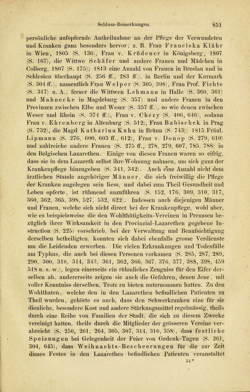 persönliche aufopfernde Antheilnahme an der Pflege der Verwundeten und Kranken ganz besonders hervor; z. B. Frau Franciska Klähr in Wien, 1805 (S. 136), Frau v. Krüdener in Königsberg, 1807 (S. 167), die Wittwe Schäfer und andere Frauen und Mädchen in Colberg, 1807 (S. 175); 1813 eine Anzahl von Frauen in Breslau und in Schlesien überhaupt (S. 256 ff., 283 ff.), in Berlin und der Kurmark (S. 304 ff.), namentlich Frau Welper (S. 305, 398), Frau Prof. Fichte (S. 317) u.A., ferner die Wittwen Lehmann in Halle (S. 360, 361) und Mahnecke in Magdeburg (S. 357) und andere Frauen in den Provinzen zwischen Elbe und Weser (S. 357 ff.), so wie denen zwischen Weser und Rhein (S. 374 ff.), Frau v. Chezy (S. 406, 646). sodann Frau v. Ehrenberg in Altenburg (S. 512), Frau Babischek in Prag (S. 732), die Magd Katharina Kuhn in Brunn (S. 743); 1815 Fräul. Lipmann (S. 276, 600, 603 ff., 612), Frau v. Donop (S. 279, 610) und zahlreiche andere Frauen (S. 275 ff., 278, 279, 607, 785, 788) in den Belgischen Lazarethen. Einige von diesen Frauen waren so eifrig, dass sie in dem Lazarett selbst ihre Wohnung nahmen, um sich ganz der Krankenpflege hinzugeben (S. 341, 342). Auch eine Anzahl nicht dem ärztlichen Stande angehöriger Männer, die sich freiwillig die Pflege der Kranken angelegen sein Hess, und dabei zum Theil Gesundheit und Leben opferte, ist rühmend anzuführen (S. 152, 176, 309, 310, 317, 360, 362, 365, 398, 527, 532, 622). Indessen auch diejenigen Männer und Frauen, welche sich nicht direct bei der Krankenpflege, wohl aber, wie es beispielsweise die den Wohlthätigkeits-Vereinen in Preussen be- züglich ihrer Wirksamkeit in den Provinzial-Lazarethen gegebene In- struction (S. 225) vorschrieb, bei der Verwaltung und Beaufsichtigung derselben betheiligten, konnten sich dabei ebenfalls grosse Verdienste um die Leidenden erwerben. Die vielen Erkrankungen und Todesfälle am Typhus, die auch bei diesen Personen vorkamen (S. 285, 287, 289, 290, 300, 310, 314, 343, 361, 362, 366, 367, 376, 377, 388, 398, 459 518 u. s. w.), legen einerseits ein rühmliches Zeugniss für den Eifer der- selben ab, andererseits zeigen sie auch die Gefahren, denen Jene, mit voller Kenntniss derselben, Trotz zu bieten unternommen hatten. Zu den Wohlthaten, welche den in den Lazarethen befindlichen Patienten zu Theil wurden, gehörte es auch, dass den Schwerkranken eine für sie dienliche, besondere Kost und andere Stärkungsmittel regelmässig, theils durch eine Reihe von Familien der Stadt, die sich zu diesem Zwecke vereinigt hatten, theils durch die Mitglieder der grösseren Vereine ver- abreicht (S. 256, 261, 264, 305, 307, 314, 316, 358), dass festliche Speisungen bei Gelegenheit der Feier von Gedenk-Tagen (S. 261, 304, 645), dass Weihnachts-Bescheerungen für die zur Zeit dieses Festes in den Lazarethen befindlichen Patienten veranstaltet 54*