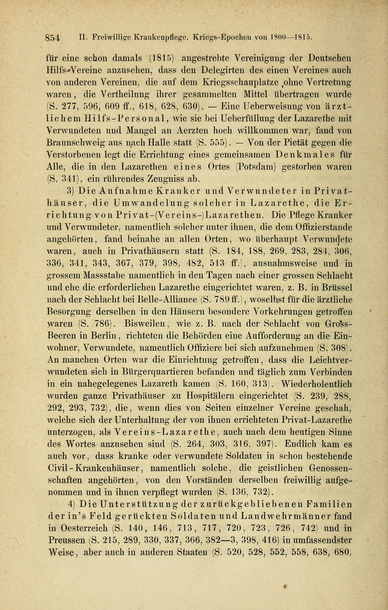 für eine schon damals (1815) angestrebte Vereinigung der Deutschen Hilfs-Vereine anzusehen, dass den Delegirten des einen Vereines auch von anderen Vereinen, die auf dem Kriegsschauplatze (ohne Vertretung waren, die Vertheilung ihrer gesammelten Mittel übertragen wurde (S. 277, 596, 609 ff., 618, 628, 630). — Eine Ueberweisung von ärzt- lichem Hilfs-Personal, wie sie bei Ueberfüllung der Lazarethe mit Verwundeten und Mangel an Aerzten hoch willkommen war, fand von Braunschweig aus nach Halle statt (S. 555). — Von der Pietät gegen die Verstorbenen legt die Errichtung eines gemeinsamen Denkmales für Alle, die in den Lazarethen eines Ortes (Potsdam) gestorben waren (S. 341), ein rührendes Zeugniss ab. 3) Die Aufnahme Kranker und Verwundeter in Privat- häuser, die Umwandelung solcher in Lazarethe, die Er- richtung von Privat-(Vereins-)Lazarethen. Die Pflege Kranker und Verwundeter, namentlich solcher unter ihnen, die dem Offizierstande angehörten, fand beinahe an allen Orten, wo überhaupt Verwundete waren, auch in Privathäusern statt (S. 184, 188, 269, 283, 284, 306, 336, 341, 343, 367, 379, 398, 482, 513 ff.), ausnahmsweise und in grossem Massstabe namentlich in den Tagen nach einer grossen Schlacht und ehe die erforderlichen Lazarethe eingerichtet waren, z. B. in Brüssel nach der Schlacht bei Belle-Alliance (S. 789 ff.), woselbst für die ärztliche Besorgung derselben in den Häusern besondere Vorkehrungen getroffen waren (S. 786). Bisweilen, wie z. B. nach der Schlacht von Gro^s- Beeren in Berlin, richteten die Behörden eine Aufforderung an die Ein- wohner, Verwundete, namentlich Offiziere bei sich aufzunehmen (S. 308). An manchen Orten war die Einrichtung getroffen, dass die Leichtver- wundeten sich in Bürgerquartieren befanden und täglich zum Verbinden in ein nahegelegenes Lazareth kamen (S. 160, 313). Wiederholentlich wurden ganze Privathäuser zu Hospitälern eingerichtet (S. 239, 288, 292, 293, 732), die, wenn dies von Seiten einzelner Vereine geschah, welche sich der Unterhaltung der von ihnen errichteten Privat-Lazarethe unterzogen, als Vereins-Lazarethe, auch nach dem heutigen Sinne des Wortes anzusehen sind (S. 264, 303, 316, 397). Endlich kam es auch vor, dass kranke oder verwundete Soldaten in schon bestehende Civil - Krankenhäuser, namentlich solche, die geistlichen Genossen- schaften angehörten, von den Vorständen derselben freiwillig aufge- nommen und in ihnen verpflegt wurden (S. 136, 732). 4) Die Unterstützung der zurückgebliebenen Familien der in's Feld gerückten Soldaten und Landwehrmänner fand in Oesterreich (S. 140, 146, 713, 717, 720, 723, 726, 742) und in Preussen (S. 215, 289, 330, 337, 366, 382—3, 398, 416) in umfassendster Weise, aber auch in anderen Staaten (S. 520, 528, 552, 558, 638, 680,