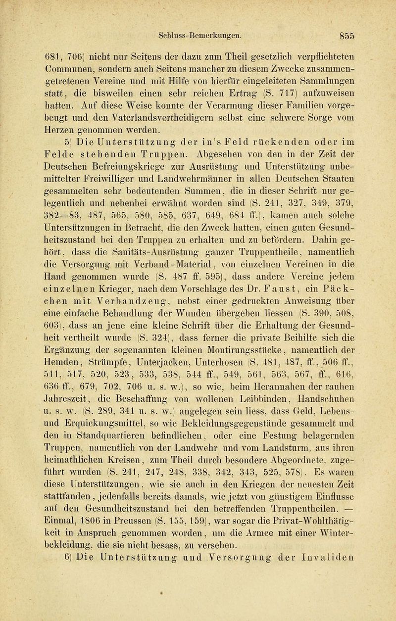 681, 706) nicht nur Seitens der dazu zum Theil gesetzlich verpflichteten Communen, sondern auch Seitens mancher zu diesem Zwecke zusammen- getretenen Vereine und mit Hilfe von hierfür eingeleiteten Sammlungen statt, die bisweilen einen sehr reichen Ertrag (S. 717) aufzuweisen hatten. Auf diese Weise konnte der Verarmung dieser Familien vorge- beugt und den Vaterlandsvertheidigern selbst eine schwere Sorge vom Herzen genommen werden. 5) Die Unterstützung der in'sFeld rückenden oder im Felde stehenden Truppen. Abgesehen von den in der Zeit der Deutschen Befreiungskriege zur Ausrüstung und Unterstützung unbe- mittelter Freiwilliger und Landwehrmänner in allen Deutschen Staaten gesammelten sehr bedeutenden Summen, die in dieser Schrift nur ge- legentlich und nebenbei erwähnt worden sind (S. 241, 327, 349, 379, 382—83, 487, 565, 580, 585, 637, 649, 684 ff.), kamen auch solche Untersützungen in Betracht, die den Zweck hatten, einen guten Gesund- heitszustand bei den Truppen zu erhalten und zu befördern. Dahin ge- hört, dass die Sanitäts-Ausrüstung ganzer Truppentheile, namentlich die Versorgung mit Verband-Material, von einzelnen Vereinen in die Hand genommen wurde (S. 487 ff. 595), dass andere Vereine jedem einzelnen Krieger, nach dem Vorschlage des Dr. F a u s t, ein P ä c k - chen mit Verbandzeug, nebst einer gedruckten Anweisung über eine einfache Behandlung der Wunden übergeben Hessen (S. 390, 508, 603), dass an jene eine kleine Schrift über die Erhaltung der Gesund- heit vertheilt wurde (S. 324), dass ferner die private Beihilte sich die Ergänzung der sogenannten kleinen Montirungsstücke, namentlich der Hemden, Strümpfe, Unterjacken, Unterhosen (S. 481, 487, ff., 506 ff., 511, 517, 520, 523, 533, 538, 544 ff., 549, 561, 563, 567, ff., 616, 636 ff., 679, 702, 706 u. s. w.), so wie, beim Herannahen der rauhen Jahreszeit, die Beschaffung von wollenen Leibbinden, Handschuhen u. s. w. (S. 289, 341 u. s. w.) angelegen sein Hess, dass Geld, Lebens- und Erquickungsmittel, so wie Bekleidungsgegenstände gesammelt und den in Standquartieren befindlichen, oder eine Festung belagernden Truppen, namentlich von der Landwehr und vom Landsturm, aus ihren heiniathlichen Kreisen, zum Theil durch besondere Abgeordnete, zuge- führt wurden (S. 241, 247, 248, 338, 342, 343, 525, 578). Es waren diese Unterstützungen, wie sie auch in den Kriegen der neuesten Zeit stattfanden, jedenfalls bereits damals, wie jetzt von günstigem Einflüsse auf den Gesundheitszustand bei den betreffenden Truppentheilen. — Einmal, 1806 in Preussen (S. 155, 159), war sogar die Privat-Woblthätig- keit in Anspruch genommen worden, um die Armee mit einer Winter- bekleidung, die sie nicht besass, zu versehen. 6) Die Unterstützung und Versorgung der Invaliden