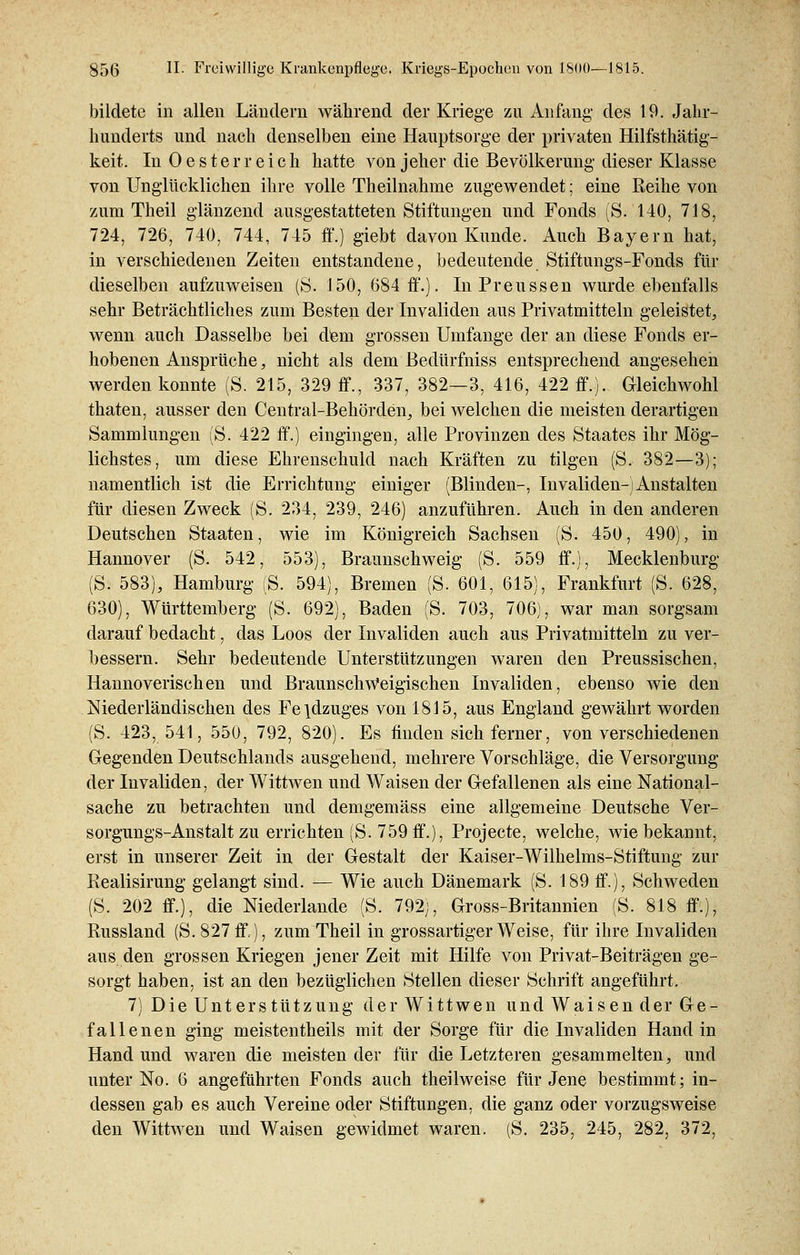 bildete in allen Ländern während der Kriege zu Anfang des 19. Jahr- hunderts und nach denselben eine Hauptsorge der privaten Hilfsthätig- keit. In Oester reich hatte von jeher die Bevölkerung dieser Klasse von Unglücklichen ihre volle Theilnahme zugewendet; eine Reihe von zum Theil glänzend ausgestatteten Stiftungen und Fonds (S. 140, 718, 724, 726, 740, 744, 745 ff.) giebt davon Kunde. Auch Bayern hat, in verschiedenen Zeiten entstandene, bedeutende Stiftungs-Fonds für dieselben aufzuweisen (S. 150, 684 ff.). InPreussen wurde ebenfalls sehr Beträchtliches zum Besten der Invaliden aus Privatmitteln geleistet, wenn auch Dasselbe bei dem grossen Umfange der an diese Fonds er- hobenen Ansprüche, nicht als dem Bedürfniss entsprechend angesehen werden konnte (S. 215, 329 ff., 337, 382—3, 416, 422 ff.). Gleichwohl thaten, ausser den Central-Behörden, bei welchen die meisten derartigen Sammlungen (S. 422 ff.) eingingen, alle Provinzen des Staates ihr Mög- lichstes, um diese Ehrenschuld nach Kräften zu tilgen (S. 382—3); namentlich ist die Errichtung einiger (Blinden-, Invaliden-) Anstalten für diesen Zweck (S. 234, 239, 246) anzuführen. Auch in den anderen Deutschen Staaten, wie im Königreich Sachsen (S. 450, 490), in Hannover (S. 542, 553), Braunschweig (S. 559 ff.), Mecklenburg (S. 583), Hamburg (S. 594), Bremen (S. 601, 615), Frankfurt (S. 628, 630), Württemberg (S. 692), Baden (S. 703, 706), war man sorgsam darauf bedacht, das Loos der Invaliden auch aus Privatmitteln zu ver- bessern. Sehr bedeutende Unterstützungen waren den Preussischen, Hannoverischen und BraunschWeigischen Invaliden, ebenso wie den Niederländischen des Fe\dzuges von 1815, aus England gewährt worden (S. 423, 541, 550, 792, 820). Es finden sich ferner, von verschiedenen Gegenden Deutschlands ausgehend, mehrere Vorschläge, die Versorgung der Invaliden, der Wittwen und Waisen der Gefallenen als eine National- sache zu betrachten und demgemäss eine allgemeine Deutsche Ver- sorgungs-Anstalt zu errichten (S. 759 ff.), Projecte, welche, wie bekannt, erst in unserer Zeit in der Gestalt der Kaiser-Wilhelms-Stiftung zur Realisirung gelangt sind. — Wie auch Dänemark (S. 189 ff.), Schweden (S. 202 ff.), die Niederlande (S. 792;, Gross-Britannien (S. 818 ff.), Russland (S. 827 ff), zum Theil in grossartiger Weise, für ihre Invaliden aus den grossen Kriegen jener Zeit mit Hilfe von Privat-Beiträgen ge- sorgt haben, ist an den bezüglichen Stellen dieser Schrift angeführt. 7) Die Unterstützung der Wittwen und Waisen der Ge- fallenen ging meistentheils mit der Sorge für die Invaliden Hand in Hand und waren die meisten der für die Letzteren gesammelten, und unter No. 6 angeführten Fonds auch theilweise für Jene bestimmt; in- dessen gab es auch Vereine oder Stiftungen, die ganz oder vorzugsweise den Wittwen und Waisen gewidmet waren. (S. 235, 245, 282, 372,