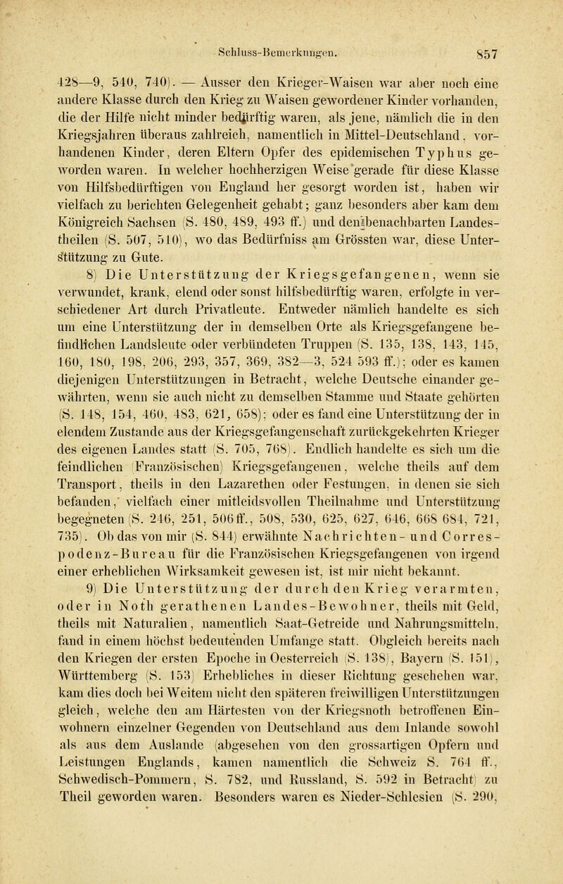428—9, 540, 740). — Ausser den Krieger-Waisen war aber noch eine andere Klasse durch den Krieg- zu Waisen gewordener Kinder vorhanden, die der Hilfe nicht minder bedürftig waren, als jene, nämlich die in den Kriegsjahren überaus zahlreich, namentlich in Mittel-Deutschland, vor- handenen Kinder, deren Eltern Opfer des epidemischen Typhus ge- worden waren. In welcher hochherzigen Weise gerade für diese Klasse von Hilfsbedürftigen von England her gesorgt worden ist, haben wir vielfach zu berichten Gelegenheit gehabt; ganz besonders aber kam dem Königreich Sachsen (S. 480, 489, 493 ff.) und denlbenachbarten Landes- theilen (S. 507, 510), wo das Bedürfniss am Grössten war, diese Unter- stützung zu Gute. 8) Die Unterstützung der Kriegsgefangenen, wenn sie verwundet, krank, elend oder sonst hilfsbedürftig waren, erfolgte in ver- schiedener Art durch Privatleute. Entweder nämlich handelte es sich um eine Unterstützung der in demselben Orte als Kriegsgefangene be- findlichen Landsleute oder verbündeten Truppen (S. 135, 138, 143, 145, 160, 180, 198, 206, 293, 357, 369, 382—3, 524 593 ff.); oder es kamen diejenigen Unterstützungen in Betracht, welche Deutsche einander ge- währten, wenn sie auch nicht zu demselben Stamme und Staate gehörten (S. 148, 154, 460, 483, 621, 658); oder es fand eine Unterstützung der in elendem Zustande aus der Kriegsgefangenschaft zurückgekehrten Krieger des eigenen Landes statt (S. 705, 768). Endlich handelte es sich um die feindlichen (Französischen) Kriegsgefangenen, welche theils auf dem Transport, theils in den Lazarethen oder Festungen, in denen sie sich befanden, vielfach einer mitleidsvollen Theilnahme und Unterstützung begegneten (S. 246, 251, 506ff., 508, 530, 625, 627, 646, 668 684, 721, 735). Ob das von mir (S. 844) erwähnte Nachrichten-und Corres- podenz-Bureau für die Französischen Kriegsgefangenen von irgend einer erheblichen Wirksamkeit gewesen ist, ist mir nicht bekannt. 9) Die Unterstützung der durch den Krieg verarmten, oder in Noth gerathenen Land es-Bewohn er, theils mit Geld, theils mit Naturalien, namentlich Saat-Getreide und Nahrungsmitteln, fand in einem höchst bedeutenden Umfange statt. Obgleich bereits nach den Kriegen der ersten Epoche in Oesterreich (S. 138), Bayern (S. 151), Württemberg (S. 153) Erhebliches in dieser Richtung geschehen war, kam dies doch bei Weitem nicht den späteren freiwilligen Unterstützungen gleich, welche den am Härtesten von der Kriegsnoth betroffenen Ein- wohnern einzelner Gegenden von Deutschland aus dem Inlande sowohl als aus dem Auslande (abgesehen von den grossartigen Opfern und Leistungen Englands, kamen namentlich die Schweiz S. 764 ff., Schwedisch-Pommern, S. 782, und Russland, S. 592 in Betracht) zu Theil geworden waren. Besonders waren es Nieder-Schlesien (S. 290,
