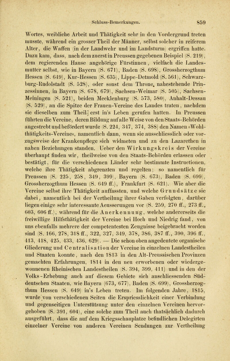 Wortes, weibliche Arbeit und Thätigkeit sehr in den Vordergrund treten musste, während ein grosser Theil der Männer, selbst solcher in reiferem Alter, die Waffen (in der Landwehr und im Landsturm] ergriffen hatte. Dazukam, dass, nach dem zuerst in Preussen gegebenen Beispiel (S.219), dem regierenden Hause angehörige Fürstinnen, vielfach die Landes- mutter selbst, wie in Bayern (S. 671), Baden (S. 698), Grossherzogthum Hessen (S. 649), Kur-Hessen (S. 635), Lippe-Detmold (S. 561), Schwarz- burg-Rudolstadt (S. 528), oder sonst dem Throne, nahestehende Prin- zessinnen, in Bayern (S. 678, 679), Sachsen-Weimar (S. 505), Sachsen- Meiningen (S. 521), beiden Mecklenburg (S. 573, 580), Anhalt-Dessau (S. 529), an die Spitze der Frauen-Vereine des Landes traten, nachdem sie dieselben zum Theil] erst in's Leben gerufen hatten. In Preussen führten die Vereine, deren Bildung auf alle Weise von den Staats-Behörden angestrebtundbefördertwurde(S.224, 347, 374, 388) den Namen »Wohl- thätigkeits-Vereine«, namentlich dann, wenn sie ausschliesslich oder vor- zugsweise der Krankenpflege sich widmeten und zu den Lazarethen in nahen Beziehungen standen. Ueber den Wirkungskreis der Vereine überhaupt finden wir, theilweise von den Staats-Behördeu erlassen oder bestätigt, für die verschiedenen Länder sehr bestimmte Instructionen, welche ihre Thätigkeit abgrenzten und regelten; so namentlich für Preussen (S. 225, 258, 349, 399), Bayern (S. 673), Baden (S. 699), Grossherzogthum Hessen (S. 649 ff.), Frankfurt (S. 621). Wie aber die Vereine selbst ihre Thätigkeit auffassten, und welche Grundsätze sie dabei, namentlich bei der Vertheilung ihrer Gaben verfolgten, darüber liegen einige sehr interessante Aeusserungen vor (S. 259, 270 ff., 273 ff., 603, 606 ff.), während für die Anerkennung, welche andererseits die freiwillige Hilfsthätigkeit der Vereine bei Hoch und Niedrig fand, von uns ebenfalls mehrere der competentesten Zeugnisse beigebracht worden sind (S. 166, 278, 318 ff., 322, 327, 349, 378, 386, 387 ff., 390, 396 ff.. 413, 418, 425, 433, 436, 629). —Die schon oben angedeutete organische Gliederung und Centralisation der Vereine in einzelnen Landestheilen und Staaten konnte, nach den 1813 in den Alt-PreussischenProvinzen gemachten Erfahrungen, 1814 in den neu erworbenen oder wiederge- wonnenen Rheinischen Landestheilen (S. 394, 399, 411) und in den der Volks-Erhebung auch auf diesem Gebiete sich anschliessenden Süd- deutschen Staaten, wie Bayern (673, 677), Baden (S. 699), Grossherzog- thum Hessen (S. 649) in's Leben treten. Im folgenden Jahre, 1815, wurde von verschiedenen Seiten die Erspriesslichkeit einer Verbindung und gegenseitigen Unterstützung unter den einzelnen Vereinen hervor- gehoben (S. 391, 604), eine solche zum Theil auch thatsächlich dadurch ausgeführt, dass die auf dem Kriegsschauplatze befindlichen Delegirten einzelner Vereine von anderen Vereinen Sendungen zur Vertheilung