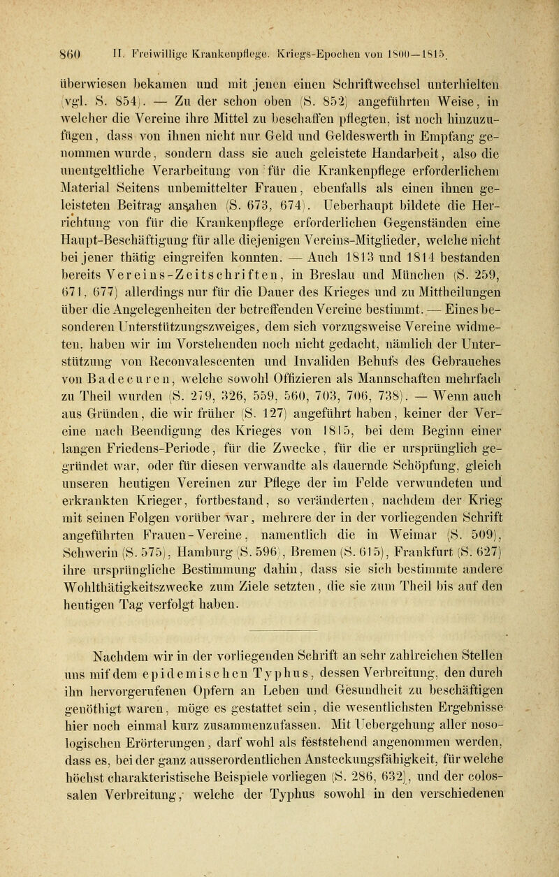 überwiesen bekamen und mit jenen einen Schriftwechsel unterhielten Vgl. S: 854). — Zu der schon oben (S. 852) angeführten Weise, in welcher die Vereine ihre Mittel zu beschaffen pflegten, ist noch hinzuzu- fügen , dass von ihnen nicht nur Geld und Geldeswerth in Empfang' ge- nommen wurde, sondern dass sie auch geleistete Handarbeit, also die unentgeltliche Verarbeitung von für die Krankenpflege erforderlichem Material Seitens unbemittelter Frauen, ebenfalls als einen ihnen ge- leisteten Beitrag ansahen (S. 673, 674). Ueberhaupt bildete die Her- richtung von für die Krankenpflege erforderlichen Gegenständen eine Haupt-Beschäftigung für alle diejenigen Vereins-Mitglieder, welche nicht bei jener thätig eingreifen konnten. —Auch 1813 und 1814 bestanden bereits Vereins-Zeitschriften, in Breslau und München (S: 259, 671, 677) allerdings nur für die Dauer des Krieges und zu Mittheilungen über die Angelegenheiten der betreffenden Vereine bestimmt. — Eines be- sonderen Unterstützungszweiges, dem sich vorzugsweise Vereine widme- ten, haben wir im Vorstehenden noch nicht gedacht, nämlich der Unter- stützung von Reconvalescenten und Invaliden Behufs des Gebrauches von Bade c u r e n, welche sowohl Offizieren als Mannschaften mehrfach zu Theil wurden (S. 27 9, 326, 559, 560, 703, 706, 738). — Wenn auch aus Gründen, die wir früher (S. 127) angeführt haben, keiner der Ver- eine nach Beendigung des Krieges von 1815, bei dem Beginn einer langen Friedens-Periode, für die Zwecke, für die er ursprünglich ge- gründet war, oder für diesen verwandte als dauernde Schöpfung, gleich unseren heutigen Vereinen zur Pflege der im Felde verwundeten und erkrankten Krieger, fortbestand, so veränderten, nachdem der Krieg mit seinen Folgen vorüber war, mehrere der in der vorliegenden Schrift angeführten Frauen - Vereine, namentlich die in Weimar ('S. 509), Schwerin (S. 575), Hamburg (S. 596), Bremen (S. 615), Frankfurt (S. 627) ihre ursprüngliche Bestimmung dahin, dass sie sich bestimmte andere Wohlthätigkeitszwecke zum Ziele setzten , die sie zum Theil bis auf den heutigen Tag verfolgt haben. Nachdem wir in der vorliegenden Schrift an sehr zahlreichen Stellen uns mif dem epidemisch enTyphus, dessen Verbreitung, den durch ihn hervorgerufenen Opfern an Leben und Gesundheit zu beschäftigen genöthigt waren, möge es gestattet sein, die wesentlichsten Ergebnisse hier noch einmal kurz zusammenzufassen. Mit Uebergehung aller noso- logischen Erörterungen, darf wohl als feststehend angenommen werden, dass es, beider ganz ausserordentlichen Ansteckungsfähigkeit, für welche höchst charakteristische Beispiele vorliegen (S. 286, 632), und der colos- salen Verbreitung, welche der Typhus sowohl in den verschiedenen