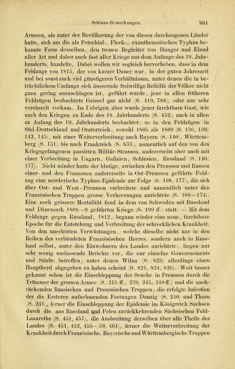 Armeen, als unter der Bevölkerung der von diesen durchzogenen Länder hatte, sich um die als Petechial-, Fleck-, exanthematischen Typhus be- kannte Form desselben, den treuen Begleiter von Hunger und Elend aller Art und daher auch fast aller Kriege aus dem Anfange des 19. Jahr- hnnderts, handelte. Dabei wollen wir sogleich hervorheben, dass in dem Feldzuge von 1815, der von kurzer Dauer war, in der guten Jahreszeit und bei sonst auch viel günstigeren Verhältnissen, unter denen die in be- trächtlichem Umfange sich äussernde freiwillige Beihilfe der Völker nicht ganz gering anzuschlagen ist, geführt wurde, jene in allen früheren Feldzügen beobachtete Geissei gar nicht (S. 419, 788), oder nur sehr vereinzelt vorkam. Im Uebrigen aber wurde jener furchtbare Gast, wie nach den Kriegen zu Ende des 18. Jahrhunderts (S. 452), auch in allen zu Anfang des 19. Jahrhunderts beobachtet; so in den Feldzügen in Süd-Deutschland und Oesterreich, sowohl 1805 als 1809 (S. 136, 139, 142, 145), mit einer Weiterverbreitung nach Bayern (S. 140), Württem- berg (S. 151) bis nach Frankreich (S. 833), namentlich auf den von den Kriegsgefangenen passirten Militär-Strassen, andererseits aber auch mit einer Verbreitung in Ungarn, Galizien, Schlesien, Russland (S. 140, 177). Nicht minder hatte der blutige, zwischen den Preussen und Russen einer- und den Franzosen andererseits in Ost-Preussen geführte Feld- zug eine mörderische Typhus-Epidemie zur Folge (S. 168, 177), die sich über Ost- und West - Preussen verbreitete und namentlich unter den Französischen Truppen grosse Verheerungen anrichtete (S. 168—174). Eine noch grössere Mortalität fand in dem von Schweden mit Russland und Dänemark 1808—9 geführten Kriege (S. 199 ff.) statt. — Mit dem Feldzuge gegen Russland, 1812, begann wieder eine neue, furchtbare Epoche für die Entstehung und Verbreitung der schrecklichen Krankheit. Von den unerhörten Verwüstungen, welche dieselbe nicht nur in den Reihen des verbündeten Französischen Heeres, sondern auch in Russ- land selbst, unter den Einwohnern des Landes anrichtete, liegen nur sehr wenig umfassende Berichte vor, die nur einzelne Gouvernements und Städte betreffen, unter denen Wilna (S. 823) allerdings einen Hauptherd abgegeben zu haben scheint (S. 821, 824, 826). Weit besser gekannt schon ist die Einschleppung der Seuche in Preussen durch die Trümmer der grossen Armee (S. 215 ff., 239, 245, 248 ff.) und die nach- rückenden Russischen und Preussischen Truppen, die erfolgte Infection der die Ersteren aufnehmenden Festungen Danzig (S. 240) und Thorn (S. 241), ferner die Einschleppung der Epidemie im Königreich Sachsen durch die aus Russland und Polen zurückkehrenden Sächsischen Feld- Lazarethe (S. 451, 457), die Ausbreitung derselben über alle Theile des Landes (S. 451, 452, 455—59, 461), ferner die Weiterverbreitung der Krankheit durch Französische, Bayerische und Württembergische Truppen