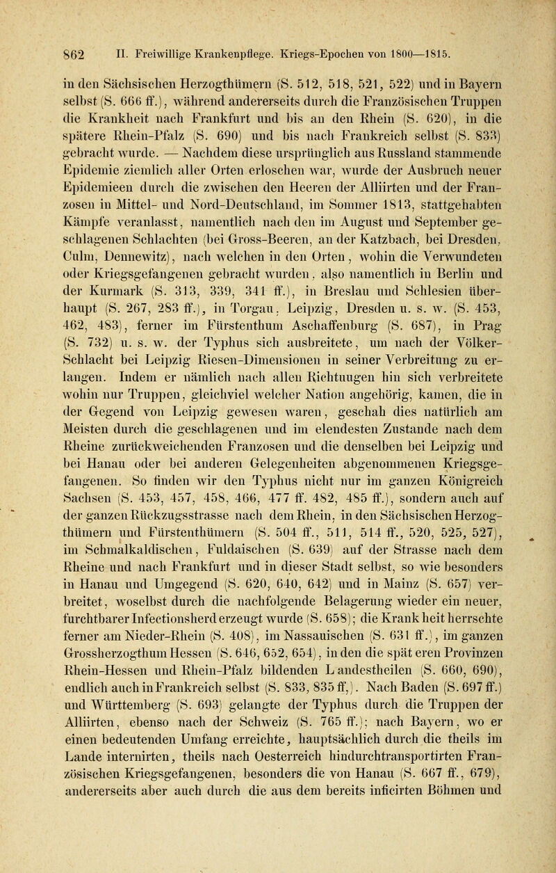 in den Sächsischen Herzogtümern (S. 512, 518, 521, 522) und in Bayern selbst (S. 666 ff.), während andererseits durch die Französischen Truppen die Krankheit nach Frankfurt und bis an den Rhein (S. 620), in die spätere Rhein-Pfalz (S. 690) und bis nach Frankreich selbst (S. 833) gebracht wurde. — Nachdem diese ursprünglich aus Russland stammende Epidemie ziemlich aller Orten erloschen war, wurde der Ausbruch neuer Epidemieen durch die zwischen den Heeren der Alliirten und der Fran- zosen in Mittel- und Nord-Deutschland, im Sommer 1813, stattgehabten Kämpfe veranlasst, namentlich nach den im August und September ge- schlagenen Schlachten (bei Gross-Beeren, an der Katzbach, bei Dresden, (Mm, Dennewitz), nach welchen in den Orten , wohin die Verwundeten oder Kriegsgefangenen gebracht wurden , also namentlich in Berlin und der Kurmark (S. 313, 339, 341 ff.), in Breslau und Schlesien über- haupt (S. 267, 283 ff.), in Torgau. Leipzig, Dresden u. s. w. (S. 453, 462, 483), ferner im Fürstenthum Aschaffenburg (S. 687), in Prag (S. 732) u. s. w. der Typhus sich ausbreitete, um nach der Völker- Schlacht bei Leipzig Riesen-Dimensionen in seiner Verbreitung zu er- langen. Indem er nämlich nach allen Richtuugen hin sich verbreitete wohin nur Truppen, gleichviel welcher Nation angehörig, kamen, die in der Gegend von Leipzig gewesen waren, geschah dies natürlich am Meisten durch die geschlagenen und im elendesten Zustande nach dem Rheine zurückweichenden Franzosen und die denselben bei Leipzig und bei Hanau oder bei anderen Gelegenheiten abgenommenen Kriegsge- fangenen. So linden wir den Typhus nicht nur im ganzen Königreich Sachsen (S. 453, 457, 458, 466, 477 ff. 482, 485 ff.), sondern auch auf der ganzen Rückzugsstrasse nach dem Rhein, in den Sächsischen Herzog- thümern und Fürstenthümern (S. 504 ff., 511, 514 ff., 520, 525, 527), im Schmalkaldischen, Fuldaischen (S. 639) auf der Strasse nach dem Rheine und nach Frankfurt und in dieser Stadt selbst, so wie besonders in Hanau und Umgegend (S. 620, 640, 642) und in Mainz (S. 657) ver- breitet , woselbst durch die nachfolgende Belagerung wieder ein neuer, furchtbarer Infectionsherderzeugt wurde (S. 658); die Krank heit herrschte ferner am Nieder-Rhein (S. 408), im Nassauischen (S. 631 ff.), im ganzen Grossherzogthum Hessen (S. 646, 652, 654), in den die spät eren Provinzen Rhein-Hessen und Rhein-Pfalz bildenden L andestheilen (S. 660, 690), endlich auch inFrankreich selbst (S. 833, 835 ff,). Nach Baden (S. 697 ff.) und Württemberg (S. 693) gelangte der Typhus durch die Truppen der Alliirten, ebenso nach der Schweiz (S. 765 ff.); nach Bayern, wo er einen bedeutenden Umfang erreichte, hauptsächlich durch die theils im Lande internirten, theils nach Oesterreich hindurchtransportirten Fran- zösischen Kriegsgefangenen, besonders die von Hanau (S. 667 ff., 679), andererseits aber auch durch die aus dem bereits inficirten Böhmen und
