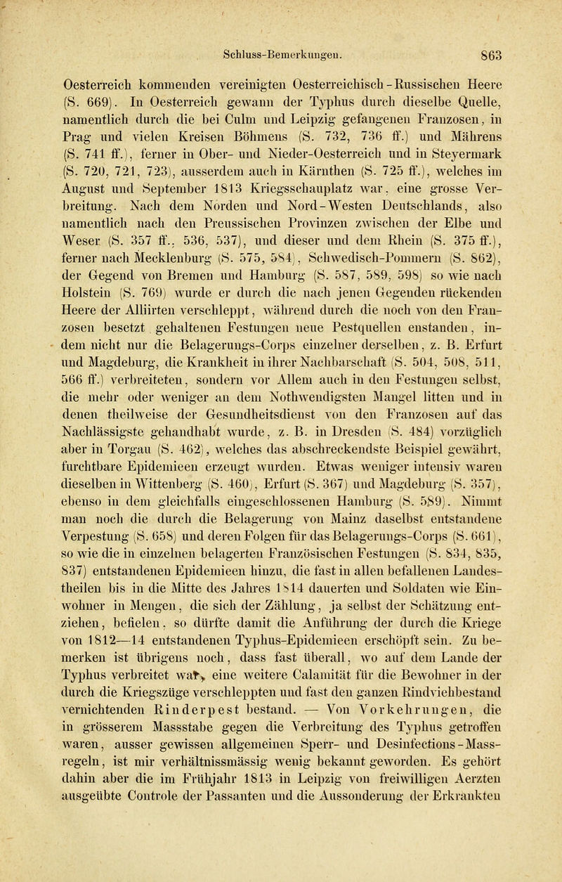 Oesterreich kommenden vereinigten Oesterreichisch - Russischen Heere (S. 669). In Oesterreich gewann der Typhus durch dieselbe Quelle, namentlich durch die bei Culm und Leipzig gefangenen Franzosen, in Prag und vielen Kreisen Böhmens (S. 732, 736 ff.) und Mährens (S. 741 ff.), ferner in Ober- und Nieder-Oesterreich und in Steyerniark (S. 720, 721, 723), ausserdem auch in Kärnthen (S. 725 ff.), welches im August und September 1813 Kriegsschauplatz war. eine grosse Ver- breitung. Nach dem Norden und Nord-Westen Deutschlands, also namentlich nach den Preussischen Provinzen zwischen der Elbe und Weser (S. 357 ff.. 536, 537), und dieser und dem Rhein (S. 375 ff.), ferner nach Mecklenburg (S. 575, 584), Schwedisch-Pommern (S. 862), der Gegend von Bremen und Hamburg (S. 587, 589, 598) so wie nach Holstein (S. 769) wurde er durch die nach jenen Gegenden rückenden Heere der Alliirten verschleppt, während durch die noch von den Fran- zosen besetzt gehaltenen Festungen neue Pestquellen enstanden, in- dem nicht nur die Belagerungs-Corps einzelner derselben, z. B. Erfurt und Magdeburg, die Krankheit in ihrer Nachbarschaft (S. 504, 508, 511, 566 ff.) verbreiteten, sondern vor Allem auch in den Festungen selbst, die mehr oder weniger an dem Notwendigsten Mangel litten und in denen theilweise der Gesundheitsdienst von den Franzosen auf das Nachlässigste gehandhabt wurde, z. B. in Dresden (S. 484) vorzüglich aber in Torgau (S. 462), welches das abschreckendste Beispiel gewährt, furchtbare Epidemieen erzeugt wurden. Etwas weniger intensiv waren dieselben in Wittenberg (S. 460), Erfurt (S. 367) und Magdeburg (S. 357), ebenso in dem gleichfalls eingeschlossenen Hamburg (S. 589). Nimmt man noch die durch die Belagerung von Mainz daselbst entstandene Verpestung (S. 658) und deren Folgen für das Belagerungs-Corps (S. 661), so wie die in einzelnen belagerten Französischen Festungen (S. 834, 835, 837) entstandenen Epidemieen hinzu, die fast in allen befallenen Landes- theilen bis in die Mitte des Jahres IS 14 dauerten und Soldaten wie Ein- wohner in Mengen, die sich der Zählung, ja selbst der Schätzung ent- ziehen , befielen. so dürfte damit die Anführung der durch die Kriege von 1812—14 entstandenen Typhus-Epidemieen erschöpft sein. Zu be- merken ist übrigens noch, dass fast überall, wo auf dem Lande der Typhus verbreitet wat> eine weitere Calamität für die BeAvohner in der durch die Kriegszüge verschleppten und fast den ganzen Bindviehbestand vernichtenden Rinderpest bestand. — Von Vorkehrungen, die in grösserem Massstabe gegen die Verbreitung des Typhus getroffen waren, ausser gewissen allgemeinen Sperr- und Desinfections - Mass- regeln , ist mir verhältnissmässig wenig bekannt geworden. Es gehört dahin aber die im Frühjahr 1813 in Leipzig von freiwilligen Aerzten ausgeübte Controle der Passanten und die Aussonderung der Erkrankten
