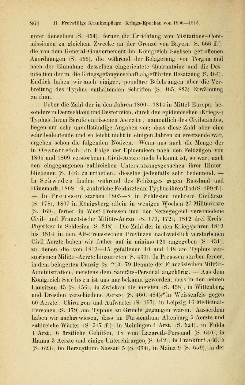 unter denselben (S. 454), ferner die Errichtung- von Visitations - Com- missioneii zu gleichem Zwecke an der Grenze von Bayern iß. 666 ff.), die von dem General-Gouvernement im Königreich Sachsen getroffenen Anordnungen (S. 455), die während der Belagerung von Torgau und nach der Einnahme desselben eingerichtete Quarantaine und die Des- infection der in die Kriegsgefangenschaft abgeführten Besatzung (S. 464). Endlich haben wir auch einiger, populäre Belehrungen über die Ver- breitung des Typhus enthaltenden Schriften (S. 465, 823) Erwähnung zu thun. lieber die Zahl der in den Jahren 1800—1814 in Mittel-Europa, be- sonders in Deutschland und Oesterreich, durch den epidemischen (Kriegs-) Typhus ihrem Berufe entrissenen Aerzte, namentlich des Civilstandes, liegen nur sehr unvollständige Angaben vor; dass diese Zahl aber eine sehr bedeutende und so leicht nicht in einigen Jahren zu ersetzende war, ergeben schon die folgenden Notizen. Wenn uns auch die Menge der in Oesterreich, iin Folge der Epidemieen nach den Feldzügen von 1805 und 1809 verstorbenen Civil-Aerzte nicht bekannt ist, so war, nach den eingegangenen zahlreichen Unterstützungsgesuchen ihrer Hinter- bliebenen (S. 146) zu urtheilen, dieselbe jedenfalls sehr bedeutend. ■— In Schweden fanden während des Feldzuges gegen Russland und Dänemark, 1808—9, zahlreiche Feldärzte am Typhus ihren Tod (S. 199 ff.). — In Preussen starben 1805—8 in Schlesien mehrere Civilärzte (S. 178), 1807 in Königsberg allein in wenigen W°cnen 27 Militärärzte (S. 168), ferner in West-Preussen und der Netzegegend verschiedene Civil-und Französische Militär-Aerzte (S. 170, 172); 1812 drei Kreis- Physiker in Schlesien (S. 218). Die Zahl der in den Kriegsjahren 1813 bis 1814 in den Alt-Preussischen Provinzen nachweislich verstorbenen Civil-Aerzte haben wir früher auf in minimo 120 angegeben (S. 431), zu denen die von 1813—15 gefallenen 10 und 148 am Typhus ver- storbenen Militär-Aerzte hinzutreten (S. 431). In Preussen starben ferner, indem belagerten Danzig (S. 240) 79 Beamte der Französischen Militär- Administration , meistens dem Sanitäts-Personal angehörig. — Aus dem Königreich Sachsen ist uns nur bekannt geworden, dass in den beiden Lausitzen 15 (S. 456), in Zwickau die meisten (S. 458), in Wittenberg und Dresden verschiedene Aerzte (S. 460, 484)^in Weissenfeis gegen 60 Aerzte, Chirurgen und Aufwärter (S. 467), in Leipzig 16 Medicinal- Personen (S. 479) am Typhus zu Grunde gegangen waren. Ausserdem haben wir nachgewiesen, dass im Fürstenthum Altenburg 5 Aerzte und zahlreiche Wärter (S. 517 ff.), in Meiningen 1 Arzt, (S. 521), in Fulda 1 Arzt, 6 ärztliche Gehilfen, 18 vom Lazareth-Personal (S. 640), in Hanau 3 Aerzte und einige Unterchirurgen (S. 642), in Frankfurt a/M. 5 (S. 623), im Herzogthum Nassau 5 (S. 634), in Mainz 9 (S. 659), in der