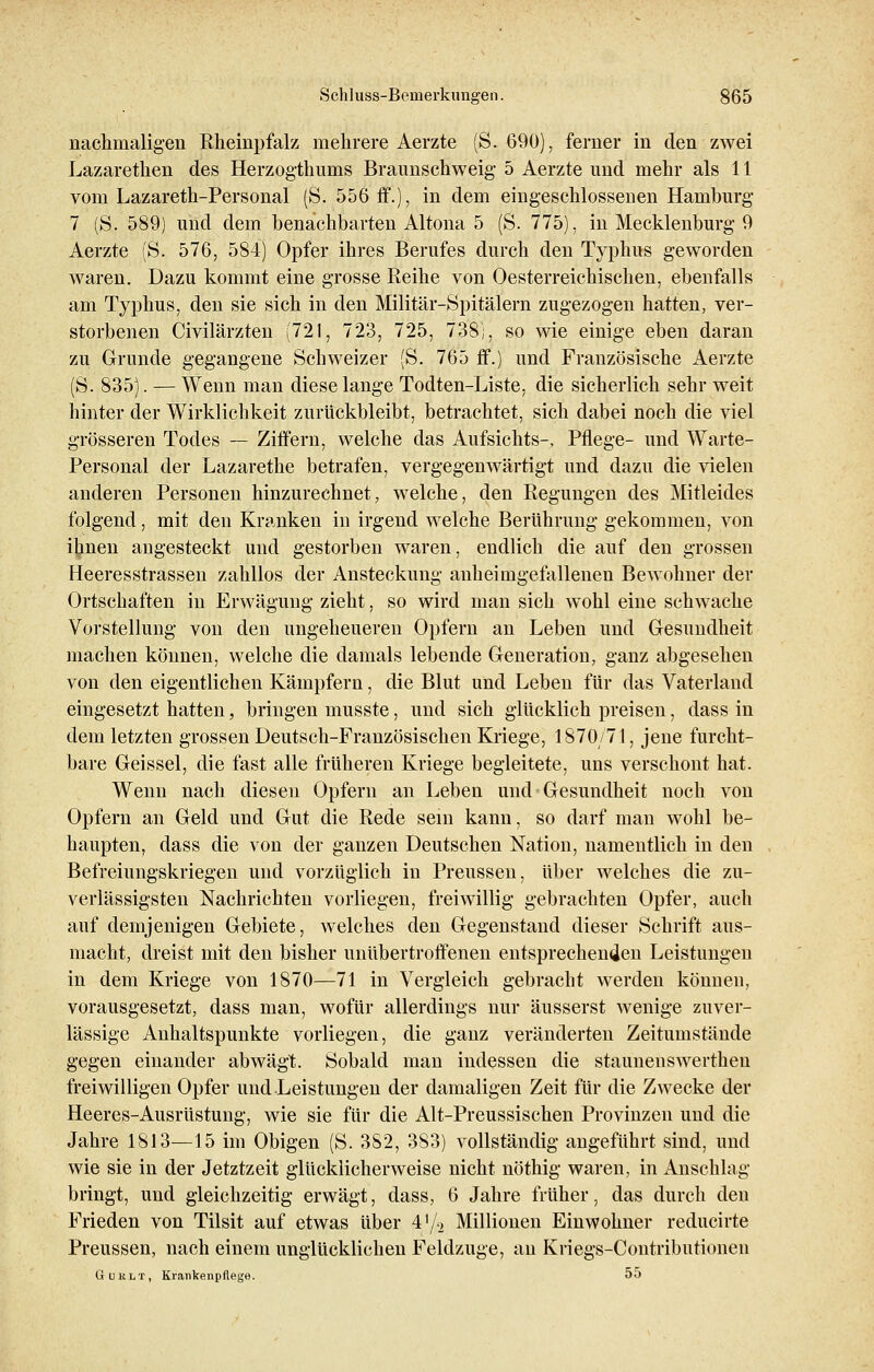 nachmaligen Rheinpfalz mehrere Aerzte (S. 690), ferner in den zwei Lazarethen des Herzogtimms Braunschweig 5 Aerzte und mehr als 11 vom Lazareth-Personal (S. 556 ff.), in dem eingeschlossenen Hamburg 7 (S. 589) und dem benachbarten Altona 5 (S. 775), in Mecklenburg 9 Aerzte (S. 576, 584) Opfer ihres Berufes durch den Typhus geworden waren. Dazu kommt eine grosse Reihe von Oesterreichischen, ebenfalls am Typhus, den sie sich in den Militär-Spitälern zugezogen hatten, ver- storbenen Civilärzten (721, 723, 725, 738;, so wie einige eben daran zu Grunde gegangene Schweizer (S. 765 ff.) und Französische Aerzte (S. 835). — Wenn man diese lange Todten-Liste, die sicherlich sehr weit hinter der Wirklichkeit zurückbleibt, betrachtet, sich dabei noch die viel grösseren Todes — Ziffern, welche das Aufsichts-, Pflege- und Warte- Personal der Lazarethe betrafen, vergegenwärtigt und dazu die vielen anderen Personen hinzurechnet, welche, den Regungen des Mitleides folgend, mit den Kranken in irgend welche Berührung gekommen, von i^nen angesteckt und gestorben waren, endlich die auf den grossen Heeresstrassen zahllos der Ansteckung anheimgefallenen Bewohner der Ortschaften in Erwägung zieht, so wird man sich wohl eine schwache Vorstellung von den ungeheueren Opfern an Leben und Gesundheit machen können, welche die damals lebende Generation, ganz abgesehen von den eigentlichen Kämpfern, die Blut und Leben für das Vaterland eingesetzt hatten, bringen musste, und sich glücklich preisen, dass in dem letzten grossen Deutsch-Französischen Kriege, 1870/71, jene furcht- bare Geissei, die fast alle früheren Kriege begleitete, uns verschont hat. Wenn nach diesen Opfern an Leben und Gesundheit noch von Opfern an Geld und Gut die Rede sein kann, so darf man wohl be- haupten, dass die von der ganzen Deutschen Nation, namentlich in den Befreiungskriegen und vorzüglich in Preussen, über welches die zu- verlässigsten Nachrichten vorliegen, freiwillig gebrachten Opfer, auch auf demjenigen Gebiete, welches den Gegenstand dieser Schrift aus- macht, dreist mit den bisher unübertroffenen entsprechenden Leistungen in dem Kriege von 1870—71 in Vergleich gebracht werden können, vorausgesetzt, dass man, wofür allerdings nur äusserst wenige zuver- lässige Anhaltspunkte vorliegen, die ganz veränderten Zeitumstände gegen einander abwägt. Sobald man indessen die Staunenswerthen freiwilligen Opfer und Leistungen der damaligen Zeit für die Zwecke der Heeres-Ausrüstung, wie sie für die Alt-Preussischen Provinzen und die Jahre 1813—15 im Obigen (S. 382, 383) vollständig angeführt sind, und wie sie in der Jetztzeit glücklicherweise nicht nöthig waren, in Anschlag bringt, und gleichzeitig erwägt, dass, 6 Jahre früher, das durch den Frieden von Tilsit auf etwas über 4'/2 Millionen Einwohner reducirte Preussen, nach einem unglücklichen Feldzuge, an Kriegs-Contributionen Guklt, Krankenpflege. 55