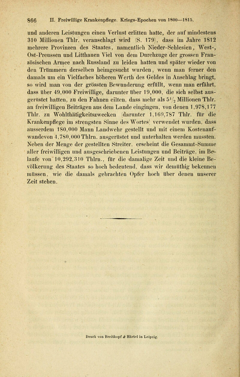 und anderen Leistungen einen Verlust erlitten hatte, der auf mindestens 310 Millionen Thlr. veranschlagt wird (S. 179), dass im Jahre 1812 mehrere Provinzen des Staates, namentlich Nieder-Schlesien, West-, Ost-Preussen und Litthauen Viel von dem Durchzuge der grossen Fran- zösischen Armee nach Russland zu leiden hatten und später wieder von den Trümmern derselben heimgesucht wurden, wenn man ferner den damals um ein Vielfaches höheren Werth des Geldes in Anschlag bringt, so wird man von der grössten Bewunderung erfüllt, wenn man erfährt, dass über 49,000 Freiwillige, darunter über 19,000, die sich selbst aus- gerüstet hatten, zu den Fahnen eilten, dass mehr als 51/2 Millionen Thlr. an freiwilligen Beiträgen aus dem Lande eingingen, von denen 1,978,1 7 Thlr. zu Wohlthätigkeitszwecken (darunter 1,169,787 Thlr. für die Krankenpflege im strengsten Sinne des Wortes) verwendet wurden, dass ausserdem 180,000 Mann Landwehr gestellt und mit einem Kostenauf- wandevon 4,780,000Thlrn. ausgerüstet und unterhalten werden mussten. Neben der Menge der gestellten Streiter, erscheint die Gesammt-Summe aller freiwilligen und ausgeschriebenen Leistungen und Beiträge, im Be- laufe von 10,292,310 Thlrn., für die damalige Zeit und die kleine Be- völkerung des Staates so hoch bedeutend, dass wir demüthig bekennen müssen, wie die damals gebrachten Opfer hoch über denen unserer Zeit stehen. Druck von Breitkopf & Härtel in Leipzig.
